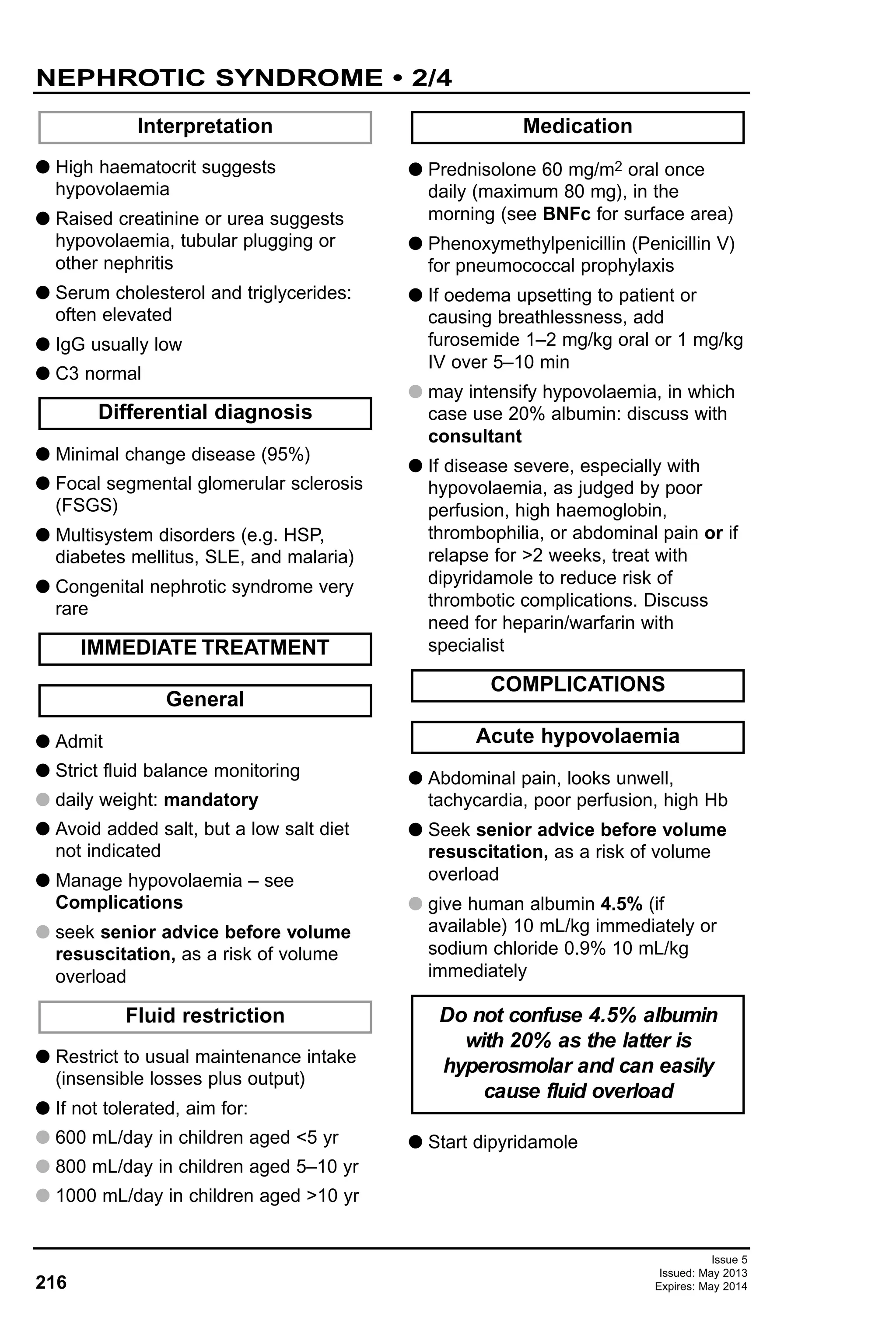 Issue 5
Issued: May 2013
Expires: May 2014216
G High haematocrit suggests
hypovolaemia
G Raised creatinine or urea suggests
hypovolaemia, tubular plugging or
other nephritis
G Serum cholesterol and triglycerides:
often elevated
G IgG usually low
G C3 normal
G Minimal change disease (95%)
G Focal segmental glomerular sclerosis
(FSGS)
G Multisystem disorders (e.g. HSP,
diabetes mellitus, SLE, and malaria)
G Congenital nephrotic syndrome very
rare
G Admit
G Strict fluid balance monitoring
G daily weight: mandatory
G Avoid added salt, but a low salt diet
not indicated
G Manage hypovolaemia – see
Complications
G seek senior advice before volume
resuscitation, as a risk of volume
overload
G Restrict to usual maintenance intake
(insensible losses plus output)
G If not tolerated, aim for:
G 600 mL/day in children aged <5 yr
G 800 mL/day in children aged 5–10 yr
G 1000 mL/day in children aged >10 yr
G Prednisolone 60 mg/m2 oral once
daily (maximum 80 mg), in the
morning (see BNFc for surface area)
G Phenoxymethylpenicillin (Penicillin V)
for pneumococcal prophylaxis
G If oedema upsetting to patient or
causing breathlessness, add
furosemide 1–2 mg/kg oral or 1 mg/kg
IV over 5–10 min
G may intensify hypovolaemia, in which
case use 20% albumin: discuss with
consultant
G If disease severe, especially with
hypovolaemia, as judged by poor
perfusion, high haemoglobin,
thrombophilia, or abdominal pain or if
relapse for >2 weeks, treat with
dipyridamole to reduce risk of
thrombotic complications. Discuss
need for heparin/warfarin with
specialist
G Abdominal pain, looks unwell,
tachycardia, poor perfusion, high Hb
G Seek senior advice before volume
resuscitation, as a risk of volume
overload
G give human albumin 4.5% (if
available) 10 mL/kg immediately or
sodium chloride 0.9% 10 mL/kg
immediately
G Start dipyridamole
Interpretation
Do not confuse 4.5% albumin
with 20% as the latter is
hyperosmolar and can easily
cause fluid overload
Differential diagnosis
Acute hypovolaemia
COMPLICATIONS
Medication
Fluid restriction
General
IMMEDIATE TREATMENT
NEPHROTIC SYNDROME • 2/4
 