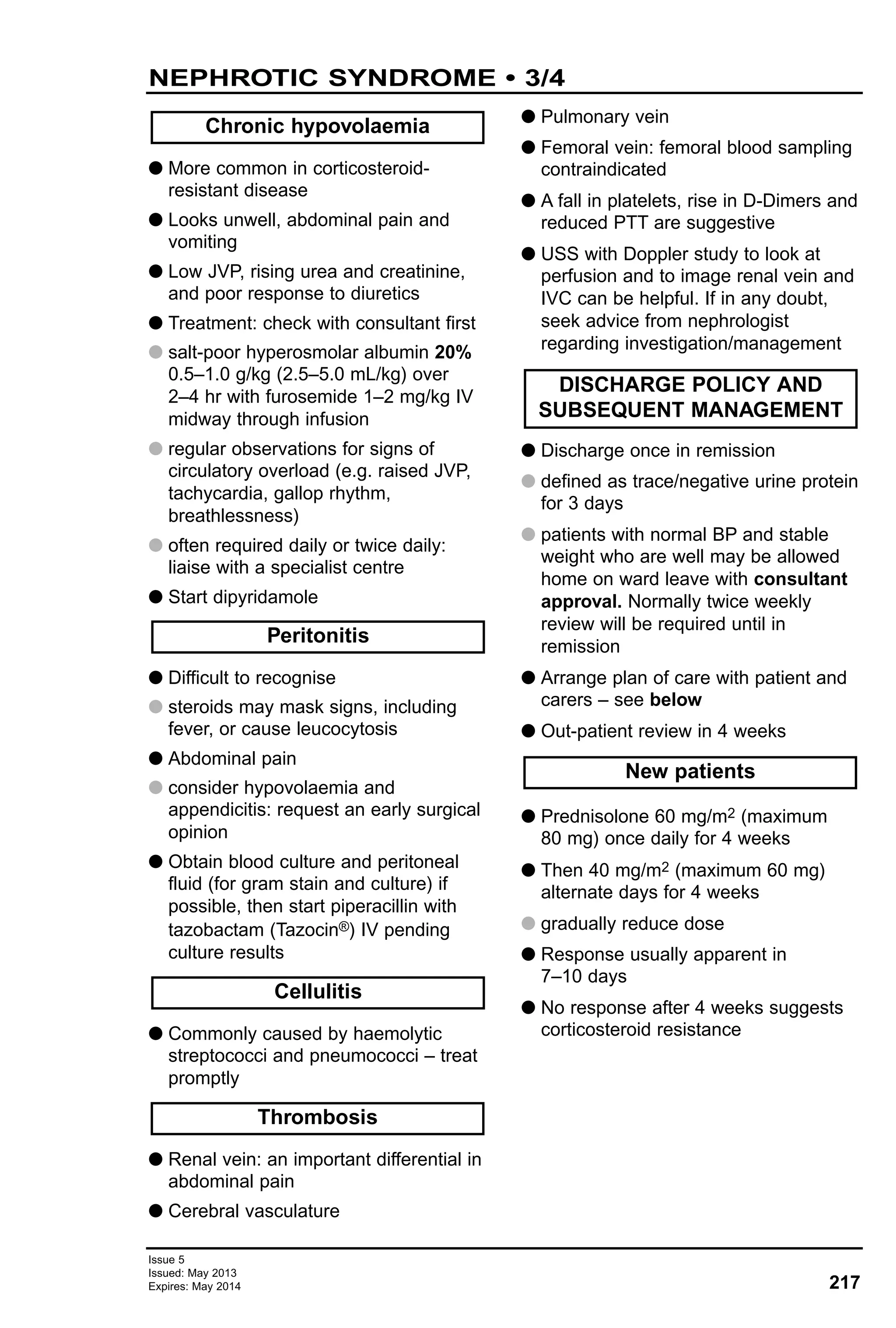 Issue 5
Issued: May 2013
Expires: May 2014 217
NEPHROTIC SYNDROME • 3/4
G More common in corticosteroid-
resistant disease
G Looks unwell, abdominal pain and
vomiting
G Low JVP, rising urea and creatinine,
and poor response to diuretics
G Treatment: check with consultant first
G salt-poor hyperosmolar albumin 20%
0.5–1.0 g/kg (2.5–5.0 mL/kg) over
2–4 hr with furosemide 1–2 mg/kg IV
midway through infusion
G regular observations for signs of
circulatory overload (e.g. raised JVP,
tachycardia, gallop rhythm,
breathlessness)
G often required daily or twice daily:
liaise with a specialist centre
G Start dipyridamole
G Difficult to recognise
G steroids may mask signs, including
fever, or cause leucocytosis
G Abdominal pain
G consider hypovolaemia and
appendicitis: request an early surgical
opinion
G Obtain blood culture and peritoneal
fluid (for gram stain and culture) if
possible, then start piperacillin with
tazobactam (Tazocin®) IV pending
culture results
G Commonly caused by haemolytic
streptococci and pneumococci – treat
promptly
G Renal vein: an important differential in
abdominal pain
G Cerebral vasculature
G Pulmonary vein
G Femoral vein: femoral blood sampling
contraindicated
G A fall in platelets, rise in D-Dimers and
reduced PTT are suggestive
G USS with Doppler study to look at
perfusion and to image renal vein and
IVC can be helpful. If in any doubt,
seek advice from nephrologist
regarding investigation/management
G Discharge once in remission
G defined as trace/negative urine protein
for 3 days
G patients with normal BP and stable
weight who are well may be allowed
home on ward leave with consultant
approval. Normally twice weekly
review will be required until in
remission
G Arrange plan of care with patient and
carers – see below
G Out-patient review in 4 weeks
G Prednisolone 60 mg/m2 (maximum
80 mg) once daily for 4 weeks
G Then 40 mg/m2 (maximum 60 mg)
alternate days for 4 weeks
G gradually reduce dose
G Response usually apparent in
7–10 days
G No response after 4 weeks suggests
corticosteroid resistance
New patients
DISCHARGE POLICY AND
SUBSEQUENT MANAGEMENT
Cellulitis
Thrombosis
Peritonitis
Chronic hypovolaemia
 