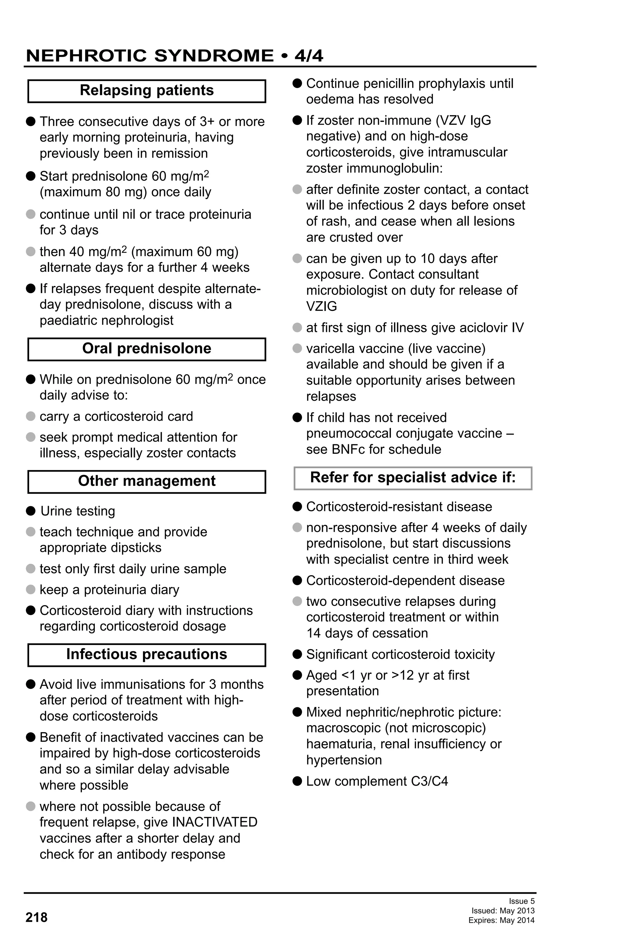 Issue 5
Issued: May 2013
Expires: May 2014218
G Three consecutive days of 3+ or more
early morning proteinuria, having
previously been in remission
G Start prednisolone 60 mg/m2
(maximum 80 mg) once daily
G continue until nil or trace proteinuria
for 3 days
G then 40 mg/m2 (maximum 60 mg)
alternate days for a further 4 weeks
G If relapses frequent despite alternate-
day prednisolone, discuss with a
paediatric nephrologist
G While on prednisolone 60 mg/m2 once
daily advise to:
G carry a corticosteroid card
G seek prompt medical attention for
illness, especially zoster contacts
G Urine testing
G teach technique and provide
appropriate dipsticks
G test only first daily urine sample
G keep a proteinuria diary
G Corticosteroid diary with instructions
regarding corticosteroid dosage
G Avoid live immunisations for 3 months
after period of treatment with high-
dose corticosteroids
G Benefit of inactivated vaccines can be
impaired by high-dose corticosteroids
and so a similar delay advisable
where possible
G where not possible because of
frequent relapse, give INACTIVATED
vaccines after a shorter delay and
check for an antibody response
G Continue penicillin prophylaxis until
oedema has resolved
G If zoster non-immune (VZV IgG
negative) and on high-dose
corticosteroids, give intramuscular
zoster immunoglobulin:
G after definite zoster contact, a contact
will be infectious 2 days before onset
of rash, and cease when all lesions
are crusted over
G can be given up to 10 days after
exposure. Contact consultant
microbiologist on duty for release of
VZIG
G at first sign of illness give aciclovir IV
G varicella vaccine (live vaccine)
available and should be given if a
suitable opportunity arises between
relapses
G If child has not received
pneumococcal conjugate vaccine –
see BNFc for schedule
G Corticosteroid-resistant disease
G non-responsive after 4 weeks of daily
prednisolone, but start discussions
with specialist centre in third week
G Corticosteroid-dependent disease
G two consecutive relapses during
corticosteroid treatment or within
14 days of cessation
G Significant corticosteroid toxicity
G Aged <1 yr or >12 yr at first
presentation
G Mixed nephritic/nephrotic picture:
macroscopic (not microscopic)
haematuria, renal insufficiency or
hypertension
G Low complement C3/C4
Relapsing patients
Oral prednisolone
Other management
Infectious precautions
Refer for specialist advice if:
NEPHROTIC SYNDROME • 4/4
 