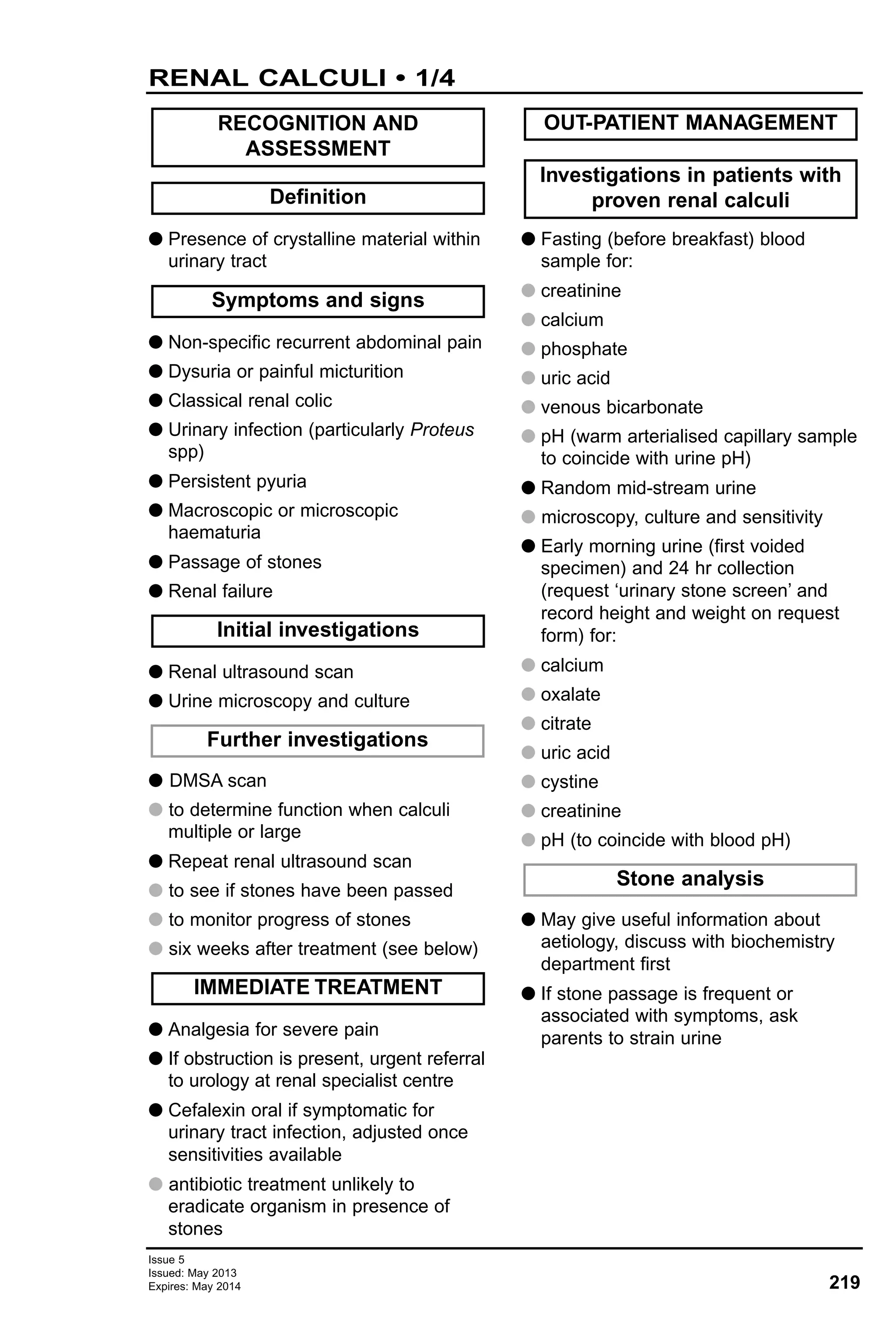 Issue 5
Issued: May 2013
Expires: May 2014 219
RENAL CALCULI • 1/4
G Presence of crystalline material within
urinary tract
G Non-specific recurrent abdominal pain
G Dysuria or painful micturition
G Classical renal colic
G Urinary infection (particularly Proteus
spp)
G Persistent pyuria
G Macroscopic or microscopic
haematuria
G Passage of stones
G Renal failure
G Renal ultrasound scan
G Urine microscopy and culture
G DMSA scan
G to determine function when calculi
multiple or large
G Repeat renal ultrasound scan
G to see if stones have been passed
G to monitor progress of stones
G six weeks after treatment (see below)
G Analgesia for severe pain
G If obstruction is present, urgent referral
to urology at renal specialist centre
G Cefalexin oral if symptomatic for
urinary tract infection, adjusted once
sensitivities available
G antibiotic treatment unlikely to
eradicate organism in presence of
stones
G Fasting (before breakfast) blood
sample for:
G creatinine
G calcium
G phosphate
G uric acid
G venous bicarbonate
G pH (warm arterialised capillary sample
to coincide with urine pH)
G Random mid-stream urine
G microscopy, culture and sensitivity
G Early morning urine (first voided
specimen) and 24 hr collection
(request ‘urinary stone screen’ and
record height and weight on request
form) for:
G calcium
G oxalate
G citrate
G uric acid
G cystine
G creatinine
G pH (to coincide with blood pH)
G May give useful information about
aetiology, discuss with biochemistry
department first
G If stone passage is frequent or
associated with symptoms, ask
parents to strain urine
Stone analysis
Investigations in patients with
proven renal calculi
OUT-PATIENT MANAGEMENT
IMMEDIATE TREATMENT
Further investigations
Initial investigations
Symptoms and signs
Definition
RECOGNITION AND
ASSESSMENT
 