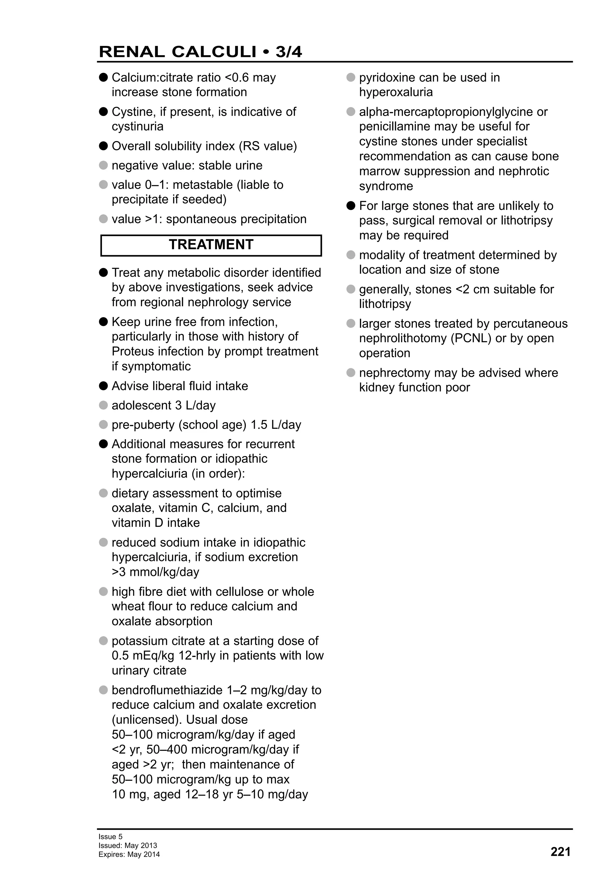 Issue 5
Issued: May 2013
Expires: May 2014 221
RENAL CALCULI • 3/4
G Calcium:citrate ratio <0.6 may
increase stone formation
G Cystine, if present, is indicative of
cystinuria
G Overall solubility index (RS value)
G negative value: stable urine
G value 0–1: metastable (liable to
precipitate if seeded)
G value >1: spontaneous precipitation
G Treat any metabolic disorder identified
by above investigations, seek advice
from regional nephrology service
G Keep urine free from infection,
particularly in those with history of
Proteus infection by prompt treatment
if symptomatic
G Advise liberal fluid intake
G adolescent 3 L/day
G pre-puberty (school age) 1.5 L/day
G Additional measures for recurrent
stone formation or idiopathic
hypercalciuria (in order):
G dietary assessment to optimise
oxalate, vitamin C, calcium, and
vitamin D intake
G reduced sodium intake in idiopathic
hypercalciuria, if sodium excretion
>3 mmol/kg/day
G high fibre diet with cellulose or whole
wheat flour to reduce calcium and
oxalate absorption
G potassium citrate at a starting dose of
0.5 mEq/kg 12-hrly in patients with low
urinary citrate
G bendroflumethiazide 1–2 mg/kg/day to
reduce calcium and oxalate excretion
(unlicensed). Usual dose
50–100 microgram/kg/day if aged
<2 yr, 50–400 microgram/kg/day if
aged >2 yr; then maintenance of
50–100 microgram/kg up to max
10 mg, aged 12–18 yr 5–10 mg/day
G pyridoxine can be used in
hyperoxaluria
G alpha-mercaptopropionylglycine or
penicillamine may be useful for
cystine stones under specialist
recommendation as can cause bone
marrow suppression and nephrotic
syndrome
G For large stones that are unlikely to
pass, surgical removal or lithotripsy
may be required
G modality of treatment determined by
location and size of stone
G generally, stones <2 cm suitable for
lithotripsy
G larger stones treated by percutaneous
nephrolithotomy (PCNL) or by open
operation
G nephrectomy may be advised where
kidney function poor
TREATMENT
 