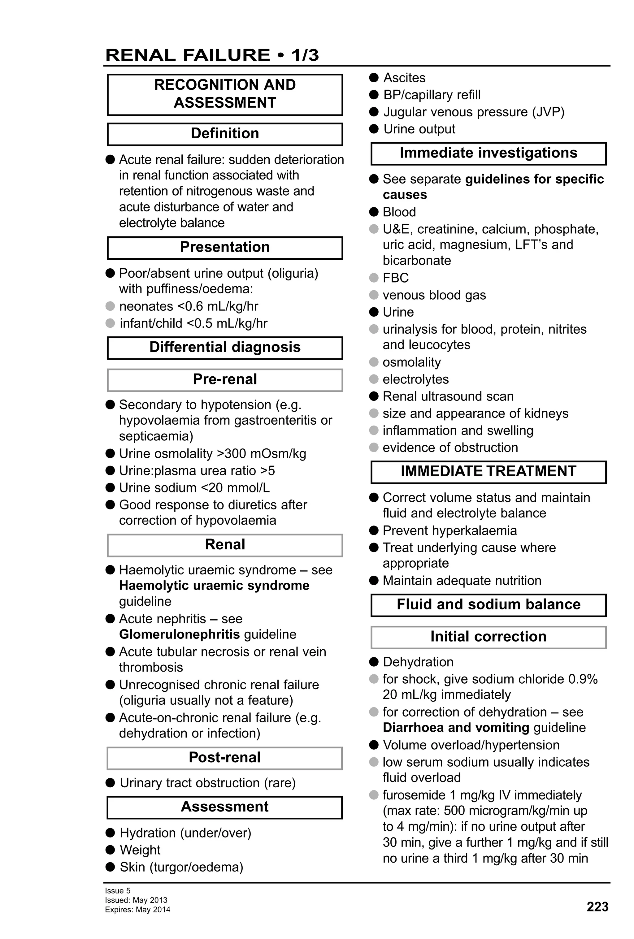 223
Issue 5
Issued: May 2013
Expires: May 2014
G Acute renal failure: sudden deterioration
in renal function associated with
retention of nitrogenous waste and
acute disturbance of water and
electrolyte balance
G Poor/absent urine output (oliguria)
with puffiness/oedema:
G neonates <0.6 mL/kg/hr
G infant/child <0.5 mL/kg/hr
G Secondary to hypotension (e.g.
hypovolaemia from gastroenteritis or
septicaemia)
G Urine osmolality >300 mOsm/kg
G Urine:plasma urea ratio >5
G Urine sodium <20 mmol/L
G Good response to diuretics after
correction of hypovolaemia
G Haemolytic uraemic syndrome – see
Haemolytic uraemic syndrome
guideline
G Acute nephritis – see
Glomerulonephritis guideline
G Acute tubular necrosis or renal vein
thrombosis
G Unrecognised chronic renal failure
(oliguria usually not a feature)
G Acute-on-chronic renal failure (e.g.
dehydration or infection)
G Urinary tract obstruction (rare)
G Hydration (under/over)
G Weight
G Skin (turgor/oedema)
G Ascites
G BP/capillary refill
G Jugular venous pressure (JVP)
G Urine output
G See separate guidelines for specific
causes
G Blood
G U&E, creatinine, calcium, phosphate,
uric acid, magnesium, LFT’s and
bicarbonate
G FBC
G venous blood gas
G Urine
G urinalysis for blood, protein, nitrites
and leucocytes
G osmolality
G electrolytes
G Renal ultrasound scan
G size and appearance of kidneys
G inflammation and swelling
G evidence of obstruction
G Correct volume status and maintain
fluid and electrolyte balance
G Prevent hyperkalaemia
G Treat underlying cause where
appropriate
G Maintain adequate nutrition
G Dehydration
G for shock, give sodium chloride 0.9%
20 mL/kg immediately
G for correction of dehydration – see
Diarrhoea and vomiting guideline
G Volume overload/hypertension
G low serum sodium usually indicates
fluid overload
G furosemide 1 mg/kg IV immediately
(max rate: 500 microgram/kg/min up
to 4 mg/min): if no urine output after
30 min, give a further 1 mg/kg and if still
no urine a third 1 mg/kg after 30 min
Initial correction
Fluid and sodium balance
IMMEDIATE TREATMENT
Immediate investigations
Assessment
Post-renal
Renal
Pre-renal
Differential diagnosis
Presentation
Definition
RECOGNITION AND
ASSESSMENT
RENAL FAILURE • 1/3
 