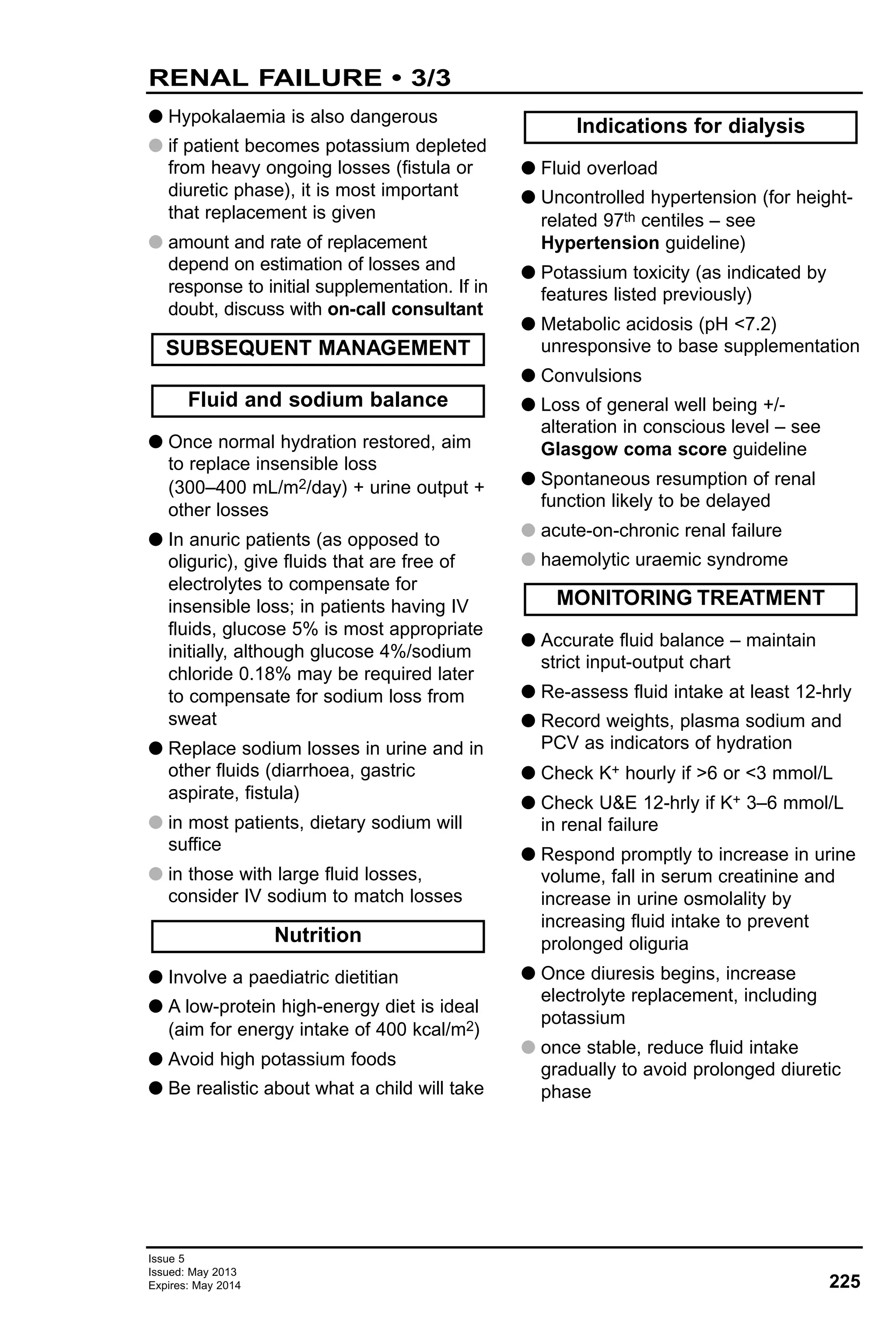 225
Issue 5
Issued: May 2013
Expires: May 2014
G Hypokalaemia is also dangerous
G if patient becomes potassium depleted
from heavy ongoing losses (fistula or
diuretic phase), it is most important
that replacement is given
G amount and rate of replacement
depend on estimation of losses and
response to initial supplementation. If in
doubt, discuss with on-call consultant
G Once normal hydration restored, aim
to replace insensible loss
(300–400 mL/m2/day) + urine output +
other losses
G In anuric patients (as opposed to
oliguric), give fluids that are free of
electrolytes to compensate for
insensible loss; in patients having IV
fluids, glucose 5% is most appropriate
initially, although glucose 4%/sodium
chloride 0.18% may be required later
to compensate for sodium loss from
sweat
G Replace sodium losses in urine and in
other fluids (diarrhoea, gastric
aspirate, fistula)
G in most patients, dietary sodium will
suffice
G in those with large fluid losses,
consider IV sodium to match losses
G Involve a paediatric dietitian
G A low-protein high-energy diet is ideal
(aim for energy intake of 400 kcal/m2)
G Avoid high potassium foods
G Be realistic about what a child will take
G Fluid overload
G Uncontrolled hypertension (for height-
related 97th centiles – see
Hypertension guideline)
G Potassium toxicity (as indicated by
features listed previously)
G Metabolic acidosis (pH <7.2)
unresponsive to base supplementation
G Convulsions
G Loss of general well being +/-
alteration in conscious level – see
Glasgow coma score guideline
G Spontaneous resumption of renal
function likely to be delayed
G acute-on-chronic renal failure
G haemolytic uraemic syndrome
G Accurate fluid balance – maintain
strict input-output chart
G Re-assess fluid intake at least 12-hrly
G Record weights, plasma sodium and
PCV as indicators of hydration
G Check K+ hourly if >6 or <3 mmol/L
G Check U&E 12-hrly if K+ 3–6 mmol/L
in renal failure
G Respond promptly to increase in urine
volume, fall in serum creatinine and
increase in urine osmolality by
increasing fluid intake to prevent
prolonged oliguria
G Once diuresis begins, increase
electrolyte replacement, including
potassium
G once stable, reduce fluid intake
gradually to avoid prolonged diuretic
phase
MONITORING TREATMENT
Indications for dialysis
Nutrition
Fluid and sodium balance
SUBSEQUENT MANAGEMENT
RENAL FAILURE • 3/3
 
