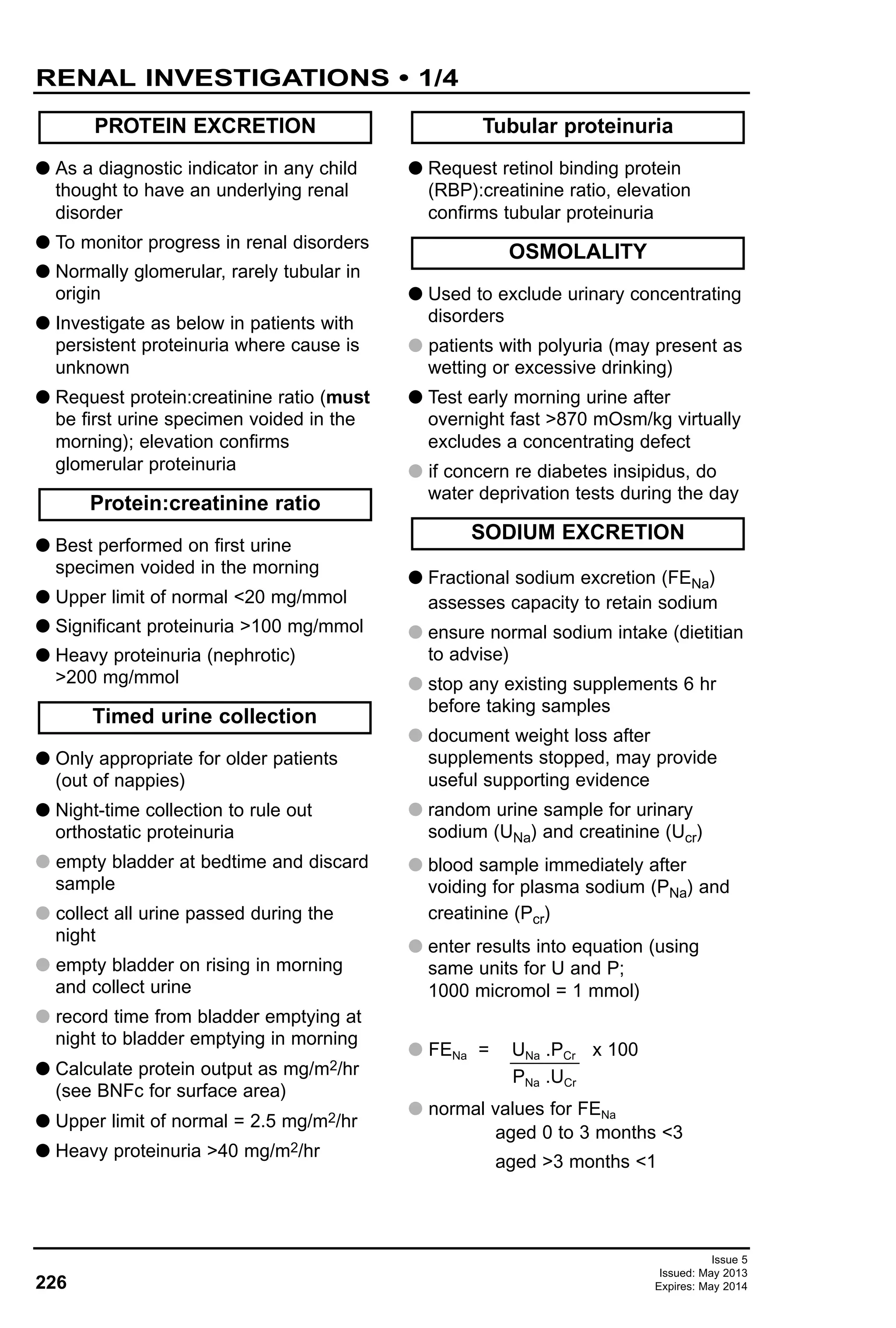 226
Issue 5
Issued: May 2013
Expires: May 2014
RENAL INVESTIGATIONS • 1/4
G As a diagnostic indicator in any child
thought to have an underlying renal
disorder
G To monitor progress in renal disorders
G Normally glomerular, rarely tubular in
origin
G Investigate as below in patients with
persistent proteinuria where cause is
unknown
G Request protein:creatinine ratio (must
be first urine specimen voided in the
morning); elevation confirms
glomerular proteinuria
G Best performed on first urine
specimen voided in the morning
G Upper limit of normal <20 mg/mmol
G Significant proteinuria >100 mg/mmol
G Heavy proteinuria (nephrotic)
>200 mg/mmol
G Only appropriate for older patients
(out of nappies)
G Night-time collection to rule out
orthostatic proteinuria
G empty bladder at bedtime and discard
sample
G collect all urine passed during the
night
G empty bladder on rising in morning
and collect urine
G record time from bladder emptying at
night to bladder emptying in morning
G Calculate protein output as mg/m2/hr
(see BNFc for surface area)
G Upper limit of normal = 2.5 mg/m2/hr
G Heavy proteinuria >40 mg/m2/hr
G Request retinol binding protein
(RBP):creatinine ratio, elevation
confirms tubular proteinuria
G Used to exclude urinary concentrating
disorders
G patients with polyuria (may present as
wetting or excessive drinking)
G Test early morning urine after
overnight fast >870 mOsm/kg virtually
excludes a concentrating defect
G if concern re diabetes insipidus, do
water deprivation tests during the day
G Fractional sodium excretion (FENa)
assesses capacity to retain sodium
G ensure normal sodium intake (dietitian
to advise)
G stop any existing supplements 6 hr
before taking samples
G document weight loss after
supplements stopped, may provide
useful supporting evidence
G random urine sample for urinary
sodium (UNa) and creatinine (Ucr)
G blood sample immediately after
voiding for plasma sodium (PNa) and
creatinine (Pcr)
G enter results into equation (using
same units for U and P;
1000 micromol = 1 mmol)
G FENa = UNa .PCr x 100
PNa .UCr
G normal values for FENa
aged 0 to 3 months <3
aged >3 months <1
SODIUM EXCRETION
OSMOLALITY
Tubular proteinuria
Timed urine collection
Protein:creatinine ratio
PROTEIN EXCRETION
 