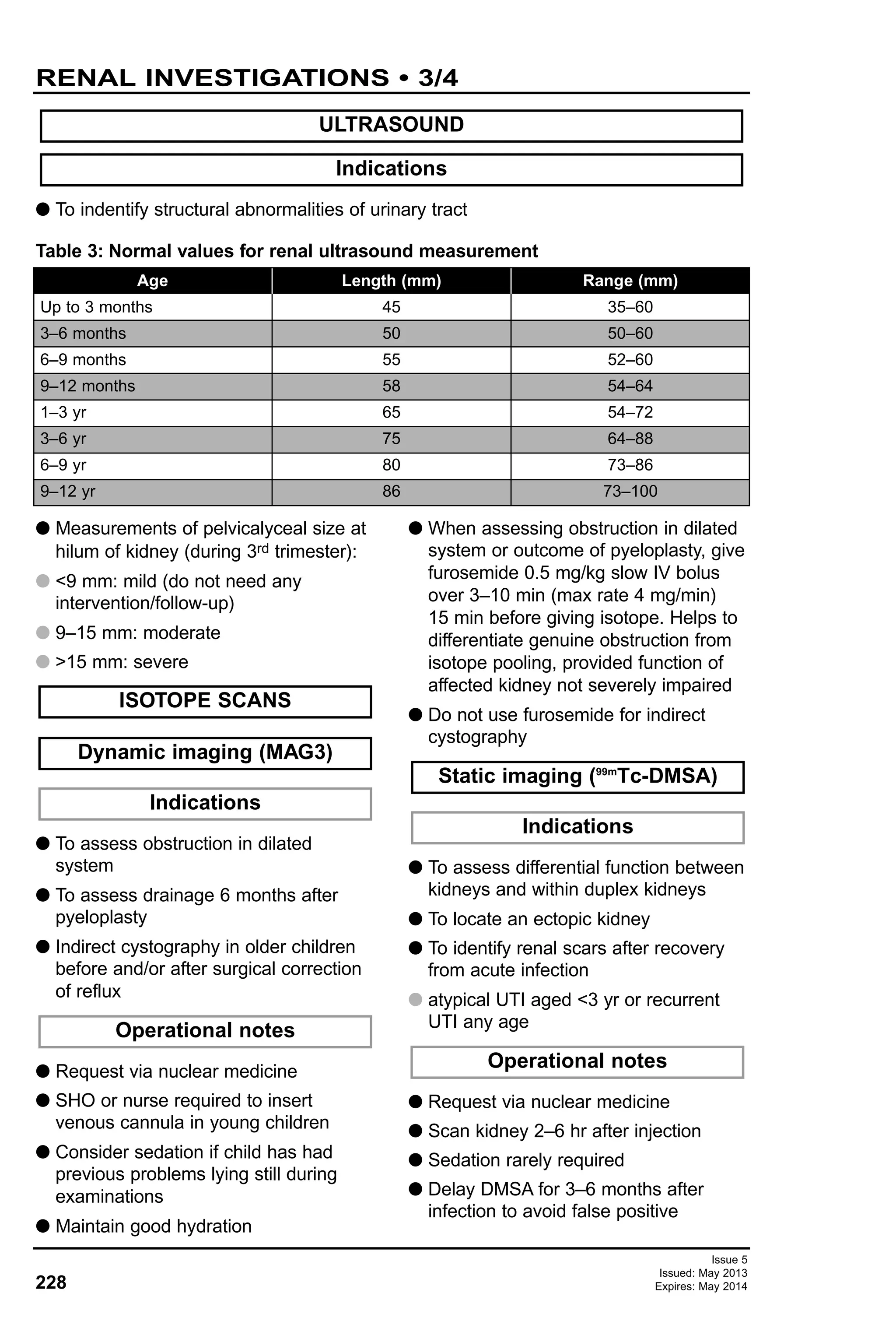 228
Issue 5
Issued: May 2013
Expires: May 2014
RENAL INVESTIGATIONS • 3/4
G To indentify structural abnormalities of urinary tract
Table 3: Normal values for renal ultrasound measurement
Indications
ULTRASOUND
Age
Up to 3 months
3–6 months
6–9 months
9–12 months
1–3 yr
3–6 yr
6–9 yr
9–12 yr
Length (mm)
45
50
55
58
65
75
80
86
Range (mm)
35–60
50–60
52–60
54–64
54–72
64–88
73–86
73–100
G Measurements of pelvicalyceal size at
hilum of kidney (during 3rd trimester):
G <9 mm: mild (do not need any
intervention/follow-up)
G 9–15 mm: moderate
G >15 mm: severe
G To assess obstruction in dilated
system
G To assess drainage 6 months after
pyeloplasty
G Indirect cystography in older children
before and/or after surgical correction
of reflux
G Request via nuclear medicine
G SHO or nurse required to insert
venous cannula in young children
G Consider sedation if child has had
previous problems lying still during
examinations
G Maintain good hydration
G When assessing obstruction in dilated
system or outcome of pyeloplasty, give
furosemide 0.5 mg/kg slow IV bolus
over 3–10 min (max rate 4 mg/min)
15 min before giving isotope. Helps to
differentiate genuine obstruction from
isotope pooling, provided function of
affected kidney not severely impaired
G Do not use furosemide for indirect
cystography
G To assess differential function between
kidneys and within duplex kidneys
G To locate an ectopic kidney
G To identify renal scars after recovery
from acute infection
G atypical UTI aged <3 yr or recurrent
UTI any age
G Request via nuclear medicine
G Scan kidney 2–6 hr after injection
G Sedation rarely required
G Delay DMSA for 3–6 months after
infection to avoid false positive
Operational notes
Indications
Static imaging (99m
Tc-DMSA)
Operational notes
Indications
Dynamic imaging (MAG3)
ISOTOPE SCANS
 