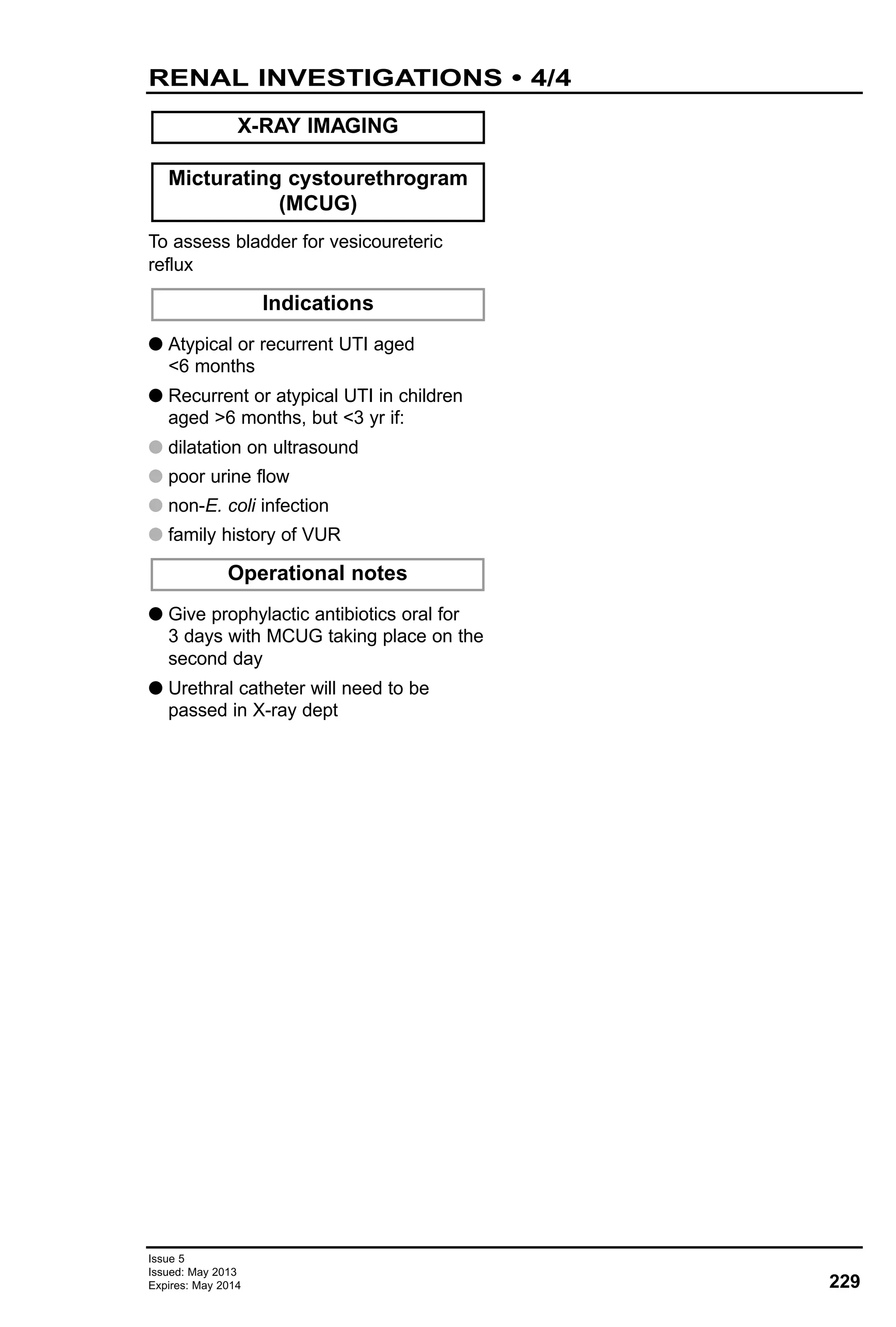 To assess bladder for vesicoureteric
reflux
G Atypical or recurrent UTI aged
<6 months
G Recurrent or atypical UTI in children
aged >6 months, but <3 yr if:
G dilatation on ultrasound
G poor urine flow
G non-E. coli infection
G family history of VUR
G Give prophylactic antibiotics oral for
3 days with MCUG taking place on the
second day
G Urethral catheter will need to be
passed in X-ray dept
Micturating cystourethrogram
(MCUG)
X-RAY IMAGING
Indications
Operational notes
229
Issue 5
Issued: May 2013
Expires: May 2014
RENAL INVESTIGATIONS • 4/4
 