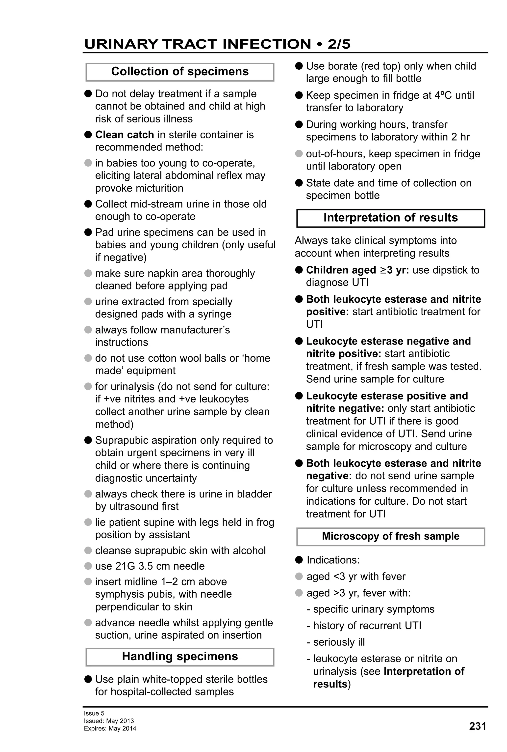 231
Issue 5
Issued: May 2013
Expires: May 2014
URINARY TRACT INFECTION • 2/5
G Do not delay treatment if a sample
cannot be obtained and child at high
risk of serious illness
G Clean catch in sterile container is
recommended method:
G in babies too young to co-operate,
eliciting lateral abdominal reflex may
provoke micturition
G Collect mid-stream urine in those old
enough to co-operate
G Pad urine specimens can be used in
babies and young children (only useful
if negative)
G make sure napkin area thoroughly
cleaned before applying pad
G urine extracted from specially
designed pads with a syringe
G always follow manufacturer’s
instructions
G do not use cotton wool balls or ‘home
made’ equipment
G for urinalysis (do not send for culture:
if +ve nitrites and +ve leukocytes
collect another urine sample by clean
method)
G Suprapubic aspiration only required to
obtain urgent specimens in very ill
child or where there is continuing
diagnostic uncertainty
G always check there is urine in bladder
by ultrasound first
G lie patient supine with legs held in frog
position by assistant
G cleanse suprapubic skin with alcohol
G use 21G 3.5 cm needle
G insert midline 1–2 cm above
symphysis pubis, with needle
perpendicular to skin
G advance needle whilst applying gentle
suction, urine aspirated on insertion
G Use plain white-topped sterile bottles
for hospital-collected samples
G Use borate (red top) only when child
large enough to fill bottle
G Keep specimen in fridge at 4ºC until
transfer to laboratory
G During working hours, transfer
specimens to laboratory within 2 hr
G out-of-hours, keep specimen in fridge
until laboratory open
G State date and time of collection on
specimen bottle
Always take clinical symptoms into
account when interpreting results
G Children aged ≥3 yr: use dipstick to
diagnose UTI
G Both leukocyte esterase and nitrite
positive: start antibiotic treatment for
UTI
G Leukocyte esterase negative and
nitrite positive: start antibiotic
treatment, if fresh sample was tested.
Send urine sample for culture
G Leukocyte esterase positive and
nitrite negative: only start antibiotic
treatment for UTI if there is good
clinical evidence of UTI. Send urine
sample for microscopy and culture
G Both leukocyte esterase and nitrite
negative: do not send urine sample
for culture unless recommended in
indications for culture. Do not start
treatment for UTI
G Indications:
G aged <3 yr with fever
G aged >3 yr, fever with:
- specific urinary symptoms
- history of recurrent UTI
- seriously ill
- leukocyte esterase or nitrite on
urinalysis (see Interpretation of
results)
Microscopy of fresh sample
Interpretation of results
Collection of specimens
Handling specimens
 