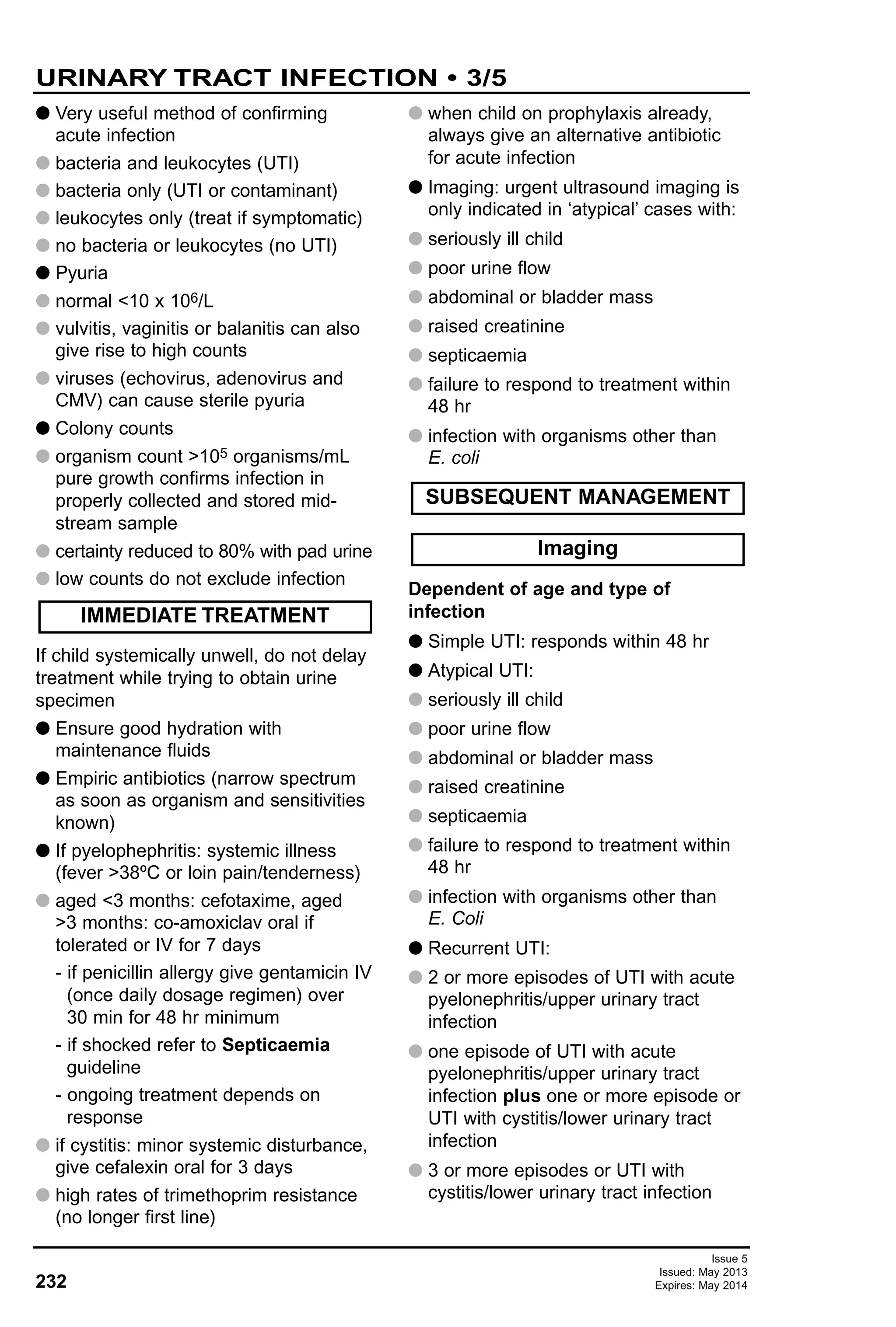 232
Issue 5
Issued: May 2013
Expires: May 2014
G Very useful method of confirming
acute infection
G bacteria and leukocytes (UTI)
G bacteria only (UTI or contaminant)
G leukocytes only (treat if symptomatic)
G no bacteria or leukocytes (no UTI)
G Pyuria
G normal <10 x 106/L
G vulvitis, vaginitis or balanitis can also
give rise to high counts
G viruses (echovirus, adenovirus and
CMV) can cause sterile pyuria
G Colony counts
G organism count >105 organisms/mL
pure growth confirms infection in
properly collected and stored mid-
stream sample
G certainty reduced to 80% with pad urine
G low counts do not exclude infection
If child systemically unwell, do not delay
treatment while trying to obtain urine
specimen
G Ensure good hydration with
maintenance fluids
G Empiric antibiotics (narrow spectrum
as soon as organism and sensitivities
known)
G If pyelophephritis: systemic illness
(fever >38ºC or loin pain/tenderness)
G aged <3 months: cefotaxime, aged
>3 months: co-amoxiclav oral if
tolerated or IV for 7 days
- if penicillin allergy give gentamicin IV
(once daily dosage regimen) over
30 min for 48 hr minimum
- if shocked refer to Septicaemia
guideline
- ongoing treatment depends on
response
G if cystitis: minor systemic disturbance,
give cefalexin oral for 3 days
G high rates of trimethoprim resistance
(no longer first line)
G when child on prophylaxis already,
always give an alternative antibiotic
for acute infection
G Imaging: urgent ultrasound imaging is
only indicated in ‘atypical’ cases with:
G seriously ill child
G poor urine flow
G abdominal or bladder mass
G raised creatinine
G septicaemia
G failure to respond to treatment within
48 hr
G infection with organisms other than
E. coli
Dependent of age and type of
infection
G Simple UTI: responds within 48 hr
G Atypical UTI:
G seriously ill child
G poor urine flow
G abdominal or bladder mass
G raised creatinine
G septicaemia
G failure to respond to treatment within
48 hr
G infection with organisms other than
E. Coli
G Recurrent UTI:
G 2 or more episodes of UTI with acute
pyelonephritis/upper urinary tract
infection
G one episode of UTI with acute
pyelonephritis/upper urinary tract
infection plus one or more episode or
UTI with cystitis/lower urinary tract
infection
G 3 or more episodes or UTI with
cystitis/lower urinary tract infection
IMMEDIATE TREATMENT
Imaging
SUBSEQUENT MANAGEMENT
URINARY TRACT INFECTION • 3/5
 