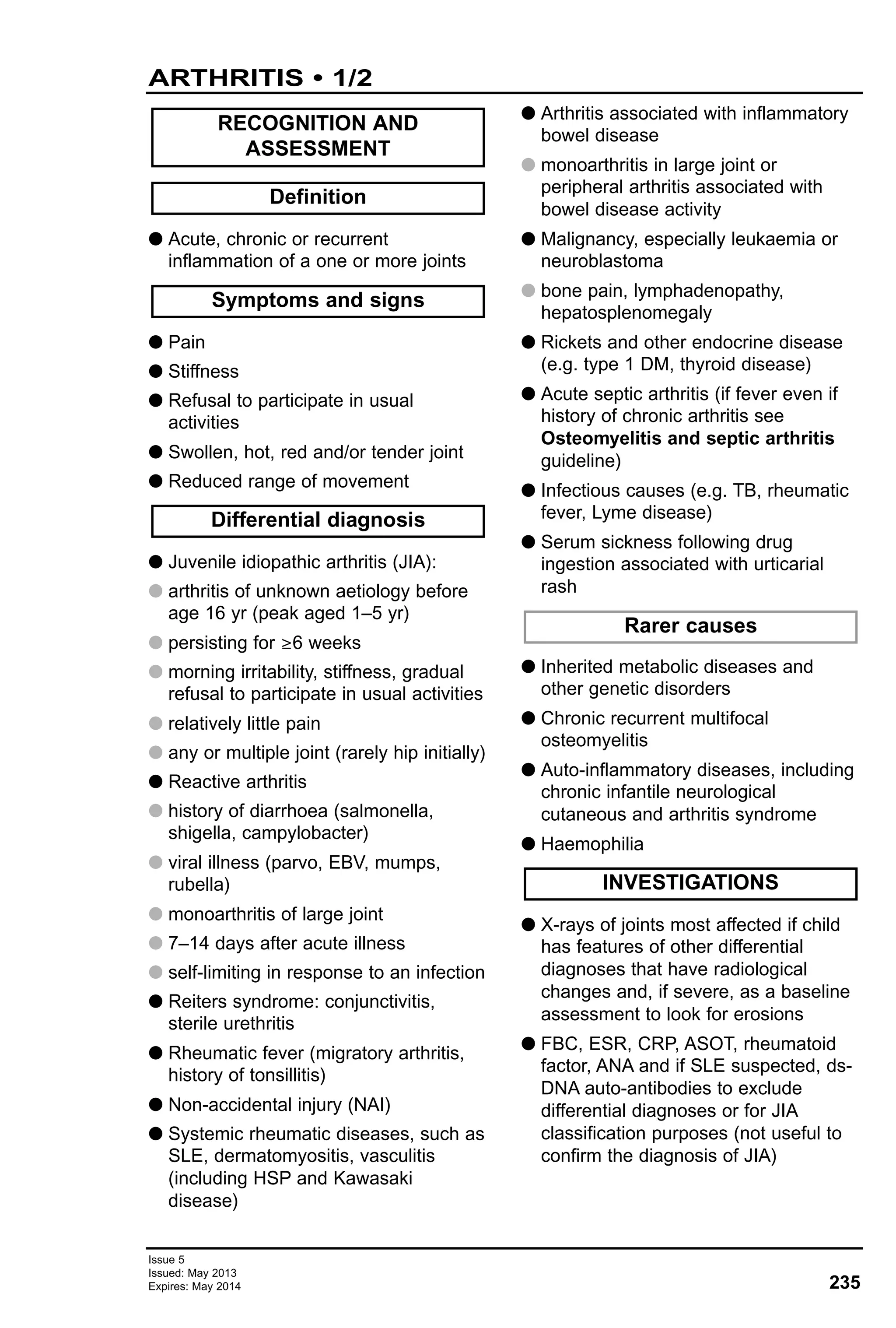 235
Issue 5
Issued: May 2013
Expires: May 2014
G Acute, chronic or recurrent
inflammation of a one or more joints
G Pain
G Stiffness
G Refusal to participate in usual
activities
G Swollen, hot, red and/or tender joint
G Reduced range of movement
G Juvenile idiopathic arthritis (JIA):
G arthritis of unknown aetiology before
age 16 yr (peak aged 1–5 yr)
G persisting for ≥6 weeks
G morning irritability, stiffness, gradual
refusal to participate in usual activities
G relatively little pain
G any or multiple joint (rarely hip initially)
G Reactive arthritis
G history of diarrhoea (salmonella,
shigella, campylobacter)
G viral illness (parvo, EBV, mumps,
rubella)
G monoarthritis of large joint
G 7–14 days after acute illness
G self-limiting in response to an infection
G Reiters syndrome: conjunctivitis,
sterile urethritis
G Rheumatic fever (migratory arthritis,
history of tonsillitis)
G Non-accidental injury (NAI)
G Systemic rheumatic diseases, such as
SLE, dermatomyositis, vasculitis
(including HSP and Kawasaki
disease)
G Arthritis associated with inflammatory
bowel disease
G monoarthritis in large joint or
peripheral arthritis associated with
bowel disease activity
G Malignancy, especially leukaemia or
neuroblastoma
G bone pain, lymphadenopathy,
hepatosplenomegaly
G Rickets and other endocrine disease
(e.g. type 1 DM, thyroid disease)
G Acute septic arthritis (if fever even if
history of chronic arthritis see
Osteomyelitis and septic arthritis
guideline)
G Infectious causes (e.g. TB, rheumatic
fever, Lyme disease)
G Serum sickness following drug
ingestion associated with urticarial
rash
G Inherited metabolic diseases and
other genetic disorders
G Chronic recurrent multifocal
osteomyelitis
G Auto-inflammatory diseases, including
chronic infantile neurological
cutaneous and arthritis syndrome
G Haemophilia
G X-rays of joints most affected if child
has features of other differential
diagnoses that have radiological
changes and, if severe, as a baseline
assessment to look for erosions
G FBC, ESR, CRP, ASOT, rheumatoid
factor, ANA and if SLE suspected, ds-
DNA auto-antibodies to exclude
differential diagnoses or for JIA
classification purposes (not useful to
confirm the diagnosis of JIA)
INVESTIGATIONS
Rarer causes
Differential diagnosis
Symptoms and signs
Definition
RECOGNITION AND
ASSESSMENT
ARTHRITIS • 1/2
 