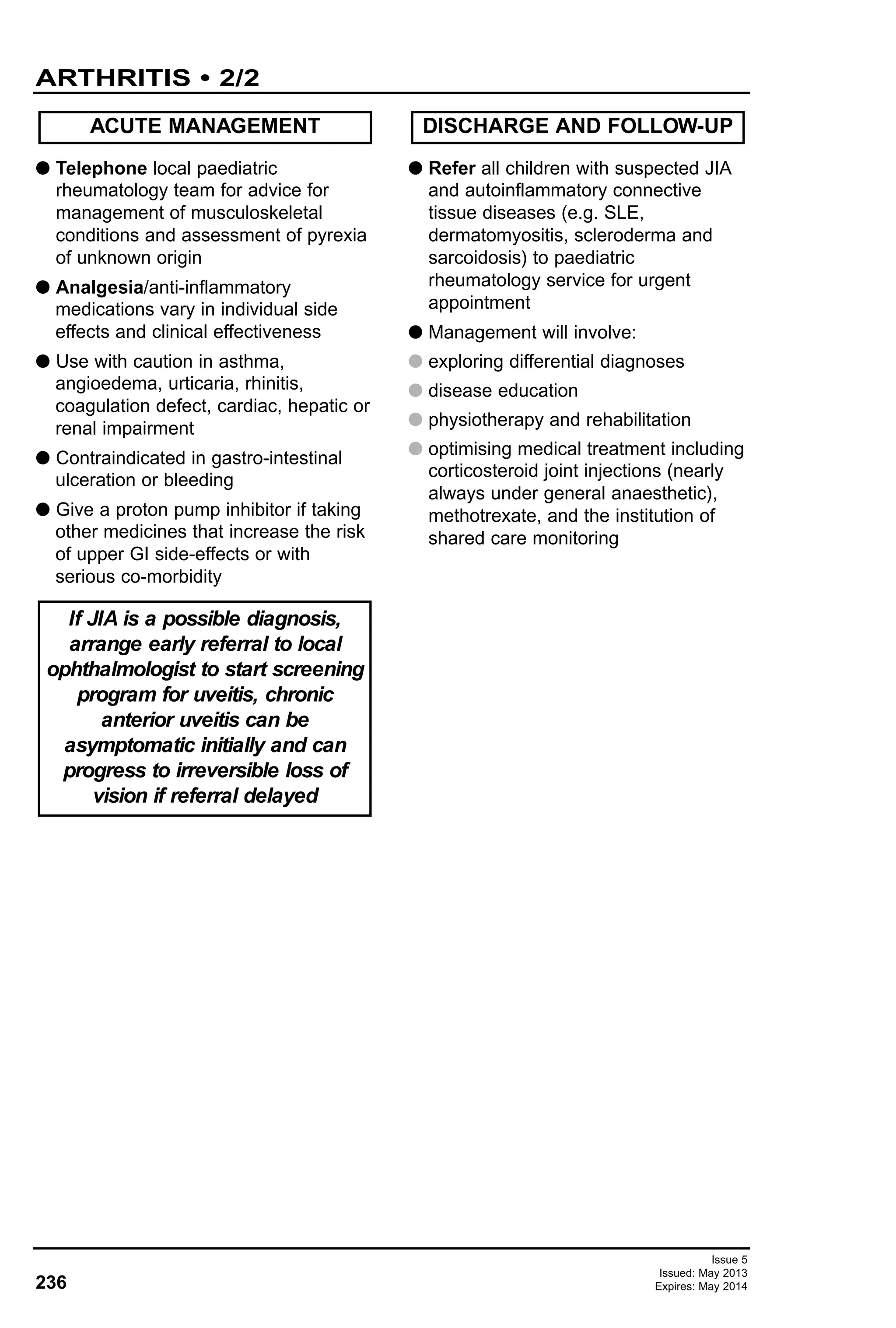 G Telephone local paediatric
rheumatology team for advice for
management of musculoskeletal
conditions and assessment of pyrexia
of unknown origin
G Analgesia/anti-inflammatory
medications vary in individual side
effects and clinical effectiveness
G Use with caution in asthma,
angioedema, urticaria, rhinitis,
coagulation defect, cardiac, hepatic or
renal impairment
G Contraindicated in gastro-intestinal
ulceration or bleeding
G Give a proton pump inhibitor if taking
other medicines that increase the risk
of upper GI side-effects or with
serious co-morbidity
G Refer all children with suspected JIA
and autoinflammatory connective
tissue diseases (e.g. SLE,
dermatomyositis, scleroderma and
sarcoidosis) to paediatric
rheumatology service for urgent
appointment
G Management will involve:
G exploring differential diagnoses
G disease education
G physiotherapy and rehabilitation
G optimising medical treatment including
corticosteroid joint injections (nearly
always under general anaesthetic),
methotrexate, and the institution of
shared care monitoring
ACUTE MANAGEMENT DISCHARGE AND FOLLOW-UP
If JIA is a possible diagnosis,
arrange early referral to local
ophthalmologist to start screening
program for uveitis, chronic
anterior uveitis can be
asymptomatic initially and can
progress to irreversible loss of
vision if referral delayed
236
ARTHRITIS • 2/2
Issue 5
Issued: May 2013
Expires: May 2014
 