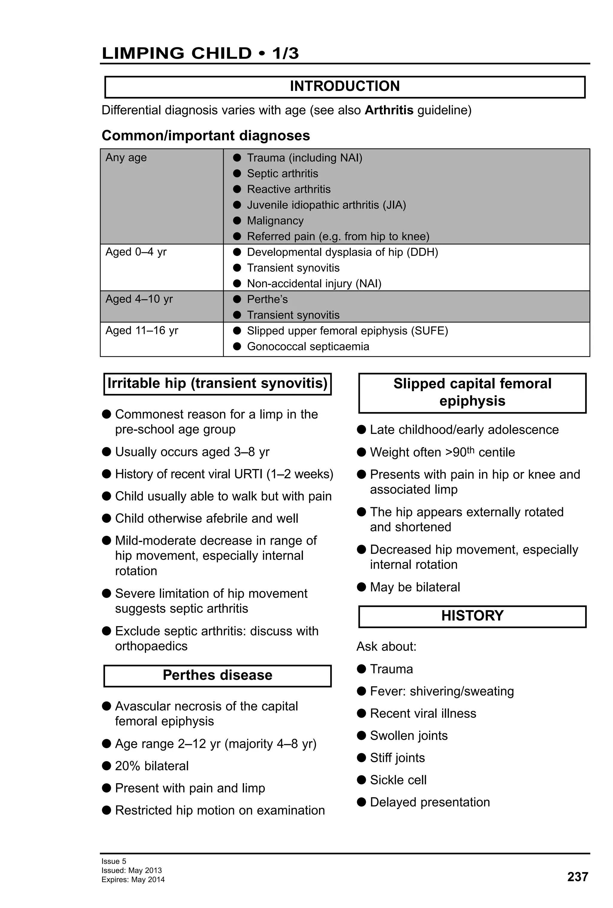 237
Issue 5
Issued: May 2013
Expires: May 2014
LIMPING CHILD • 1/3
Differential diagnosis varies with age (see also Arthritis guideline)
Common/important diagnoses
INTRODUCTION
Any age
Aged 0–4 yr
Aged 4–10 yr
Aged 11–16 yr
G Trauma (including NAI)
G Septic arthritis
G Reactive arthritis
G Juvenile idiopathic arthritis (JIA)
G Malignancy
G Referred pain (e.g. from hip to knee)
G Developmental dysplasia of hip (DDH)
G Transient synovitis
G Non-accidental injury (NAI)
G Perthe’s
G Transient synovitis
G Slipped upper femoral epiphysis (SUFE)
G Gonococcal septicaemia
G Commonest reason for a limp in the
pre-school age group
G Usually occurs aged 3–8 yr
G History of recent viral URTI (1–2 weeks)
G Child usually able to walk but with pain
G Child otherwise afebrile and well
G Mild-moderate decrease in range of
hip movement, especially internal
rotation
G Severe limitation of hip movement
suggests septic arthritis
G Exclude septic arthritis: discuss with
orthopaedics
G Avascular necrosis of the capital
femoral epiphysis
G Age range 2–12 yr (majority 4–8 yr)
G 20% bilateral
G Present with pain and limp
G Restricted hip motion on examination
G Late childhood/early adolescence
G Weight often >90th centile
G Presents with pain in hip or knee and
associated limp
G The hip appears externally rotated
and shortened
G Decreased hip movement, especially
internal rotation
G May be bilateral
Ask about:
G Trauma
G Fever: shivering/sweating
G Recent viral illness
G Swollen joints
G Stiff joints
G Sickle cell
G Delayed presentation
Slipped capital femoral
epiphysis
Perthes disease
Irritable hip (transient synovitis)
HISTORY
 