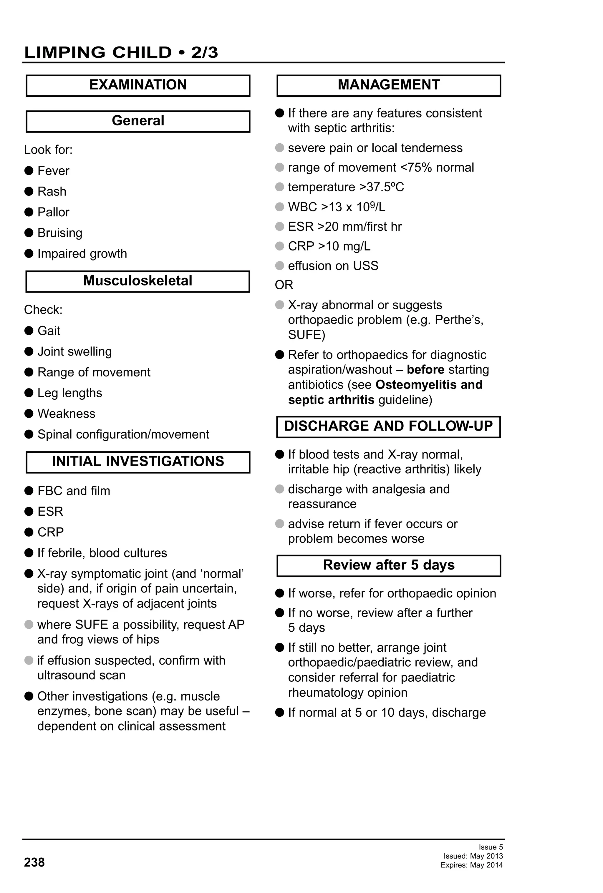 238
Issue 5
Issued: May 2013
Expires: May 2014
Look for:
G Fever
G Rash
G Pallor
G Bruising
G Impaired growth
Check:
G Gait
G Joint swelling
G Range of movement
G Leg lengths
G Weakness
G Spinal configuration/movement
G FBC and film
G ESR
G CRP
G If febrile, blood cultures
G X-ray symptomatic joint (and ‘normal’
side) and, if origin of pain uncertain,
request X-rays of adjacent joints
G where SUFE a possibility, request AP
and frog views of hips
G if effusion suspected, confirm with
ultrasound scan
G Other investigations (e.g. muscle
enzymes, bone scan) may be useful –
dependent on clinical assessment
G If there are any features consistent
with septic arthritis:
G severe pain or local tenderness
G range of movement <75% normal
G temperature >37.5ºC
G WBC >13 x 109/L
G ESR >20 mm/first hr
G CRP >10 mg/L
G effusion on USS
OR
G X-ray abnormal or suggests
orthopaedic problem (e.g. Perthe’s,
SUFE)
G Refer to orthopaedics for diagnostic
aspiration/washout – before starting
antibiotics (see Osteomyelitis and
septic arthritis guideline)
G If blood tests and X-ray normal,
irritable hip (reactive arthritis) likely
G discharge with analgesia and
reassurance
G advise return if fever occurs or
problem becomes worse
G If worse, refer for orthopaedic opinion
G If no worse, review after a further
5 days
G If still no better, arrange joint
orthopaedic/paediatric review, and
consider referral for paediatric
rheumatology opinion
G If normal at 5 or 10 days, discharge
General
EXAMINATION
INITIAL INVESTIGATIONS
Musculoskeletal
MANAGEMENT
Review after 5 days
DISCHARGE AND FOLLOW-UP
LIMPING CHILD • 2/3
 