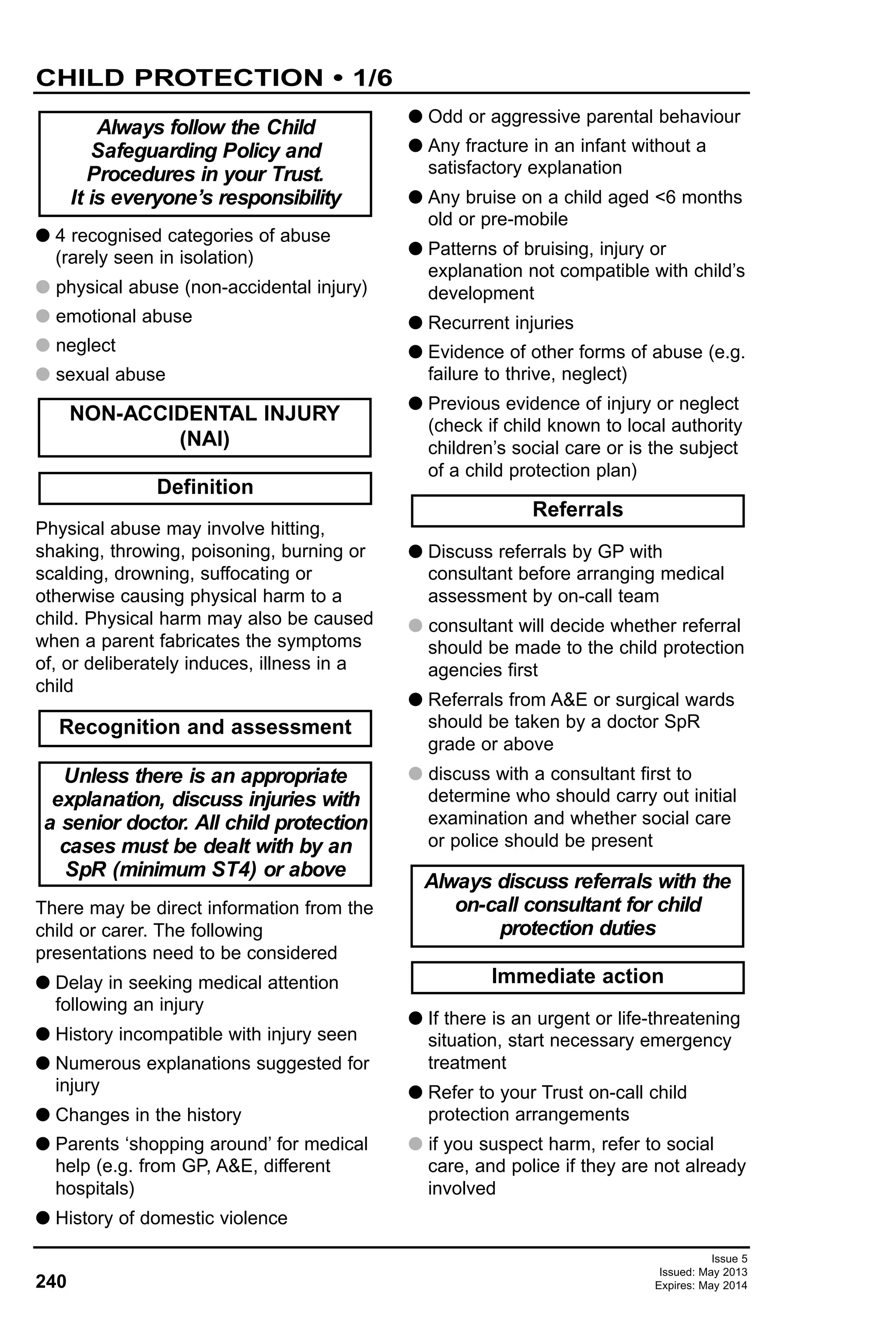 240
Issue 5
Issued: May 2013
Expires: May 2014
CHILD PROTECTION • 1/6
G 4 recognised categories of abuse
(rarely seen in isolation)
G physical abuse (non-accidental injury)
G emotional abuse
G neglect
G sexual abuse
Physical abuse may involve hitting,
shaking, throwing, poisoning, burning or
scalding, drowning, suffocating or
otherwise causing physical harm to a
child. Physical harm may also be caused
when a parent fabricates the symptoms
of, or deliberately induces, illness in a
child
There may be direct information from the
child or carer. The following
presentations need to be considered
G Delay in seeking medical attention
following an injury
G History incompatible with injury seen
G Numerous explanations suggested for
injury
G Changes in the history
G Parents ‘shopping around’ for medical
help (e.g. from GP, A&E, different
hospitals)
G History of domestic violence
G Odd or aggressive parental behaviour
G Any fracture in an infant without a
satisfactory explanation
G Any bruise on a child aged <6 months
old or pre-mobile
G Patterns of bruising, injury or
explanation not compatible with child’s
development
G Recurrent injuries
G Evidence of other forms of abuse (e.g.
failure to thrive, neglect)
G Previous evidence of injury or neglect
(check if child known to local authority
children’s social care or is the subject
of a child protection plan)
G Discuss referrals by GP with
consultant before arranging medical
assessment by on-call team
G consultant will decide whether referral
should be made to the child protection
agencies first
G Referrals from A&E or surgical wards
should be taken by a doctor SpR
grade or above
G discuss with a consultant first to
determine who should carry out initial
examination and whether social care
or police should be present
G If there is an urgent or life-threatening
situation, start necessary emergency
treatment
G Refer to your Trust on-call child
protection arrangements
G if you suspect harm, refer to social
care, and police if they are not already
involved
Definition
Immediate action
Always discuss referrals with the
on-call consultant for child
protection duties
Referrals
Unless there is an appropriate
explanation, discuss injuries with
a senior doctor. All child protection
cases must be dealt with by an
SpR (minimum ST4) or above
Recognition and assessment
NON-ACCIDENTAL INJURY
(NAI)
Always follow the Child
Safeguarding Policy and
Procedures in your Trust.
It is everyone’s responsibility
 