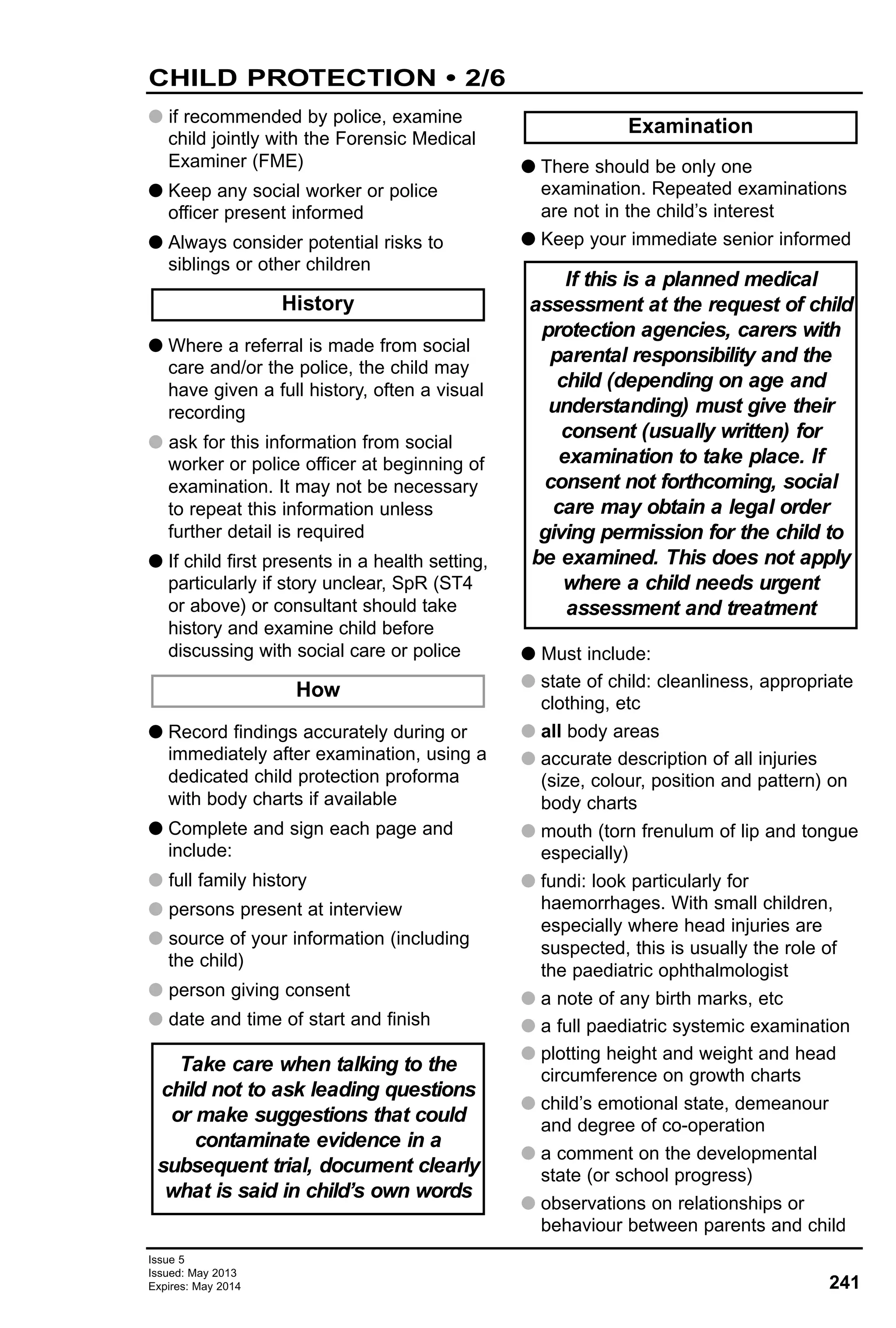 241
Issue 5
Issued: May 2013
Expires: May 2014
G if recommended by police, examine
child jointly with the Forensic Medical
Examiner (FME)
G Keep any social worker or police
officer present informed
G Always consider potential risks to
siblings or other children
G Where a referral is made from social
care and/or the police, the child may
have given a full history, often a visual
recording
G ask for this information from social
worker or police officer at beginning of
examination. It may not be necessary
to repeat this information unless
further detail is required
G If child first presents in a health setting,
particularly if story unclear, SpR (ST4
or above) or consultant should take
history and examine child before
discussing with social care or police
G Record findings accurately during or
immediately after examination, using a
dedicated child protection proforma
with body charts if available
G Complete and sign each page and
include:
G full family history
G persons present at interview
G source of your information (including
the child)
G person giving consent
G date and time of start and finish
G There should be only one
examination. Repeated examinations
are not in the child’s interest
G Keep your immediate senior informed
G Must include:
G state of child: cleanliness, appropriate
clothing, etc
G all body areas
G accurate description of all injuries
(size, colour, position and pattern) on
body charts
G mouth (torn frenulum of lip and tongue
especially)
G fundi: look particularly for
haemorrhages. With small children,
especially where head injuries are
suspected, this is usually the role of
the paediatric ophthalmologist
G a note of any birth marks, etc
G a full paediatric systemic examination
G plotting height and weight and head
circumference on growth charts
G child’s emotional state, demeanour
and degree of co-operation
G a comment on the developmental
state (or school progress)
G observations on relationships or
behaviour between parents and child
History
How
If this is a planned medical
assessment at the request of child
protection agencies, carers with
parental responsibility and the
child (depending on age and
understanding) must give their
consent (usually written) for
examination to take place. If
consent not forthcoming, social
care may obtain a legal order
giving permission for the child to
be examined. This does not apply
where a child needs urgent
assessment and treatment
Examination
Take care when talking to the
child not to ask leading questions
or make suggestions that could
contaminate evidence in a
subsequent trial, document clearly
what is said in child’s own words
CHILD PROTECTION • 2/6
 