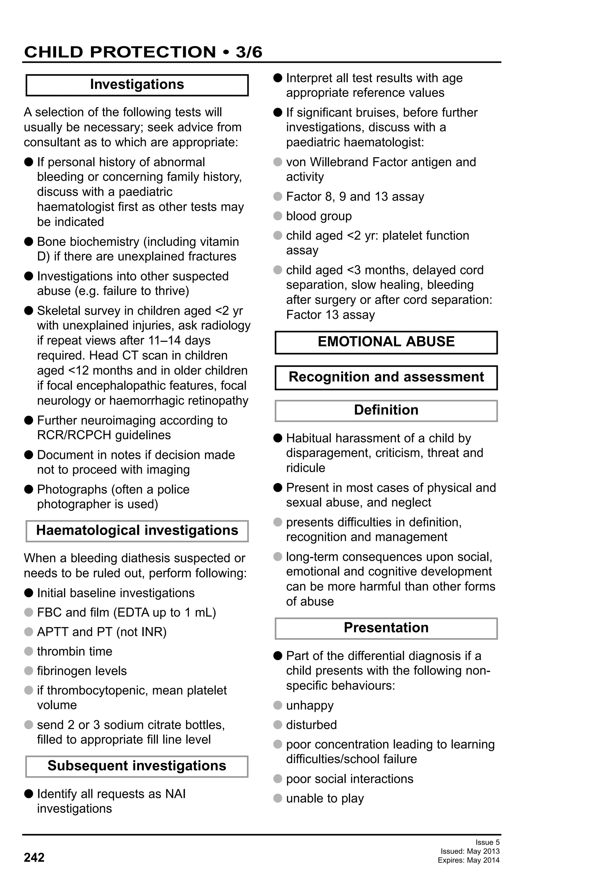 242
Issue 5
Issued: May 2013
Expires: May 2014
CHILD PROTECTION • 3/6
A selection of the following tests will
usually be necessary; seek advice from
consultant as to which are appropriate:
G If personal history of abnormal
bleeding or concerning family history,
discuss with a paediatric
haematologist first as other tests may
be indicated
G Bone biochemistry (including vitamin
D) if there are unexplained fractures
G Investigations into other suspected
abuse (e.g. failure to thrive)
G Skeletal survey in children aged <2 yr
with unexplained injuries, ask radiology
if repeat views after 11–14 days
required. Head CT scan in children
aged <12 months and in older children
if focal encephalopathic features, focal
neurology or haemorrhagic retinopathy
G Further neuroimaging according to
RCR/RCPCH guidelines
G Document in notes if decision made
not to proceed with imaging
G Photographs (often a police
photographer is used)
When a bleeding diathesis suspected or
needs to be ruled out, perform following:
G Initial baseline investigations
G FBC and film (EDTA up to 1 mL)
G APTT and PT (not INR)
G thrombin time
G fibrinogen levels
G if thrombocytopenic, mean platelet
volume
G send 2 or 3 sodium citrate bottles,
filled to appropriate fill line level
G Identify all requests as NAI
investigations
G Interpret all test results with age
appropriate reference values
G If significant bruises, before further
investigations, discuss with a
paediatric haematologist:
G von Willebrand Factor antigen and
activity
G Factor 8, 9 and 13 assay
G blood group
G child aged <2 yr: platelet function
assay
G child aged <3 months, delayed cord
separation, slow healing, bleeding
after surgery or after cord separation:
Factor 13 assay
G Habitual harassment of a child by
disparagement, criticism, threat and
ridicule
G Present in most cases of physical and
sexual abuse, and neglect
G presents difficulties in definition,
recognition and management
G long-term consequences upon social,
emotional and cognitive development
can be more harmful than other forms
of abuse
G Part of the differential diagnosis if a
child presents with the following non-
specific behaviours:
G unhappy
G disturbed
G poor concentration leading to learning
difficulties/school failure
G poor social interactions
G unable to play
Subsequent investigations
Haematological investigations
Investigations
Presentation
Definition
EMOTIONAL ABUSE
Recognition and assessment
 