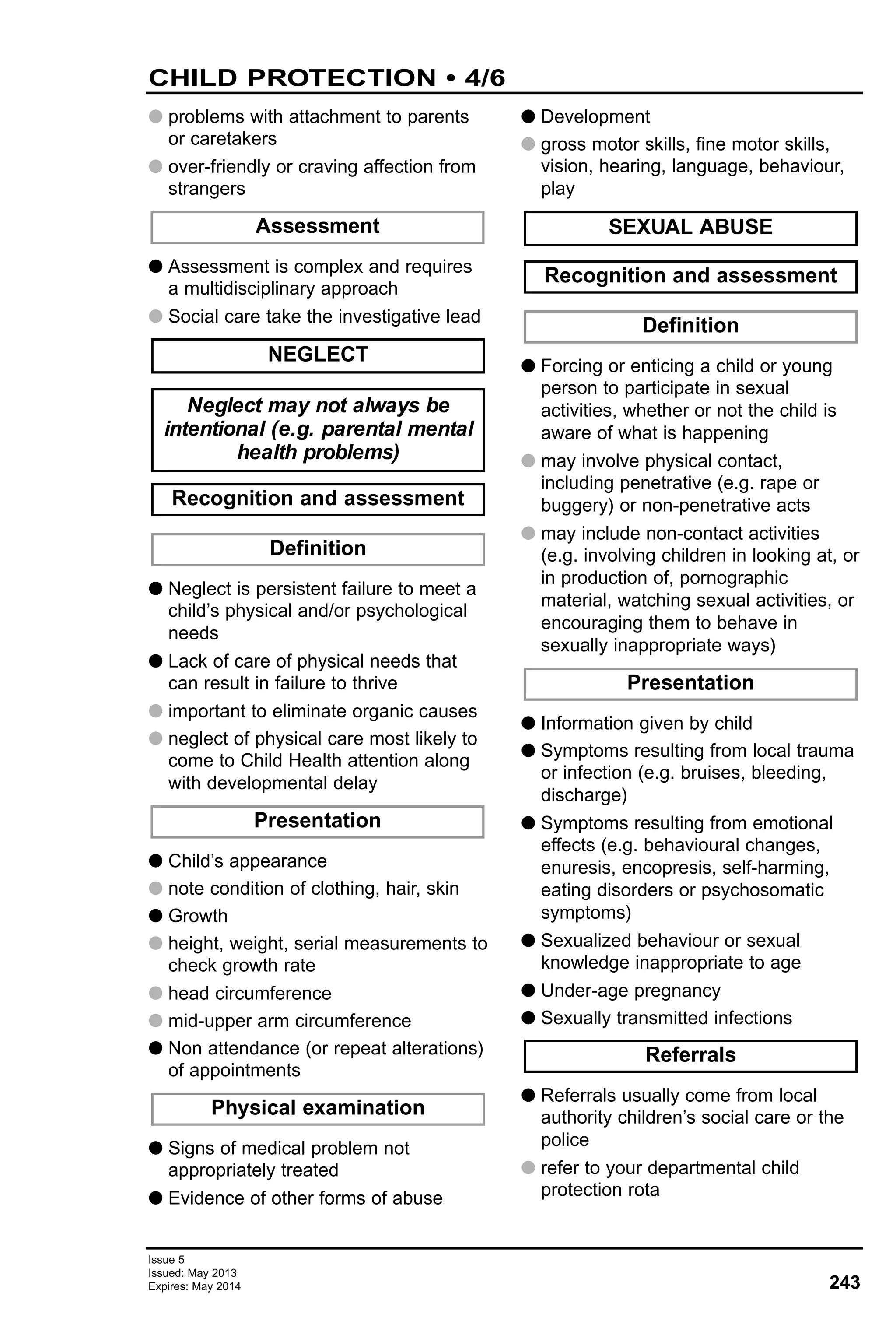 243
Issue 5
Issued: May 2013
Expires: May 2014
G problems with attachment to parents
or caretakers
G over-friendly or craving affection from
strangers
G Assessment is complex and requires
a multidisciplinary approach
G Social care take the investigative lead
G Neglect is persistent failure to meet a
child’s physical and/or psychological
needs
G Lack of care of physical needs that
can result in failure to thrive
G important to eliminate organic causes
G neglect of physical care most likely to
come to Child Health attention along
with developmental delay
G Child’s appearance
G note condition of clothing, hair, skin
G Growth
G height, weight, serial measurements to
check growth rate
G head circumference
G mid-upper arm circumference
G Non attendance (or repeat alterations)
of appointments
G Signs of medical problem not
appropriately treated
G Evidence of other forms of abuse
G Development
G gross motor skills, fine motor skills,
vision, hearing, language, behaviour,
play
G Forcing or enticing a child or young
person to participate in sexual
activities, whether or not the child is
aware of what is happening
G may involve physical contact,
including penetrative (e.g. rape or
buggery) or non-penetrative acts
G may include non-contact activities
(e.g. involving children in looking at, or
in production of, pornographic
material, watching sexual activities, or
encouraging them to behave in
sexually inappropriate ways)
G Information given by child
G Symptoms resulting from local trauma
or infection (e.g. bruises, bleeding,
discharge)
G Symptoms resulting from emotional
effects (e.g. behavioural changes,
enuresis, encopresis, self-harming,
eating disorders or psychosomatic
symptoms)
G Sexualized behaviour or sexual
knowledge inappropriate to age
G Under-age pregnancy
G Sexually transmitted infections
G Referrals usually come from local
authority children’s social care or the
police
G refer to your departmental child
protection rota
Referrals
Presentation
Definition
Recognition and assessment
SEXUAL ABUSEAssessment
NEGLECT
Neglect may not always be
intentional (e.g. parental mental
health problems)
Definition
Recognition and assessment
Presentation
Physical examination
CHILD PROTECTION • 4/6
 