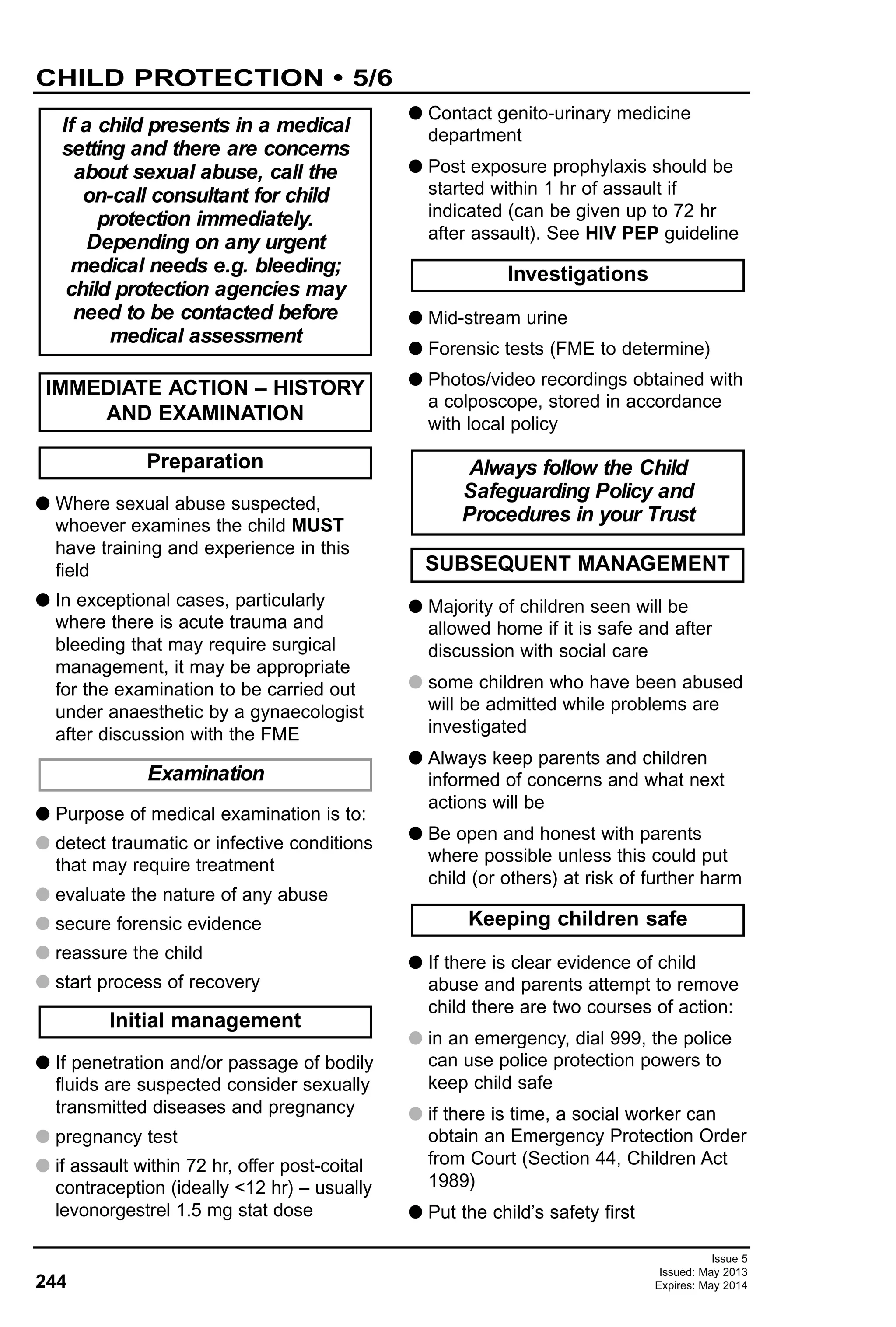 G Where sexual abuse suspected,
whoever examines the child MUST
have training and experience in this
field
G In exceptional cases, particularly
where there is acute trauma and
bleeding that may require surgical
management, it may be appropriate
for the examination to be carried out
under anaesthetic by a gynaecologist
after discussion with the FME
G Purpose of medical examination is to:
G detect traumatic or infective conditions
that may require treatment
G evaluate the nature of any abuse
G secure forensic evidence
G reassure the child
G start process of recovery
G If penetration and/or passage of bodily
fluids are suspected consider sexually
transmitted diseases and pregnancy
G pregnancy test
G if assault within 72 hr, offer post-coital
contraception (ideally <12 hr) – usually
levonorgestrel 1.5 mg stat dose
G Contact genito-urinary medicine
department
G Post exposure prophylaxis should be
started within 1 hr of assault if
indicated (can be given up to 72 hr
after assault). See HIV PEP guideline
G Mid-stream urine
G Forensic tests (FME to determine)
G Photos/video recordings obtained with
a colposcope, stored in accordance
with local policy
G Majority of children seen will be
allowed home if it is safe and after
discussion with social care
G some children who have been abused
will be admitted while problems are
investigated
G Always keep parents and children
informed of concerns and what next
actions will be
G Be open and honest with parents
where possible unless this could put
child (or others) at risk of further harm
G If there is clear evidence of child
abuse and parents attempt to remove
child there are two courses of action:
G in an emergency, dial 999, the police
can use police protection powers to
keep child safe
G if there is time, a social worker can
obtain an Emergency Protection Order
from Court (Section 44, Children Act
1989)
G Put the child’s safety first
Preparation
IMMEDIATE ACTION – HISTORY
AND EXAMINATION
Examination
Initial management
Investigations
Always follow the Child
Safeguarding Policy and
Procedures in your Trust
If a child presents in a medical
setting and there are concerns
about sexual abuse, call the
on-call consultant for child
protection immediately.
Depending on any urgent
medical needs e.g. bleeding;
child protection agencies may
need to be contacted before
medical assessment
SUBSEQUENT MANAGEMENT
Keeping children safe
244
CHILD PROTECTION • 5/6
Issue 5
Issued: May 2013
Expires: May 2014
 