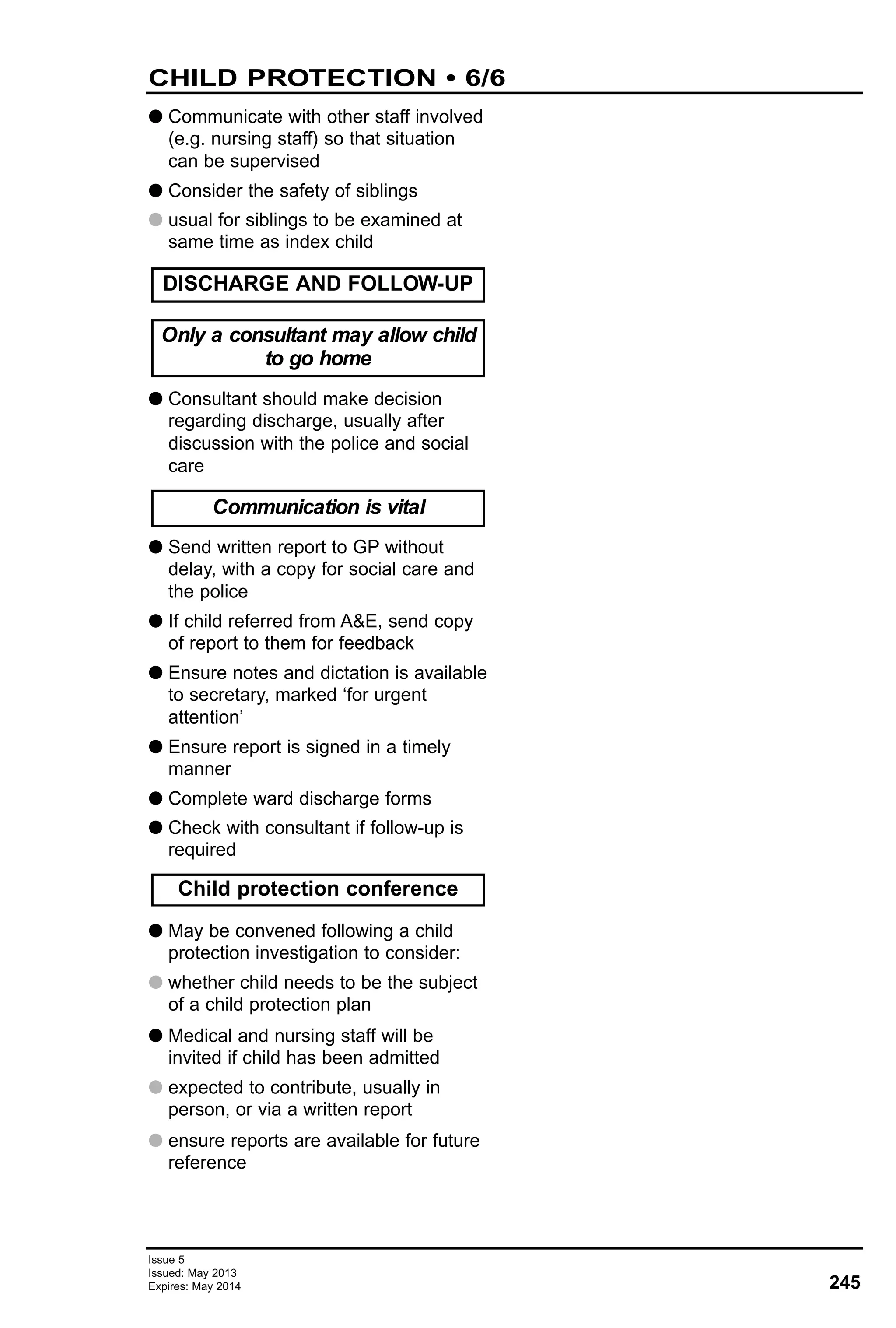 G Communicate with other staff involved
(e.g. nursing staff) so that situation
can be supervised
G Consider the safety of siblings
G usual for siblings to be examined at
same time as index child
G Consultant should make decision
regarding discharge, usually after
discussion with the police and social
care
G Send written report to GP without
delay, with a copy for social care and
the police
G If child referred from A&E, send copy
of report to them for feedback
G Ensure notes and dictation is available
to secretary, marked ‘for urgent
attention’
G Ensure report is signed in a timely
manner
G Complete ward discharge forms
G Check with consultant if follow-up is
required
G May be convened following a child
protection investigation to consider:
G whether child needs to be the subject
of a child protection plan
G Medical and nursing staff will be
invited if child has been admitted
G expected to contribute, usually in
person, or via a written report
G ensure reports are available for future
reference
Only a consultant may allow child
to go home
DISCHARGE AND FOLLOW-UP
Communication is vital
Child protection conference
245
Issue 5
Issued: May 2013
Expires: May 2014
CHILD PROTECTION • 6/6
 