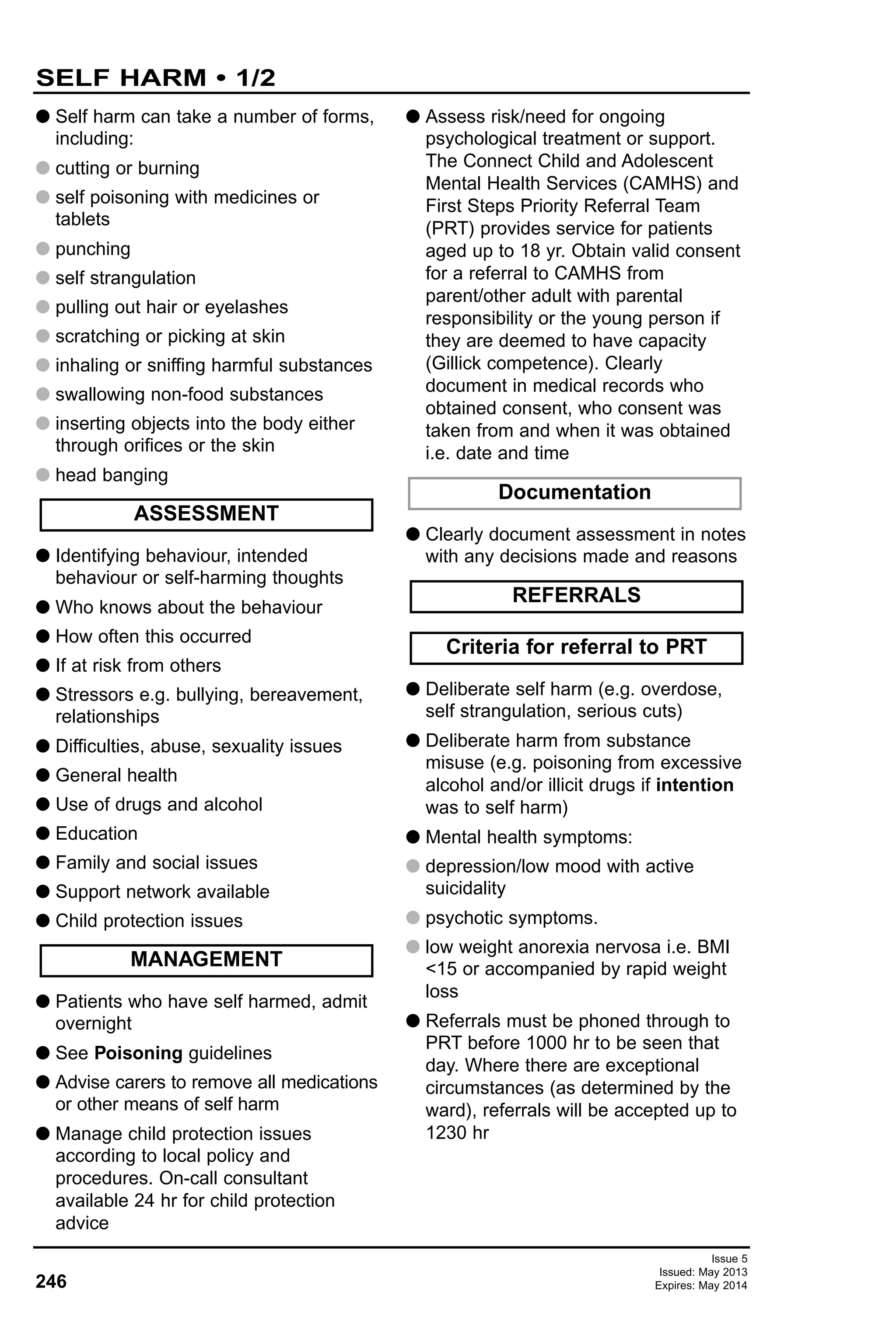Issue 5
Issued: May 2013
Expires: May 2014246
SELF HARM • 1/2
G Self harm can take a number of forms,
including:
G cutting or burning
G self poisoning with medicines or
tablets
G punching
G self strangulation
G pulling out hair or eyelashes
G scratching or picking at skin
G inhaling or sniffing harmful substances
G swallowing non-food substances
G inserting objects into the body either
through orifices or the skin
G head banging
G Identifying behaviour, intended
behaviour or self-harming thoughts
G Who knows about the behaviour
G How often this occurred
G If at risk from others
G Stressors e.g. bullying, bereavement,
relationships
G Difficulties, abuse, sexuality issues
G General health
G Use of drugs and alcohol
G Education
G Family and social issues
G Support network available
G Child protection issues
G Patients who have self harmed, admit
overnight
G See Poisoning guidelines
G Advise carers to remove all medications
or other means of self harm
G Manage child protection issues
according to local policy and
procedures. On-call consultant
available 24 hr for child protection
advice
G Assess risk/need for ongoing
psychological treatment or support.
The Connect Child and Adolescent
Mental Health Services (CAMHS) and
First Steps Priority Referral Team
(PRT) provides service for patients
aged up to 18 yr. Obtain valid consent
for a referral to CAMHS from
parent/other adult with parental
responsibility or the young person if
they are deemed to have capacity
(Gillick competence). Clearly
document in medical records who
obtained consent, who consent was
taken from and when it was obtained
i.e. date and time
G Clearly document assessment in notes
with any decisions made and reasons
G Deliberate self harm (e.g. overdose,
self strangulation, serious cuts)
G Deliberate harm from substance
misuse (e.g. poisoning from excessive
alcohol and/or illicit drugs if intention
was to self harm)
G Mental health symptoms:
G depression/low mood with active
suicidality
G psychotic symptoms.
G low weight anorexia nervosa i.e. BMI
<15 or accompanied by rapid weight
loss
G Referrals must be phoned through to
PRT before 1000 hr to be seen that
day. Where there are exceptional
circumstances (as determined by the
ward), referrals will be accepted up to
1230 hr
ASSESSMENT
Criteria for referral to PRT
REFERRALS
Documentation
MANAGEMENT
 