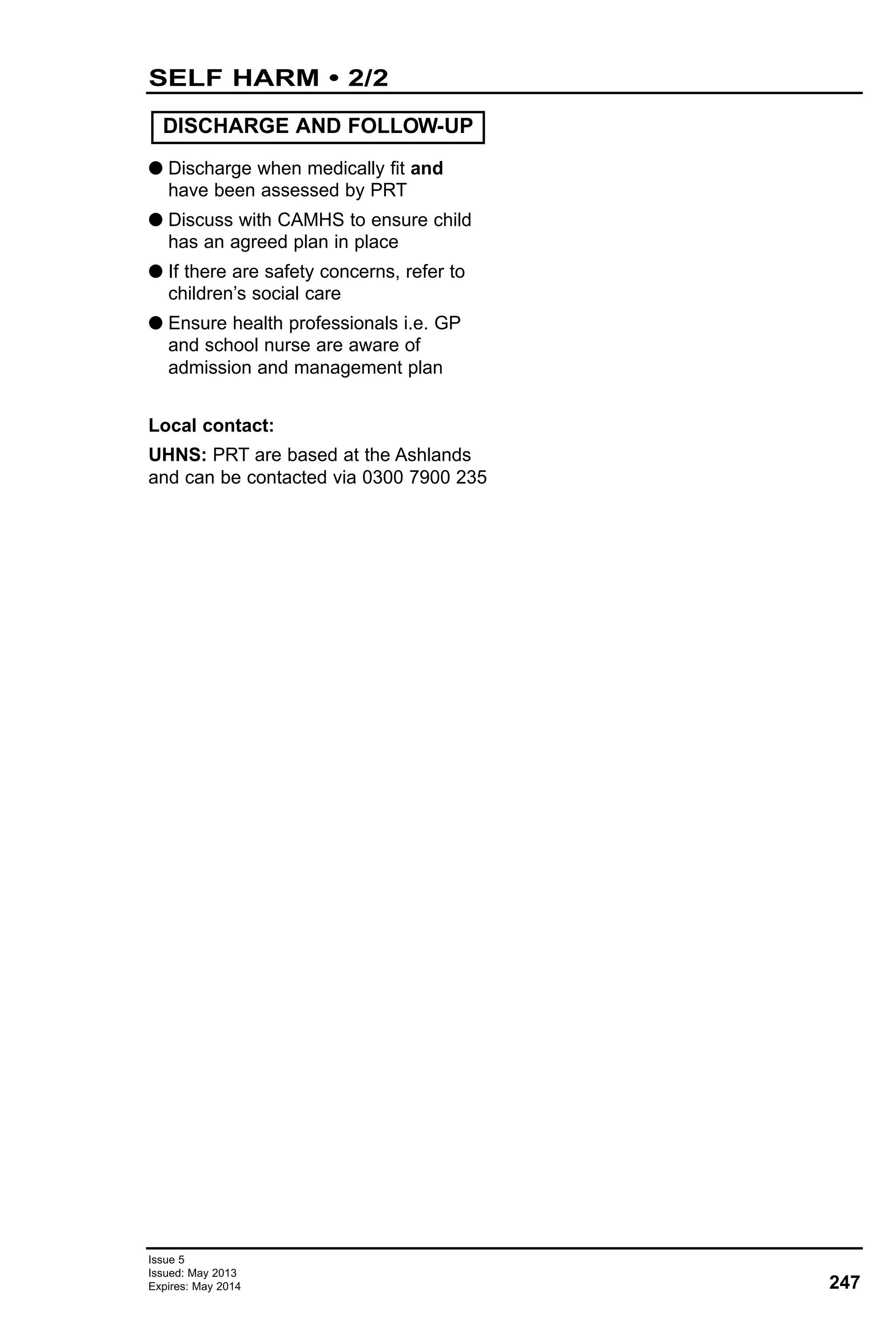 G Discharge when medically fit and
have been assessed by PRT
G Discuss with CAMHS to ensure child
has an agreed plan in place
G If there are safety concerns, refer to
children’s social care
G Ensure health professionals i.e. GP
and school nurse are aware of
admission and management plan
Local contact:
UHNS: PRT are based at the Ashlands
and can be contacted via 0300 7900 235
DISCHARGE AND FOLLOW-UP
247
Issue 5
Issued: May 2013
Expires: May 2014
SELF HARM • 2/2
 