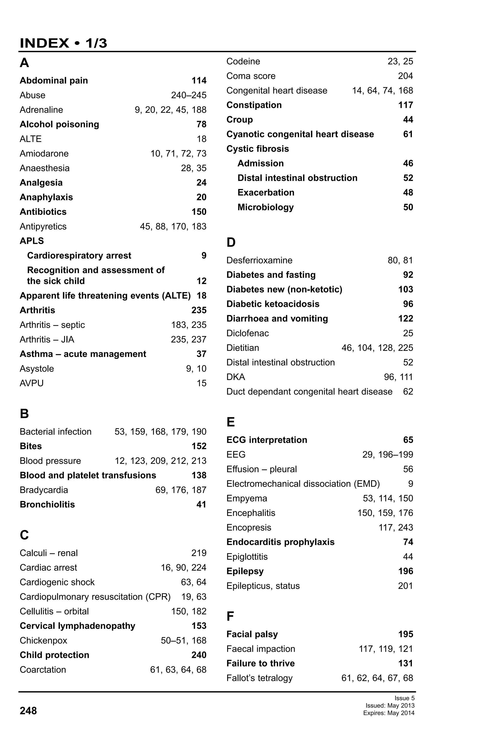248
Issue 5
Issued: May 2013
Expires: May 2014
INDEX • 1/3
A
Abdominal pain 114
Abuse 240–245
Adrenaline 9, 20, 22, 45, 188
Alcohol poisoning 78
ALTE 18
Amiodarone 10, 71, 72, 73
Anaesthesia 28, 35
Analgesia 24
Anaphylaxis 20
Antibiotics 150
Antipyretics 45, 88, 170, 183
APLS
Cardiorespiratory arrest 9
Recognition and assessment of
the sick child 12
Apparent life threatening events (ALTE) 18
Arthritis 235
Arthritis – septic 183, 235
Arthritis – JIA 235, 237
Asthma – acute management 37
Asystole 9, 10
AVPU 15
B
Bacterial infection 53, 159, 168, 179, 190
Bites 152
Blood pressure 12, 123, 209, 212, 213
Blood and platelet transfusions 138
Bradycardia 69, 176, 187
Bronchiolitis 41
C
Calculi – renal 219
Cardiac arrest 16, 90, 224
Cardiogenic shock 63, 64
Cardiopulmonary resuscitation (CPR) 19, 63
Cellulitis – orbital 150, 182
Cervical lymphadenopathy 153
Chickenpox 50–51, 168
Child protection 240
Coarctation 61, 63, 64, 68
Codeine 23, 25
Coma score 204
Congenital heart disease 14, 64, 74, 168
Constipation 117
Croup 44
Cyanotic congenital heart disease 61
Cystic fibrosis
Admission 46
Distal intestinal obstruction 52
Exacerbation 48
Microbiology 50
D
Desferrioxamine 80, 81
Diabetes and fasting 92
Diabetes new (non-ketotic) 103
Diabetic ketoacidosis 96
Diarrhoea and vomiting 122
Diclofenac 25
Dietitian 46, 104, 128, 225
Distal intestinal obstruction 52
DKA 96, 111
Duct dependant congenital heart disease 62
E
ECG interpretation 65
EEG 29, 196–199
Effusion – pleural 56
Electromechanical dissociation (EMD) 9
Empyema 53, 114, 150
Encephalitis 150, 159, 176
Encopresis 117, 243
Endocarditis prophylaxis 74
Epiglottitis 44
Epilepsy 196
Epilepticus, status 201
F
Facial palsy 195
Faecal impaction 117, 119, 121
Failure to thrive 131
Fallot’s tetralogy 61, 62, 64, 67, 68
 