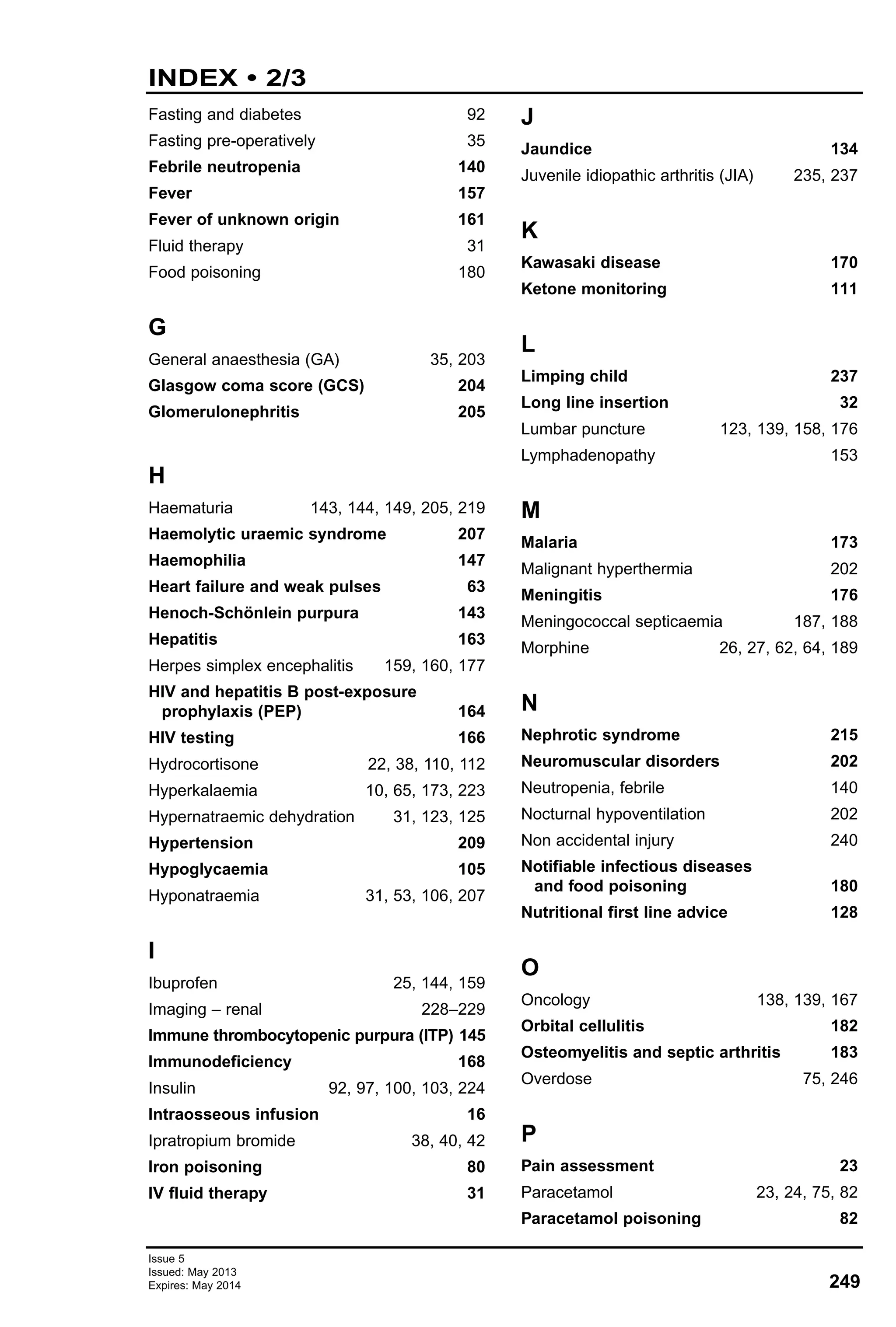 Issue 5
Issued: May 2013
Expires: May 2014 249
INDEX • 2/3
Fasting and diabetes 92
Fasting pre-operatively 35
Febrile neutropenia 140
Fever 157
Fever of unknown origin 161
Fluid therapy 31
Food poisoning 180
G
General anaesthesia (GA) 35, 203
Glasgow coma score (GCS) 204
Glomerulonephritis 205
H
Haematuria 143, 144, 149, 205, 219
Haemolytic uraemic syndrome 207
Haemophilia 147
Heart failure and weak pulses 63
Henoch-Schönlein purpura 143
Hepatitis 163
Herpes simplex encephalitis 159, 160, 177
HIV and hepatitis B post-exposure
prophylaxis (PEP) 164
HIV testing 166
Hydrocortisone 22, 38, 110, 112
Hyperkalaemia 10, 65, 173, 223
Hypernatraemic dehydration 31, 123, 125
Hypertension 209
Hypoglycaemia 105
Hyponatraemia 31, 53, 106, 207
I
Ibuprofen 25, 144, 159
Imaging – renal 228–229
Immune thrombocytopenic purpura (ITP) 145
Immunodeficiency 168
Insulin 92, 97, 100, 103, 224
Intraosseous infusion 16
Ipratropium bromide 38, 40, 42
Iron poisoning 80
IV fluid therapy 31
J
Jaundice 134
Juvenile idiopathic arthritis (JIA) 235, 237
K
Kawasaki disease 170
Ketone monitoring 111
L
Limping child 237
Long line insertion 32
Lumbar puncture 123, 139, 158, 176
Lymphadenopathy 153
M
Malaria 173
Malignant hyperthermia 202
Meningitis 176
Meningococcal septicaemia 187, 188
Morphine 26, 27, 62, 64, 189
N
Nephrotic syndrome 215
Neuromuscular disorders 202
Neutropenia, febrile 140
Nocturnal hypoventilation 202
Non accidental injury 240
Notifiable infectious diseases
and food poisoning 180
Nutritional first line advice 128
O
Oncology 138, 139, 167
Orbital cellulitis 182
Osteomyelitis and septic arthritis 183
Overdose 75, 246
P
Pain assessment 23
Paracetamol 23, 24, 75, 82
Paracetamol poisoning 82
 