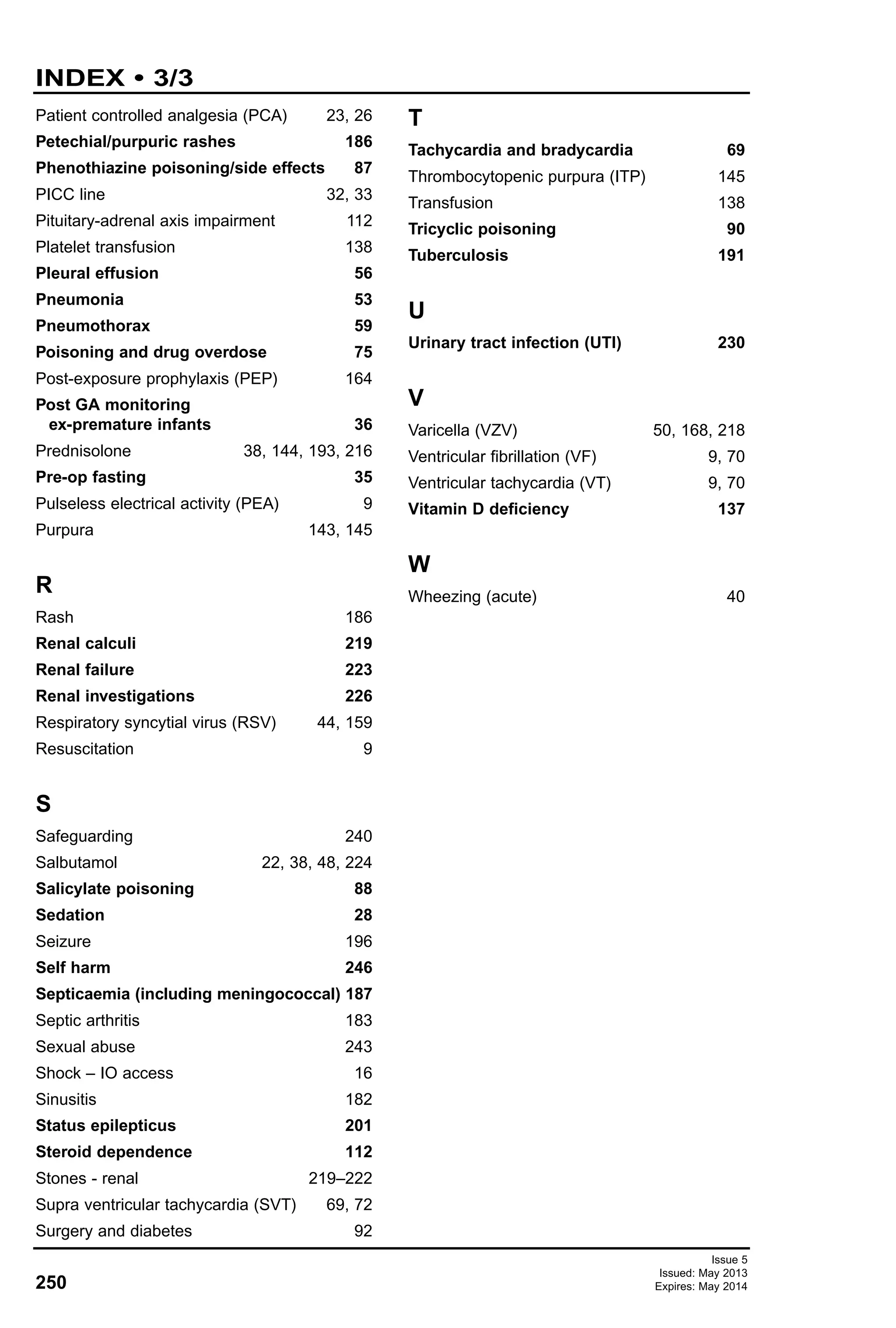 Issue 5
Issued: May 2013
Expires: May 2014250
INDEX • 3/3
Patient controlled analgesia (PCA) 23, 26
Petechial/purpuric rashes 186
Phenothiazine poisoning/side effects 87
PICC line 32, 33
Pituitary-adrenal axis impairment 112
Platelet transfusion 138
Pleural effusion 56
Pneumonia 53
Pneumothorax 59
Poisoning and drug overdose 75
Post-exposure prophylaxis (PEP) 164
Post GA monitoring
ex-premature infants 36
Prednisolone 38, 144, 193, 216
Pre-op fasting 35
Pulseless electrical activity (PEA) 9
Purpura 143, 145
R
Rash 186
Renal calculi 219
Renal failure 223
Renal investigations 226
Respiratory syncytial virus (RSV) 44, 159
Resuscitation 9
S
Safeguarding 240
Salbutamol 22, 38, 48, 224
Salicylate poisoning 88
Sedation 28
Seizure 196
Self harm 246
Septicaemia (including meningococcal) 187
Septic arthritis 183
Sexual abuse 243
Shock – IO access 16
Sinusitis 182
Status epilepticus 201
Steroid dependence 112
Stones - renal 219–222
Supra ventricular tachycardia (SVT) 69, 72
Surgery and diabetes 92
T
Tachycardia and bradycardia 69
Thrombocytopenic purpura (ITP) 145
Transfusion 138
Tricyclic poisoning 90
Tuberculosis 191
U
Urinary tract infection (UTI) 230
V
Varicella (VZV) 50, 168, 218
Ventricular fibrillation (VF) 9, 70
Ventricular tachycardia (VT) 9, 70
Vitamin D deficiency 137
W
Wheezing (acute) 40
 