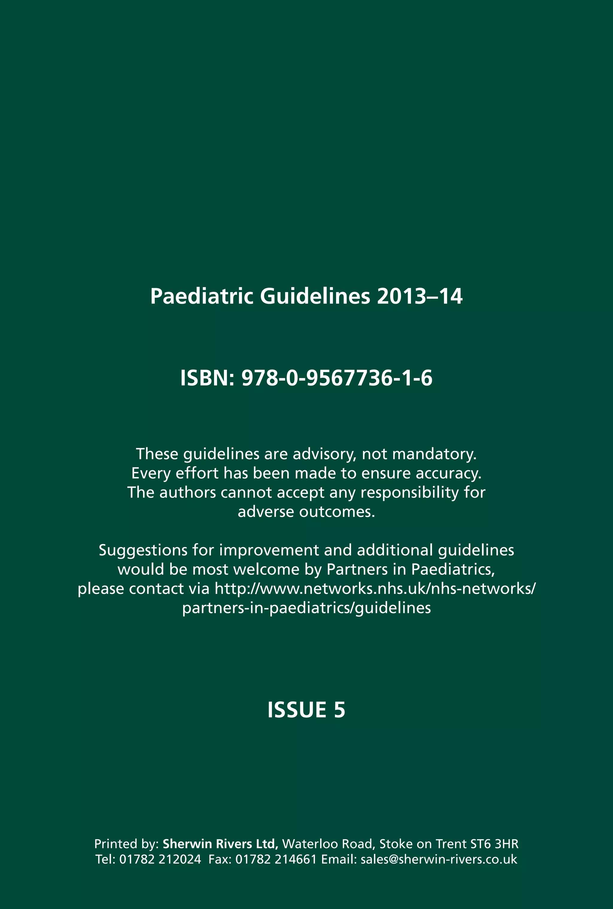 Paediatric 
Guidelines
Paediatric Guidelines 2013–14
ISBN: 978-0-9567736-1-6
These guidelines are advisory, not mandatory.
Every effort has been made to ensure accuracy.
The authors cannot accept any responsibility for
adverse outcomes.
Suggestions for improvement and additional guidelines
would be most welcome by Partners in Paediatrics,
please contact via http://www.networks.nhs.uk/nhs-networks/
partners-in-paediatrics/guidelines
ISSUE 5
Printed by: Sherwin Rivers Ltd, Waterloo Road, Stoke on Trent ST6 3HR
Tel: 01782 212024 Fax: 01782 214661 Email: sales@sherwin-rivers.co.uk
PaediatricGuidelines2013–14
2013-14
Bedside Clinical Guidelines Partnership
In association with
Paediatric Guidelines
2006
These guidelines are advisory, not mandatory.
Every effort has been made to ensure accuracy.
The authors cannot accept any responsibility for
adverse outcomes.
Suggestions for improvement and additional
guidelines would be most welcome by the
Partners in Paediatrics Coordinator,
Tel. 01782 552002 or Email nicky.smith@uhns.nhs.uk
In association with
Paediatric Guidelines
2006
These guidelines are advisory, not mandatory.
Every effort has been made to ensure accuracy.
The authors cannot accept any responsibility for
adverse outcomes.
Suggestions for improvement and additional
guidelines would be most welcome by the
Partners in Paediatrics Coordinator,
Tel. 01782 552002 or Email nicky.smith@uhns.nhs.uk
 