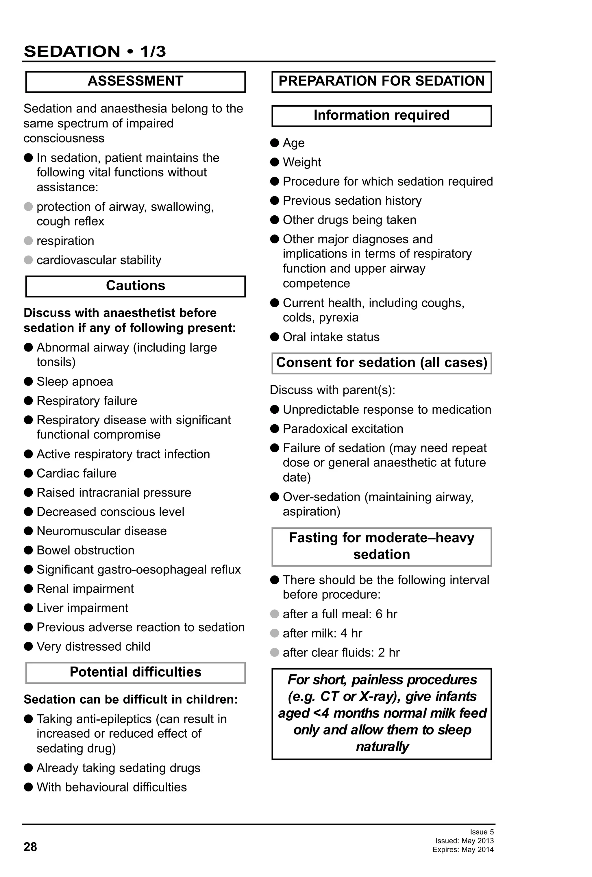 28
SEDATION • 1/3
Issue 5
Issued: May 2013
Expires: May 2014
Sedation and anaesthesia belong to the
same spectrum of impaired
consciousness
G In sedation, patient maintains the
following vital functions without
assistance:
G protection of airway, swallowing,
cough reflex
G respiration
G cardiovascular stability
Discuss with anaesthetist before
sedation if any of following present:
G Abnormal airway (including large
tonsils)
G Sleep apnoea
G Respiratory failure
G Respiratory disease with significant
functional compromise
G Active respiratory tract infection
G Cardiac failure
G Raised intracranial pressure
G Decreased conscious level
G Neuromuscular disease
G Bowel obstruction
G Significant gastro-oesophageal reflux
G Renal impairment
G Liver impairment
G Previous adverse reaction to sedation
G Very distressed child
Sedation can be difficult in children:
G Taking anti-epileptics (can result in
increased or reduced effect of
sedating drug)
G Already taking sedating drugs
G With behavioural difficulties
G Age
G Weight
G Procedure for which sedation required
G Previous sedation history
G Other drugs being taken
G Other major diagnoses and
implications in terms of respiratory
function and upper airway
competence
G Current health, including coughs,
colds, pyrexia
G Oral intake status
Discuss with parent(s):
G Unpredictable response to medication
G Paradoxical excitation
G Failure of sedation (may need repeat
dose or general anaesthetic at future
date)
G Over-sedation (maintaining airway,
aspiration)
G There should be the following interval
before procedure:
G after a full meal: 6 hr
G after milk: 4 hr
G after clear fluids: 2 hr
ASSESSMENT
For short, painless procedures
(e.g. CT or X-ray), give infants
aged <4 months normal milk feed
only and allow them to sleep
naturally
Fasting for moderate–heavy
sedation
Consent for sedation (all cases)
Information required
PREPARATION FOR SEDATION
Potential difficulties
Cautions
 