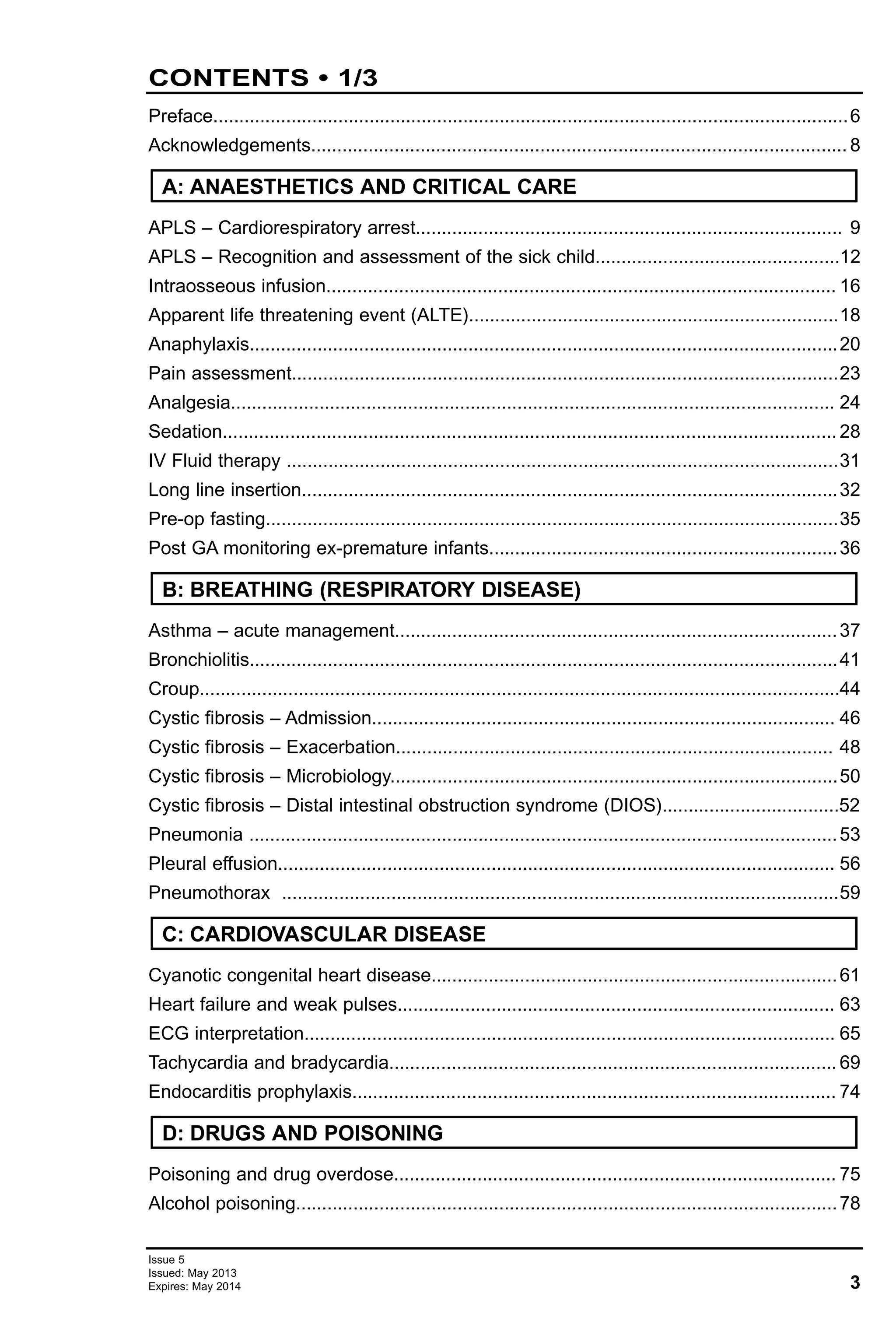 3
Issue 5
Issued: May 2013
Expires: May 2014
CONTENTS • 1/3
Preface..........................................................................................................................6
Acknowledgements....................................................................................................... 8
APLS – Cardiorespiratory arrest.................................................................................. 9
APLS – Recognition and assessment of the sick child...............................................12
Intraosseous infusion.................................................................................................. 16
Apparent life threatening event (ALTE).......................................................................18
Anaphylaxis.................................................................................................................20
Pain assessment.........................................................................................................23
Analgesia.................................................................................................................... 24
Sedation...................................................................................................................... 28
IV Fluid therapy ..........................................................................................................31
Long line insertion.......................................................................................................32
Pre-op fasting..............................................................................................................35
Post GA monitoring ex-premature infants...................................................................36
Asthma – acute management.....................................................................................37
Bronchiolitis.................................................................................................................41
Croup...........................................................................................................................44
Cystic fibrosis – Admission......................................................................................... 46
Cystic fibrosis – Exacerbation.................................................................................... 48
Cystic fibrosis – Microbiology......................................................................................50
Cystic fibrosis – Distal intestinal obstruction syndrome (DIOS)..................................52
Pneumonia .................................................................................................................53
Pleural effusion........................................................................................................... 56
Pneumothorax ...........................................................................................................59
Cyanotic congenital heart disease..............................................................................61
Heart failure and weak pulses.................................................................................... 63
ECG interpretation...................................................................................................... 65
Tachycardia and bradycardia...................................................................................... 69
Endocarditis prophylaxis............................................................................................. 74
Poisoning and drug overdose..................................................................................... 75
Alcohol poisoning........................................................................................................78
D: DRUGS AND POISONING
C: CARDIOVASCULAR DISEASE
B: BREATHING (RESPIRATORY DISEASE)
A: ANAESTHETICS AND CRITICAL CARE
Click on topic in contents to go to relevant page
 
