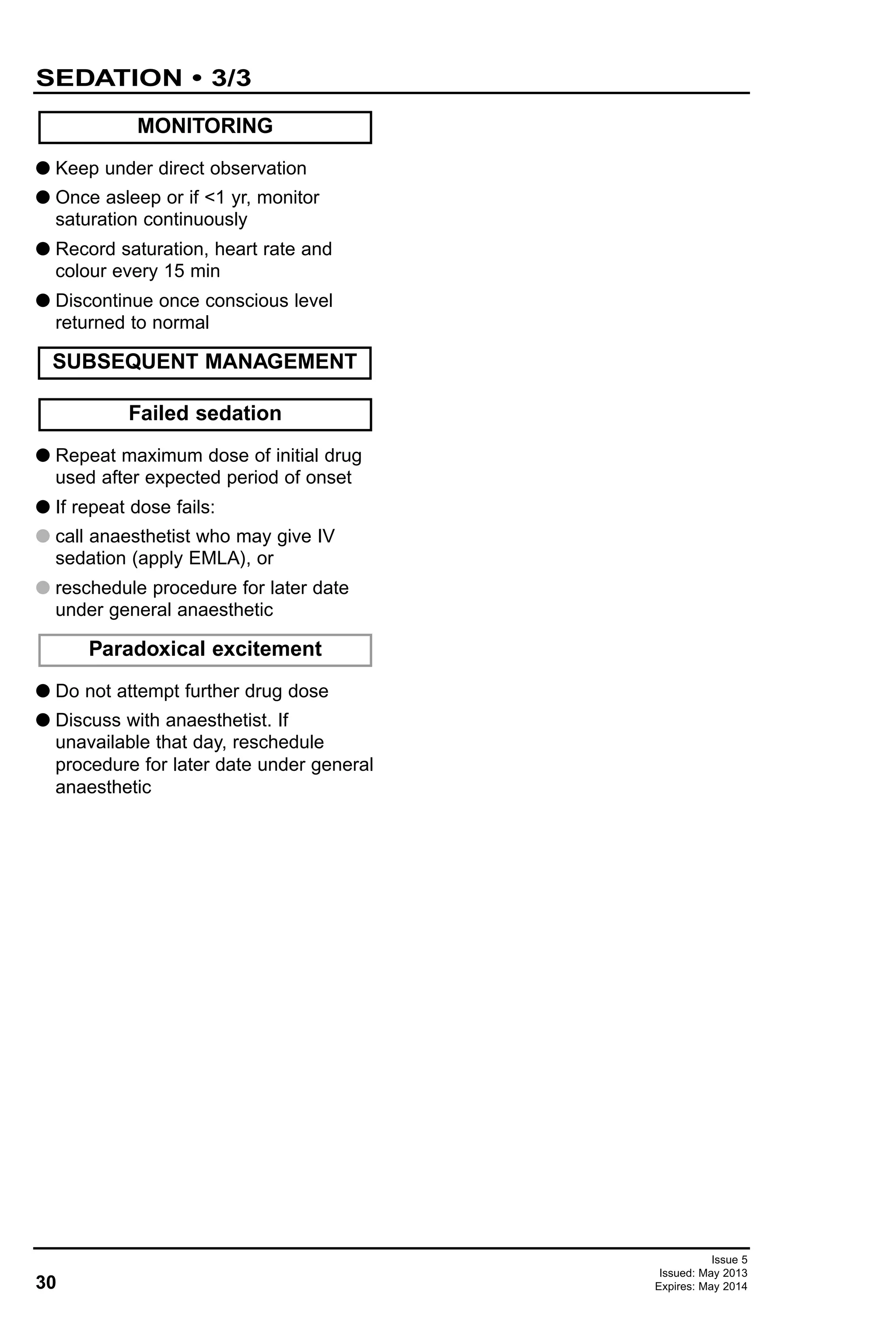 30
SEDATION • 3/3
Issue 5
Issued: May 2013
Expires: May 2014
G Keep under direct observation
G Once asleep or if <1 yr, monitor
saturation continuously
G Record saturation, heart rate and
colour every 15 min
G Discontinue once conscious level
returned to normal
G Repeat maximum dose of initial drug
used after expected period of onset
G If repeat dose fails:
G call anaesthetist who may give IV
sedation (apply EMLA), or
G reschedule procedure for later date
under general anaesthetic
G Do not attempt further drug dose
G Discuss with anaesthetist. If
unavailable that day, reschedule
procedure for later date under general
anaesthetic
Paradoxical excitement
Failed sedation
SUBSEQUENT MANAGEMENT
MONITORING
 