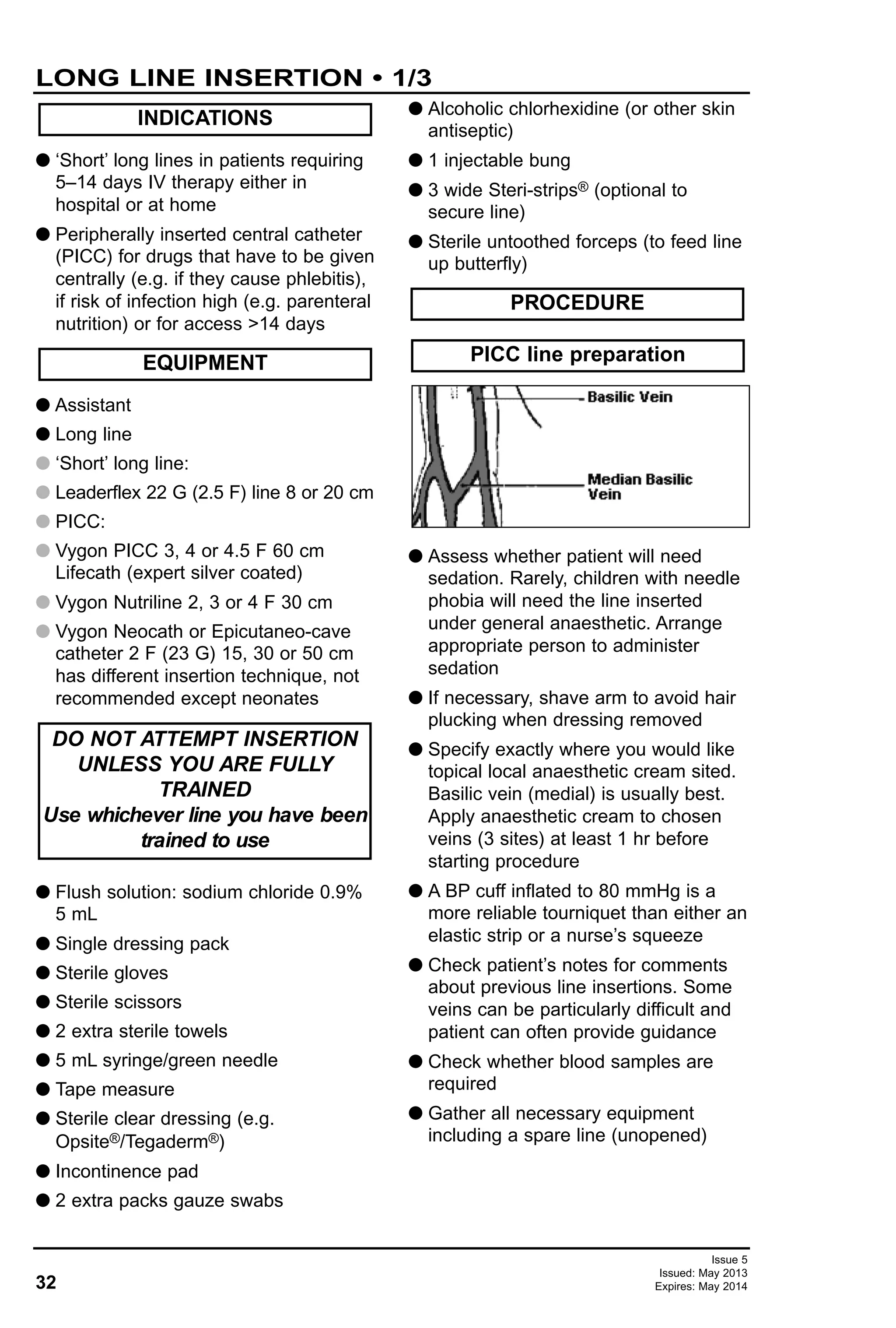 G ‘Short’ long lines in patients requiring
5–14 days IV therapy either in
hospital or at home
G Peripherally inserted central catheter
(PICC) for drugs that have to be given
centrally (e.g. if they cause phlebitis),
if risk of infection high (e.g. parenteral
nutrition) or for access >14 days
G Assistant
G Long line
G ‘Short’ long line:
G Leaderflex 22 G (2.5 F) line 8 or 20 cm
G PICC:
G Vygon PICC 3, 4 or 4.5 F 60 cm
Lifecath (expert silver coated)
G Vygon Nutriline 2, 3 or 4 F 30 cm
G Vygon Neocath or Epicutaneo-cave
catheter 2 F (23 G) 15, 30 or 50 cm
has different insertion technique, not
recommended except neonates
G Flush solution: sodium chloride 0.9%
5 mL
G Single dressing pack
G Sterile gloves
G Sterile scissors
G 2 extra sterile towels
G 5 mL syringe/green needle
G Tape measure
G Sterile clear dressing (e.g.
Opsite®/Tegaderm®)
G Incontinence pad
G 2 extra packs gauze swabs
G Alcoholic chlorhexidine (or other skin
antiseptic)
G 1 injectable bung
G 3 wide Steri-strips® (optional to
secure line)
G Sterile untoothed forceps (to feed line
up butterfly)
G Assess whether patient will need
sedation. Rarely, children with needle
phobia will need the line inserted
under general anaesthetic. Arrange
appropriate person to administer
sedation
G If necessary, shave arm to avoid hair
plucking when dressing removed
G Specify exactly where you would like
topical local anaesthetic cream sited.
Basilic vein (medial) is usually best.
Apply anaesthetic cream to chosen
veins (3 sites) at least 1 hr before
starting procedure
G A BP cuff inflated to 80 mmHg is a
more reliable tourniquet than either an
elastic strip or a nurse’s squeeze
G Check patient’s notes for comments
about previous line insertions. Some
veins can be particularly difficult and
patient can often provide guidance
G Check whether blood samples are
required
G Gather all necessary equipment
including a spare line (unopened)
PICC line preparation
PROCEDURE
DO NOT ATTEMPT INSERTION
UNLESS YOU ARE FULLY
TRAINED
Use whichever line you have been
trained to use
EQUIPMENT
INDICATIONS
32
LONG LINE INSERTION • 1/3
Issue 5
Issued: May 2013
Expires: May 2014
 