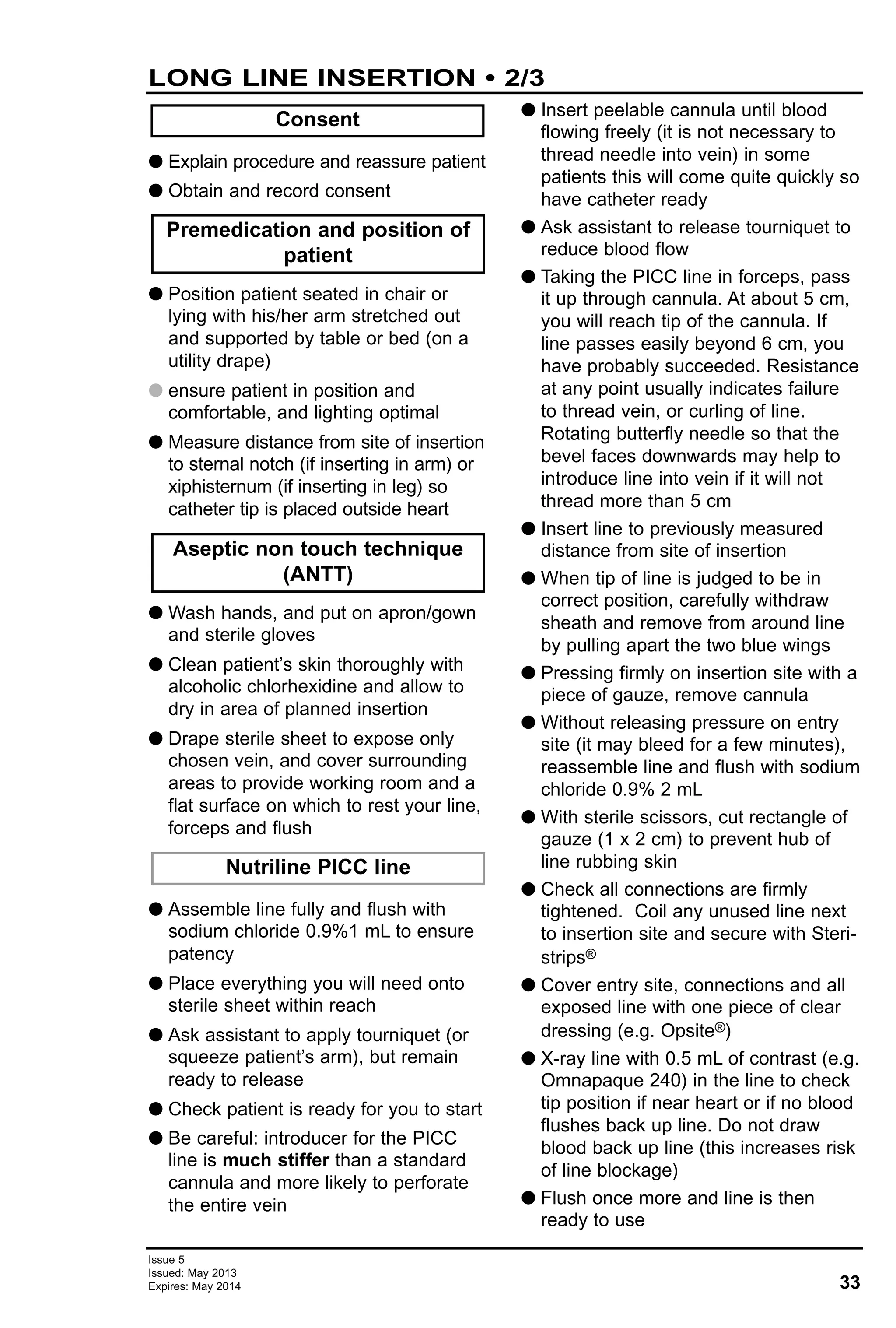 33
Issue 5
Issued: May 2013
Expires: May 2014
LONG LINE INSERTION • 2/3
G Explain procedure and reassure patient
G Obtain and record consent
G Position patient seated in chair or
lying with his/her arm stretched out
and supported by table or bed (on a
utility drape)
G ensure patient in position and
comfortable, and lighting optimal
G Measure distance from site of insertion
to sternal notch (if inserting in arm) or
xiphisternum (if inserting in leg) so
catheter tip is placed outside heart
G Wash hands, and put on apron/gown
and sterile gloves
G Clean patient’s skin thoroughly with
alcoholic chlorhexidine and allow to
dry in area of planned insertion
G Drape sterile sheet to expose only
chosen vein, and cover surrounding
areas to provide working room and a
flat surface on which to rest your line,
forceps and flush
G Assemble line fully and flush with
sodium chloride 0.9%1 mL to ensure
patency
G Place everything you will need onto
sterile sheet within reach
G Ask assistant to apply tourniquet (or
squeeze patient’s arm), but remain
ready to release
G Check patient is ready for you to start
G Be careful: introducer for the PICC
line is much stiffer than a standard
cannula and more likely to perforate
the entire vein
G Insert peelable cannula until blood
flowing freely (it is not necessary to
thread needle into vein) in some
patients this will come quite quickly so
have catheter ready
G Ask assistant to release tourniquet to
reduce blood flow
G Taking the PICC line in forceps, pass
it up through cannula. At about 5 cm,
you will reach tip of the cannula. If
line passes easily beyond 6 cm, you
have probably succeeded. Resistance
at any point usually indicates failure
to thread vein, or curling of line.
Rotating butterfly needle so that the
bevel faces downwards may help to
introduce line into vein if it will not
thread more than 5 cm
G Insert line to previously measured
distance from site of insertion
G When tip of line is judged to be in
correct position, carefully withdraw
sheath and remove from around line
by pulling apart the two blue wings
G Pressing firmly on insertion site with a
piece of gauze, remove cannula
G Without releasing pressure on entry
site (it may bleed for a few minutes),
reassemble line and flush with sodium
chloride 0.9% 2 mL
G With sterile scissors, cut rectangle of
gauze (1 x 2 cm) to prevent hub of
line rubbing skin
G Check all connections are firmly
tightened. Coil any unused line next
to insertion site and secure with Steri-
strips®
G Cover entry site, connections and all
exposed line with one piece of clear
dressing (e.g. Opsite®)
G X-ray line with 0.5 mL of contrast (e.g.
Omnapaque 240) in the line to check
tip position if near heart or if no blood
flushes back up line. Do not draw
blood back up line (this increases risk
of line blockage)
G Flush once more and line is then
ready to use
Consent
Nutriline PICC line
Aseptic non touch technique
(ANTT)
Premedication and position of
patient
 