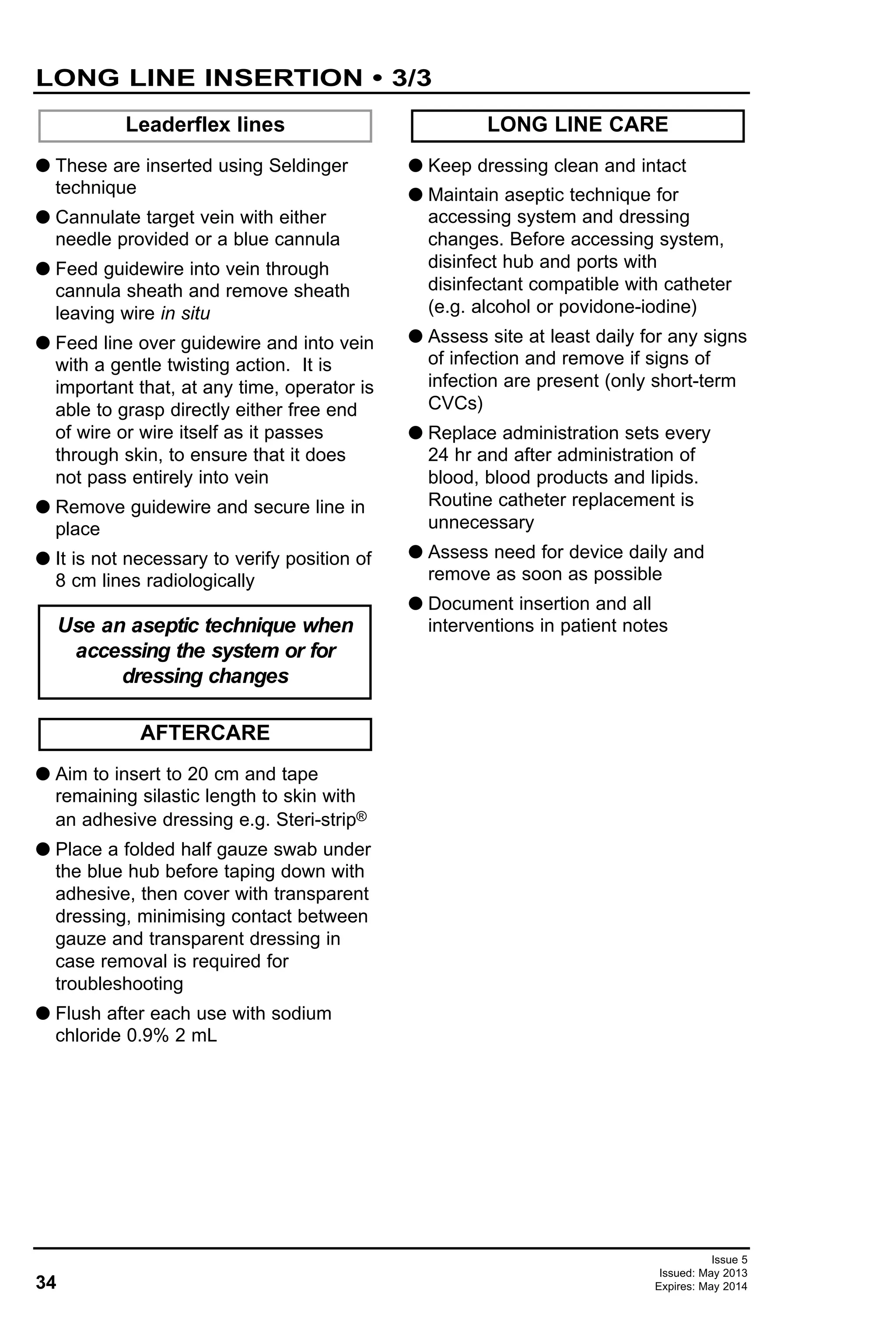 34
Issue 5
Issued: May 2013
Expires: May 2014
LONG LINE INSERTION • 3/3
G These are inserted using Seldinger
technique
G Cannulate target vein with either
needle provided or a blue cannula
G Feed guidewire into vein through
cannula sheath and remove sheath
leaving wire in situ
G Feed line over guidewire and into vein
with a gentle twisting action. It is
important that, at any time, operator is
able to grasp directly either free end
of wire or wire itself as it passes
through skin, to ensure that it does
not pass entirely into vein
G Remove guidewire and secure line in
place
G It is not necessary to verify position of
8 cm lines radiologically
G Aim to insert to 20 cm and tape
remaining silastic length to skin with
an adhesive dressing e.g. Steri-strip®
G Place a folded half gauze swab under
the blue hub before taping down with
adhesive, then cover with transparent
dressing, minimising contact between
gauze and transparent dressing in
case removal is required for
troubleshooting
G Flush after each use with sodium
chloride 0.9% 2 mL
G Keep dressing clean and intact
G Maintain aseptic technique for
accessing system and dressing
changes. Before accessing system,
disinfect hub and ports with
disinfectant compatible with catheter
(e.g. alcohol or povidone-iodine)
G Assess site at least daily for any signs
of infection and remove if signs of
infection are present (only short-term
CVCs)
G Replace administration sets every
24 hr and after administration of
blood, blood products and lipids.
Routine catheter replacement is
unnecessary
G Assess need for device daily and
remove as soon as possible
G Document insertion and all
interventions in patient notes
LONG LINE CARE
AFTERCARE
Use an aseptic technique when
accessing the system or for
dressing changes
Leaderflex lines
 