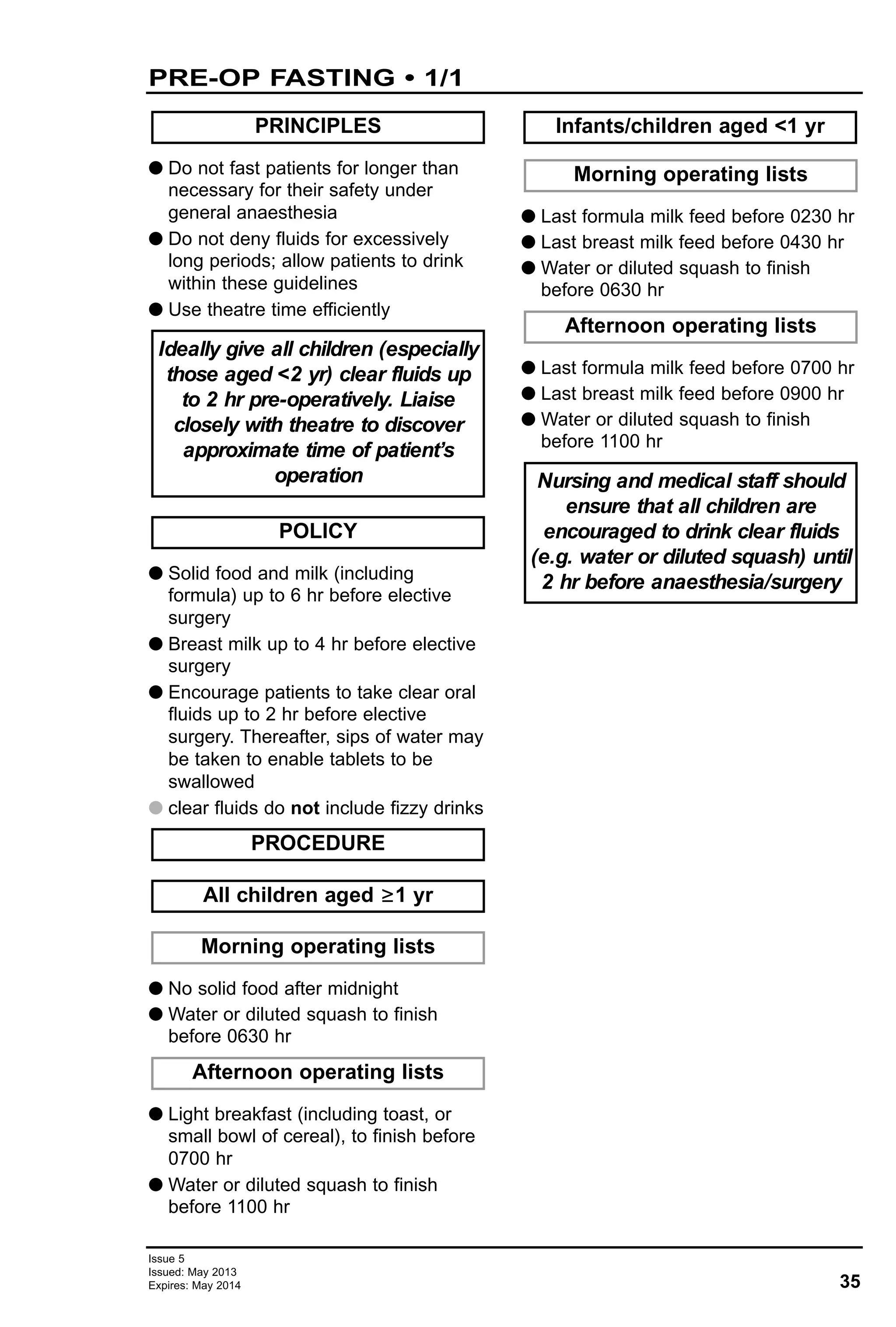 35
Issue 5
Issued: May 2013
Expires: May 2014
PRE-OP FASTING • 1/1
G Do not fast patients for longer than
necessary for their safety under
general anaesthesia
G Do not deny fluids for excessively
long periods; allow patients to drink
within these guidelines
G Use theatre time efficiently
G Solid food and milk (including
formula) up to 6 hr before elective
surgery
G Breast milk up to 4 hr before elective
surgery
G Encourage patients to take clear oral
fluids up to 2 hr before elective
surgery. Thereafter, sips of water may
be taken to enable tablets to be
swallowed
G clear fluids do not include fizzy drinks
G No solid food after midnight
G Water or diluted squash to finish
before 0630 hr
G Light breakfast (including toast, or
small bowl of cereal), to finish before
0700 hr
G Water or diluted squash to finish
before 1100 hr
G Last formula milk feed before 0230 hr
G Last breast milk feed before 0430 hr
G Water or diluted squash to finish
before 0630 hr
G Last formula milk feed before 0700 hr
G Last breast milk feed before 0900 hr
G Water or diluted squash to finish
before 1100 hr
Nursing and medical staff should
ensure that all children are
encouraged to drink clear fluids
(e.g. water or diluted squash) until
2 hr before anaesthesia/surgery
Afternoon operating lists
Morning operating lists
Infants/children aged <1 yr
Afternoon operating lists
Morning operating lists
All children aged ≥1 yr
PROCEDURE
POLICY
Ideally give all children (especially
those aged <2 yr) clear fluids up
to 2 hr pre-operatively. Liaise
closely with theatre to discover
approximate time of patient’s
operation
PRINCIPLES
 
