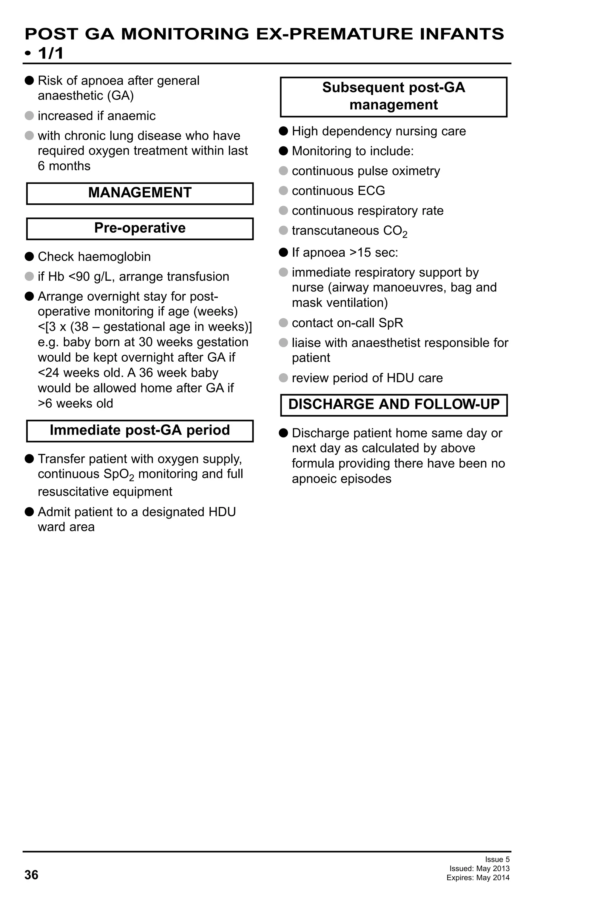 36
Issue 5
Issued: May 2013
Expires: May 2014
POST GA MONITORING EX-PREMATURE INFANTS
• 1/1
G Risk of apnoea after general
anaesthetic (GA)
G increased if anaemic
G with chronic lung disease who have
required oxygen treatment within last
6 months
G Check haemoglobin
G if Hb <90 g/L, arrange transfusion
G Arrange overnight stay for post-
operative monitoring if age (weeks)
<[3 x (38 – gestational age in weeks)]
e.g. baby born at 30 weeks gestation
would be kept overnight after GA if
<24 weeks old. A 36 week baby
would be allowed home after GA if
>6 weeks old
G Transfer patient with oxygen supply,
continuous SpO2 monitoring and full
resuscitative equipment
G Admit patient to a designated HDU
ward area
G High dependency nursing care
G Monitoring to include:
G continuous pulse oximetry
G continuous ECG
G continuous respiratory rate
G transcutaneous CO2
G If apnoea >15 sec:
G immediate respiratory support by
nurse (airway manoeuvres, bag and
mask ventilation)
G contact on-call SpR
G liaise with anaesthetist responsible for
patient
G review period of HDU care
G Discharge patient home same day or
next day as calculated by above
formula providing there have been no
apnoeic episodes
DISCHARGE AND FOLLOW-UP
Subsequent post-GA
management
Immediate post-GA period
Pre-operative
MANAGEMENT
 