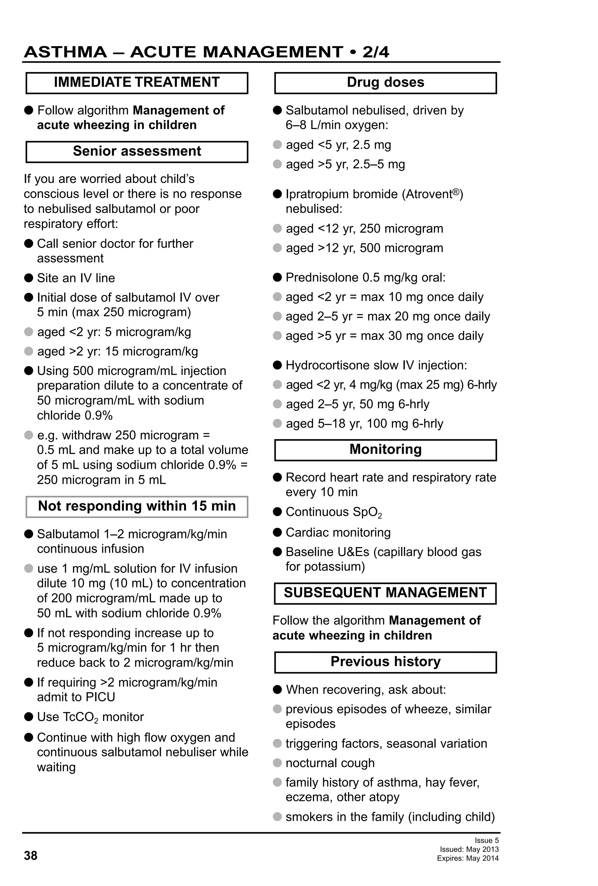 38
Issue 5
Issued: May 2013
Expires: May 2014
ASTHMA – ACUTE MANAGEMENT • 2/4
G Follow algorithm Management of
acute wheezing in children
If you are worried about child’s
conscious level or there is no response
to nebulised salbutamol or poor
respiratory effort:
G Call senior doctor for further
assessment
G Site an IV line
G Initial dose of salbutamol IV over
5 min (max 250 microgram)
G aged <2 yr: 5 microgram/kg
G aged >2 yr: 15 microgram/kg
G Using 500 microgram/mL injection
preparation dilute to a concentrate of
50 microgram/mL with sodium
chloride 0.9%
G e.g. withdraw 250 microgram =
0.5 mL and make up to a total volume
of 5 mL using sodium chloride 0.9% =
250 microgram in 5 mL
G Salbutamol 1–2 microgram/kg/min
continuous infusion
G use 1 mg/mL solution for IV infusion
dilute 10 mg (10 mL) to concentration
of 200 microgram/mL made up to
50 mL with sodium chloride 0.9%
G If not responding increase up to
5 microgram/kg/min for 1 hr then
reduce back to 2 microgram/kg/min
G If requiring >2 microgram/kg/min
admit to PICU
G Use TcCO2 monitor
G Continue with high flow oxygen and
continuous salbutamol nebuliser while
waiting
G Salbutamol nebulised, driven by
6–8 L/min oxygen:
G aged <5 yr, 2.5 mg
G aged >5 yr, 2.5–5 mg
G Ipratropium bromide (Atrovent®)
nebulised:
G aged <12 yr, 250 microgram
G aged >12 yr, 500 microgram
G Prednisolone 0.5 mg/kg oral:
G aged <2 yr = max 10 mg once daily
G aged 2–5 yr = max 20 mg once daily
G aged >5 yr = max 30 mg once daily
G Hydrocortisone slow IV injection:
G aged <2 yr, 4 mg/kg (max 25 mg) 6-hrly
G aged 2–5 yr, 50 mg 6-hrly
G aged 5–18 yr, 100 mg 6-hrly
G Record heart rate and respiratory rate
every 10 min
G Continuous SpO2
G Cardiac monitoring
G Baseline U&Es (capillary blood gas
for potassium)
Follow the algorithm Management of
acute wheezing in children
G When recovering, ask about:
G previous episodes of wheeze, similar
episodes
G triggering factors, seasonal variation
G nocturnal cough
G family history of asthma, hay fever,
eczema, other atopy
G smokers in the family (including child)
IMMEDIATE TREATMENT
Previous history
SUBSEQUENT MANAGEMENT
Monitoring
Drug doses
Not responding within 15 min
Senior assessment
 