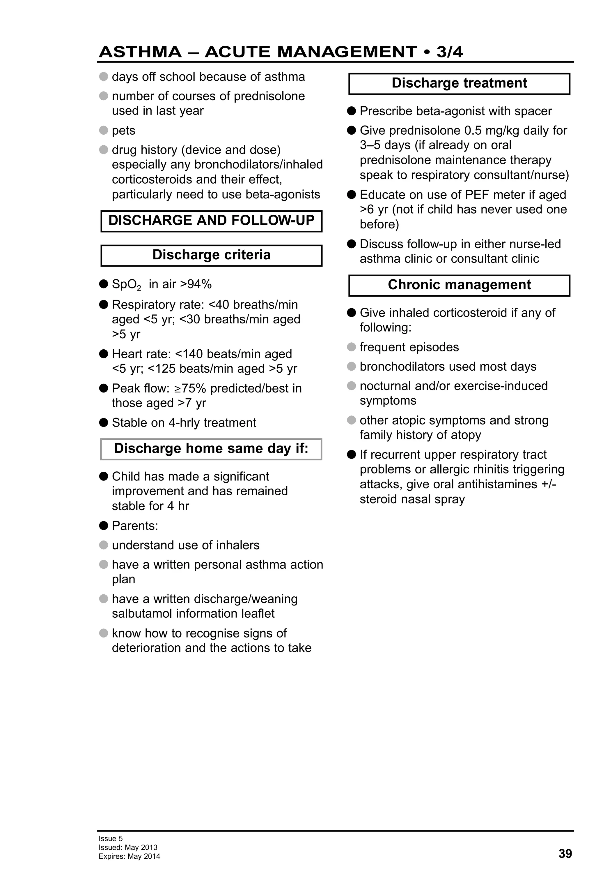 39
Issue 5
Issued: May 2013
Expires: May 2014
ASTHMA – ACUTE MANAGEMENT • 3/4
G days off school because of asthma
G number of courses of prednisolone
used in last year
G pets
G drug history (device and dose)
especially any bronchodilators/inhaled
corticosteroids and their effect,
particularly need to use beta-agonists
G SpO2 in air >94%
G Respiratory rate: <40 breaths/min
aged <5 yr; <30 breaths/min aged
>5 yr
G Heart rate: <140 beats/min aged
<5 yr; <125 beats/min aged >5 yr
G Peak flow: ≥75% predicted/best in
those aged >7 yr
G Stable on 4-hrly treatment
G Child has made a significant
improvement and has remained
stable for 4 hr
G Parents:
G understand use of inhalers
G have a written personal asthma action
plan
G have a written discharge/weaning
salbutamol information leaflet
G know how to recognise signs of
deterioration and the actions to take
G Prescribe beta-agonist with spacer
G Give prednisolone 0.5 mg/kg daily for
3–5 days (if already on oral
prednisolone maintenance therapy
speak to respiratory consultant/nurse)
G Educate on use of PEF meter if aged
>6 yr (not if child has never used one
before)
G Discuss follow-up in either nurse-led
asthma clinic or consultant clinic
G Give inhaled corticosteroid if any of
following:
G frequent episodes
G bronchodilators used most days
G nocturnal and/or exercise-induced
symptoms
G other atopic symptoms and strong
family history of atopy
G If recurrent upper respiratory tract
problems or allergic rhinitis triggering
attacks, give oral antihistamines +/-
steroid nasal spray
Chronic management
Discharge treatment
Discharge home same day if:
Discharge criteria
DISCHARGE AND FOLLOW-UP
 