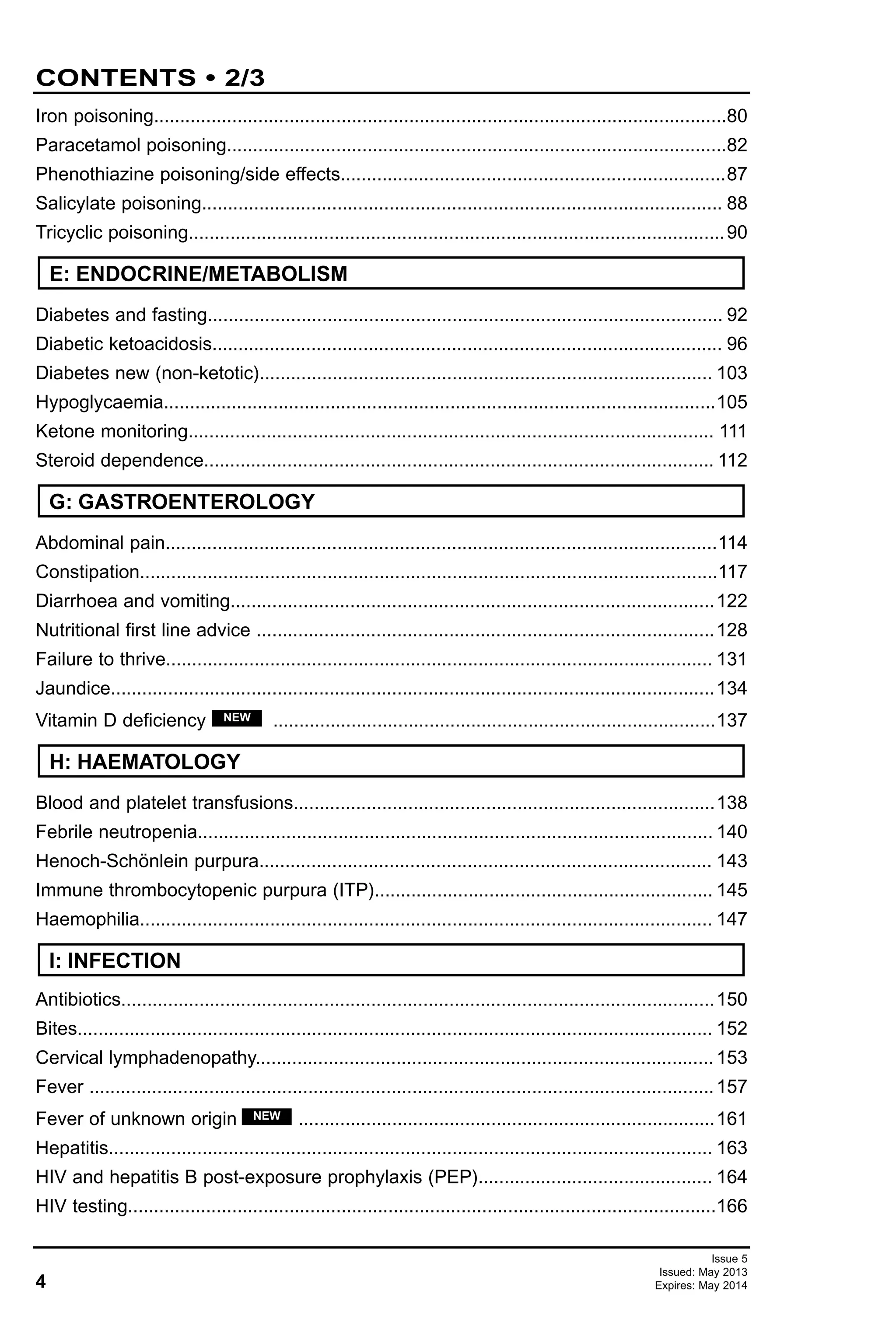 4
CONTENTS • 2/3
Issue 5
Issued: May 2013
Expires: May 2014
Iron poisoning..............................................................................................................80
Paracetamol poisoning................................................................................................82
Phenothiazine poisoning/side effects..........................................................................87
Salicylate poisoning.................................................................................................... 88
Tricyclic poisoning.......................................................................................................90
Diabetes and fasting................................................................................................... 92
Diabetic ketoacidosis.................................................................................................. 96
Diabetes new (non-ketotic)....................................................................................... 103
Hypoglycaemia..........................................................................................................105
Ketone monitoring..................................................................................................... 111
Steroid dependence.................................................................................................. 112
Abdominal pain..........................................................................................................114
Constipation...............................................................................................................117
Diarrhoea and vomiting.............................................................................................122
Nutritional first line advice ........................................................................................128
Failure to thrive......................................................................................................... 131
Jaundice....................................................................................................................134
Vitamin D deficiency .....................................................................................137
Blood and platelet transfusions.................................................................................138
Febrile neutropenia................................................................................................... 140
Henoch-Schönlein purpura....................................................................................... 143
Immune thrombocytopenic purpura (ITP)................................................................. 145
Haemophilia.............................................................................................................. 147
Antibiotics..................................................................................................................150
Bites.......................................................................................................................... 152
Cervical lymphadenopathy........................................................................................153
Fever ........................................................................................................................157
Fever of unknown origin ................................................................................161
Hepatitis.................................................................................................................... 163
HIV and hepatitis B post-exposure prophylaxis (PEP)............................................. 164
HIV testing.................................................................................................................166
NEW
I: INFECTION
NEW
E: ENDOCRINE/METABOLISM
G: GASTROENTEROLOGY
H: HAEMATOLOGY
 