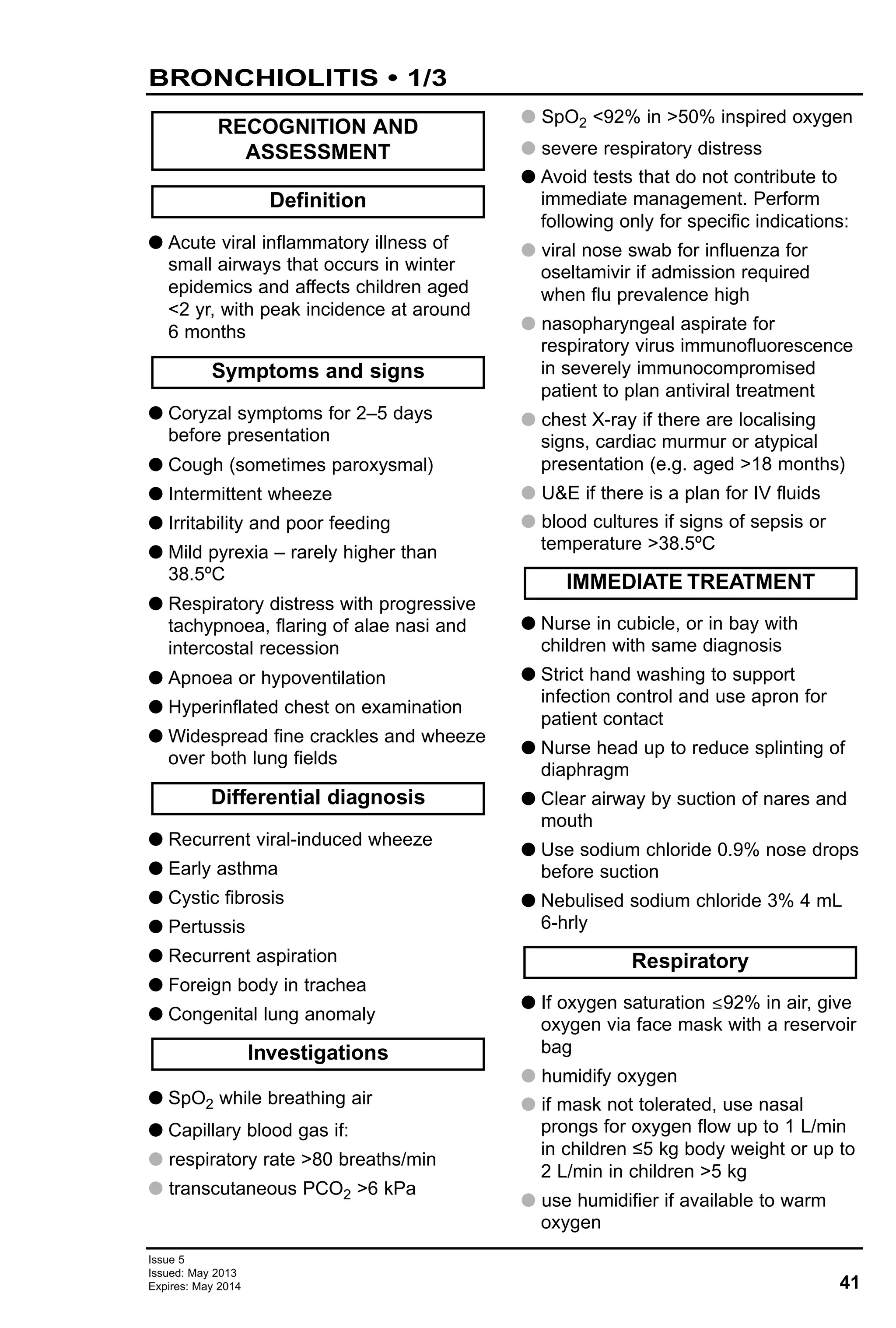 41
Issue 5
Issued: May 2013
Expires: May 2014
BRONCHIOLITIS • 1/3
G Acute viral inflammatory illness of
small airways that occurs in winter
epidemics and affects children aged
<2 yr, with peak incidence at around
6 months
G Coryzal symptoms for 2–5 days
before presentation
G Cough (sometimes paroxysmal)
G Intermittent wheeze
G Irritability and poor feeding
G Mild pyrexia – rarely higher than
38.5ºC
G Respiratory distress with progressive
tachypnoea, flaring of alae nasi and
intercostal recession
G Apnoea or hypoventilation
G Hyperinflated chest on examination
G Widespread fine crackles and wheeze
over both lung fields
G Recurrent viral-induced wheeze
G Early asthma
G Cystic fibrosis
G Pertussis
G Recurrent aspiration
G Foreign body in trachea
G Congenital lung anomaly
G SpO2 while breathing air
G Capillary blood gas if:
G respiratory rate >80 breaths/min
G transcutaneous PCO2 >6 kPa
G SpO2 <92% in >50% inspired oxygen
G severe respiratory distress
G Avoid tests that do not contribute to
immediate management. Perform
following only for specific indications:
G viral nose swab for influenza for
oseltamivir if admission required
when flu prevalence high
G nasopharyngeal aspirate for
respiratory virus immunofluorescence
in severely immunocompromised
patient to plan antiviral treatment
G chest X-ray if there are localising
signs, cardiac murmur or atypical
presentation (e.g. aged >18 months)
G U&E if there is a plan for IV fluids
G blood cultures if signs of sepsis or
temperature >38.5ºC
G Nurse in cubicle, or in bay with
children with same diagnosis
G Strict hand washing to support
infection control and use apron for
patient contact
G Nurse head up to reduce splinting of
diaphragm
G Clear airway by suction of nares and
mouth
G Use sodium chloride 0.9% nose drops
before suction
G Nebulised sodium chloride 3% 4 mL
6-hrly
G If oxygen saturation ≤92% in air, give
oxygen via face mask with a reservoir
bag
G humidify oxygen
G if mask not tolerated, use nasal
prongs for oxygen flow up to 1 L/min
in children ≤5 kg body weight or up to
2 L/min in children >5 kg
G use humidifier if available to warm
oxygen
Respiratory
IMMEDIATE TREATMENT
Investigations
Differential diagnosis
Symptoms and signs
Definition
RECOGNITION AND
ASSESSMENT
 