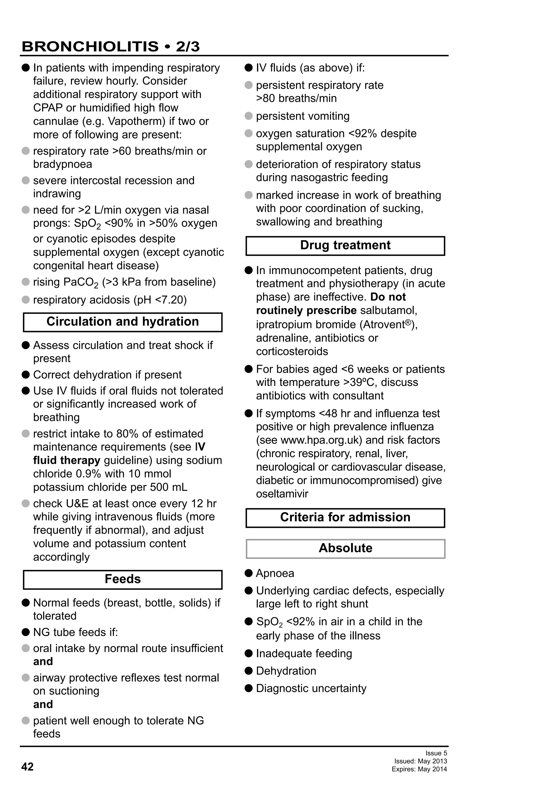 42
Issue 5
Issued: May 2013
Expires: May 2014
G In patients with impending respiratory
failure, review hourly. Consider
additional respiratory support with
CPAP or humidified high flow
cannulae (e.g. Vapotherm) if two or
more of following are present:
G respiratory rate >60 breaths/min or
bradypnoea
G severe intercostal recession and
indrawing
G need for >2 L/min oxygen via nasal
prongs: SpO2 <90% in >50% oxygen
or cyanotic episodes despite
supplemental oxygen (except cyanotic
congenital heart disease)
G rising PaCO2 (>3 kPa from baseline)
G respiratory acidosis (pH <7.20)
G Assess circulation and treat shock if
present
G Correct dehydration if present
G Use IV fluids if oral fluids not tolerated
or significantly increased work of
breathing
G restrict intake to 80% of estimated
maintenance requirements (see IV
fluid therapy guideline) using sodium
chloride 0.9% with 10 mmol
potassium chloride per 500 mL
G check U&E at least once every 12 hr
while giving intravenous fluids (more
frequently if abnormal), and adjust
volume and potassium content
accordingly
G Normal feeds (breast, bottle, solids) if
tolerated
G NG tube feeds if:
G oral intake by normal route insufficient
and
G airway protective reflexes test normal
on suctioning
and
G patient well enough to tolerate NG
feeds
G IV fluids (as above) if:
G persistent respiratory rate
>80 breaths/min
G persistent vomiting
G oxygen saturation <92% despite
supplemental oxygen
G deterioration of respiratory status
during nasogastric feeding
G marked increase in work of breathing
with poor coordination of sucking,
swallowing and breathing
G In immunocompetent patients, drug
treatment and physiotherapy (in acute
phase) are ineffective. Do not
routinely prescribe salbutamol,
ipratropium bromide (Atrovent®),
adrenaline, antibiotics or
corticosteroids
G For babies aged <6 weeks or patients
with temperature >39ºC, discuss
antibiotics with consultant
G If symptoms <48 hr and influenza test
positive or high prevalence influenza
(see www.hpa.org.uk) and risk factors
(chronic respiratory, renal, liver,
neurological or cardiovascular disease,
diabetic or immunocompromised) give
oseltamivir
G Apnoea
G Underlying cardiac defects, especially
large left to right shunt
G SpO2 <92% in air in a child in the
early phase of the illness
G Inadequate feeding
G Dehydration
G Diagnostic uncertainty
Absolute
Criteria for admission
Drug treatment
Circulation and hydration
Feeds
BRONCHIOLITIS • 2/3
 