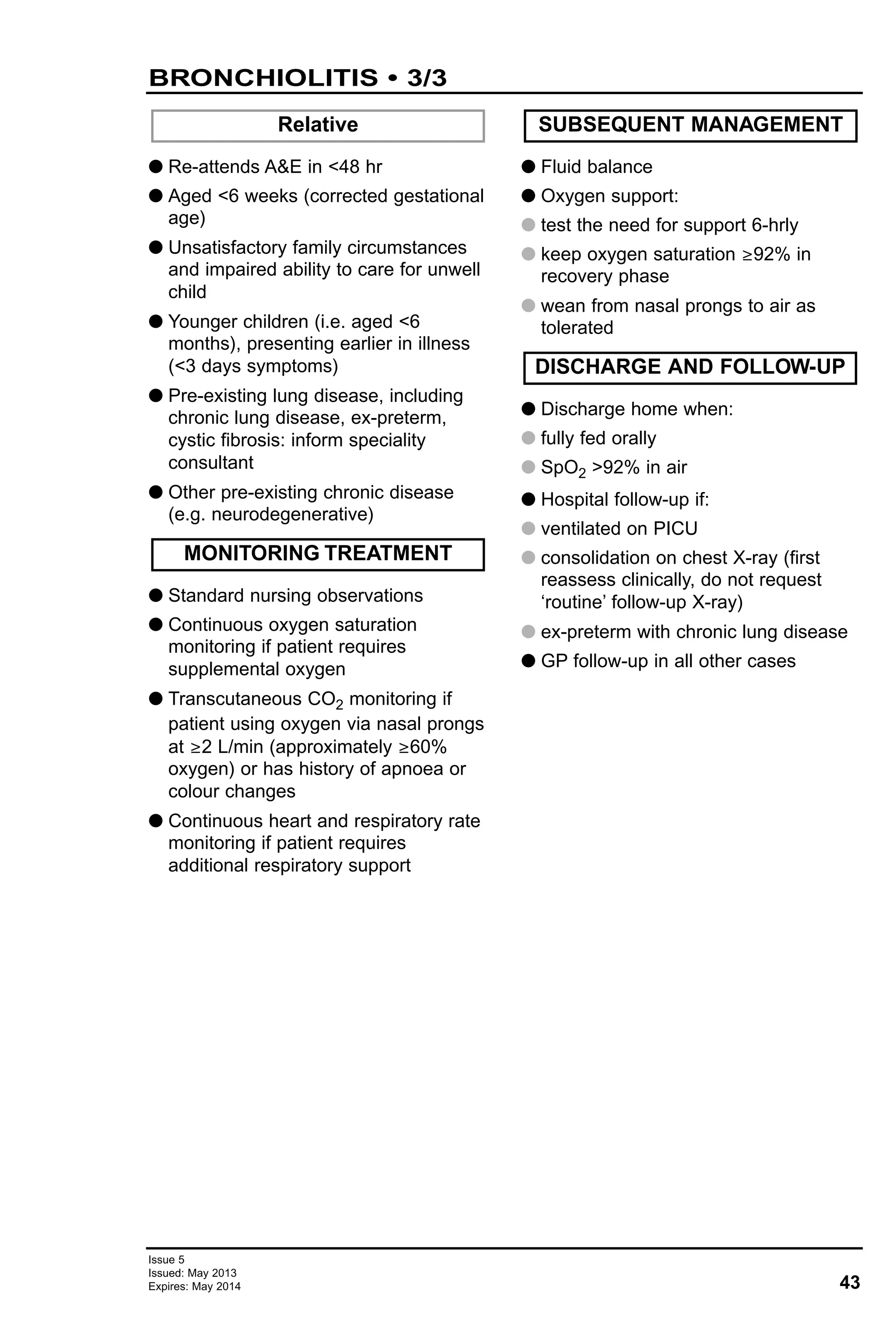43
Issue 5
Issued: May 2013
Expires: May 2014
BRONCHIOLITIS • 3/3
G Re-attends A&E in <48 hr
G Aged <6 weeks (corrected gestational
age)
G Unsatisfactory family circumstances
and impaired ability to care for unwell
child
G Younger children (i.e. aged <6
months), presenting earlier in illness
(<3 days symptoms)
G Pre-existing lung disease, including
chronic lung disease, ex-preterm,
cystic fibrosis: inform speciality
consultant
G Other pre-existing chronic disease
(e.g. neurodegenerative)
G Standard nursing observations
G Continuous oxygen saturation
monitoring if patient requires
supplemental oxygen
G Transcutaneous CO2 monitoring if
patient using oxygen via nasal prongs
at ≥2 L/min (approximately ≥60%
oxygen) or has history of apnoea or
colour changes
G Continuous heart and respiratory rate
monitoring if patient requires
additional respiratory support
G Fluid balance
G Oxygen support:
G test the need for support 6-hrly
G keep oxygen saturation ≥92% in
recovery phase
G wean from nasal prongs to air as
tolerated
G Discharge home when:
G fully fed orally
G SpO2 >92% in air
G Hospital follow-up if:
G ventilated on PICU
G consolidation on chest X-ray (first
reassess clinically, do not request
‘routine’ follow-up X-ray)
G ex-preterm with chronic lung disease
G GP follow-up in all other cases
Relative
DISCHARGE AND FOLLOW-UP
SUBSEQUENT MANAGEMENT
MONITORING TREATMENT
 