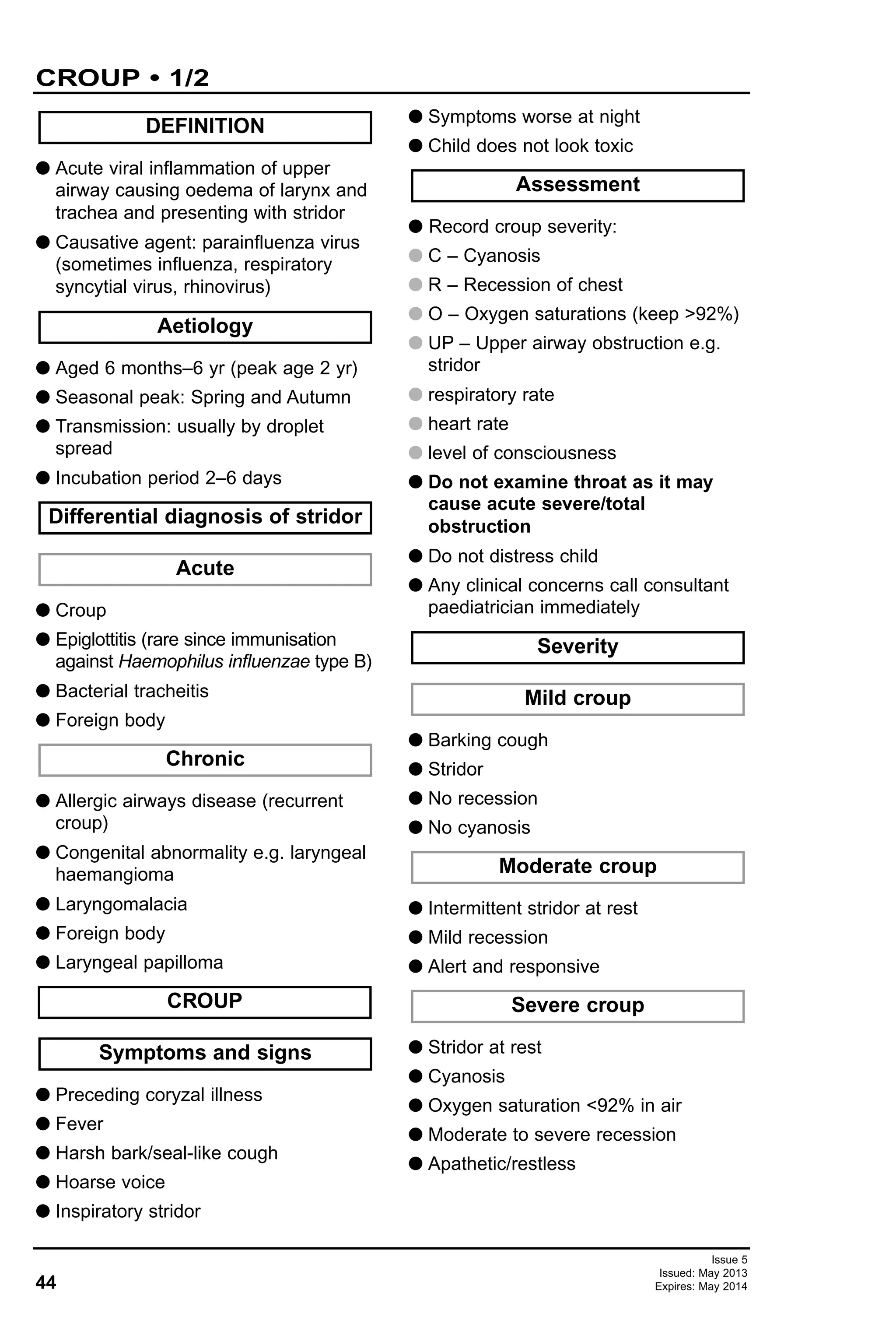 44
Issue 5
Issued: May 2013
Expires: May 2014
G Acute viral inflammation of upper
airway causing oedema of larynx and
trachea and presenting with stridor
G Causative agent: parainfluenza virus
(sometimes influenza, respiratory
syncytial virus, rhinovirus)
G Aged 6 months–6 yr (peak age 2 yr)
G Seasonal peak: Spring and Autumn
G Transmission: usually by droplet
spread
G Incubation period 2–6 days
G Croup
G Epiglottitis (rare since immunisation
against Haemophilus influenzae type B)
G Bacterial tracheitis
G Foreign body
G Allergic airways disease (recurrent
croup)
G Congenital abnormality e.g. laryngeal
haemangioma
G Laryngomalacia
G Foreign body
G Laryngeal papilloma
G Preceding coryzal illness
G Fever
G Harsh bark/seal-like cough
G Hoarse voice
G Inspiratory stridor
G Symptoms worse at night
G Child does not look toxic
G Record croup severity:
G C – Cyanosis
G R – Recession of chest
G O – Oxygen saturations (keep >92%)
G UP – Upper airway obstruction e.g.
stridor
G respiratory rate
G heart rate
G level of consciousness
G Do not examine throat as it may
cause acute severe/total
obstruction
G Do not distress child
G Any clinical concerns call consultant
paediatrician immediately
G Barking cough
G Stridor
G No recession
G No cyanosis
G Intermittent stridor at rest
G Mild recession
G Alert and responsive
G Stridor at rest
G Cyanosis
G Oxygen saturation <92% in air
G Moderate to severe recession
G Apathetic/restless
Severe croup
Moderate croup
Mild croup
Severity
Assessment
Symptoms and signs
CROUP
Chronic
Acute
Differential diagnosis of stridor
Aetiology
DEFINITION
CROUP • 1/2
 