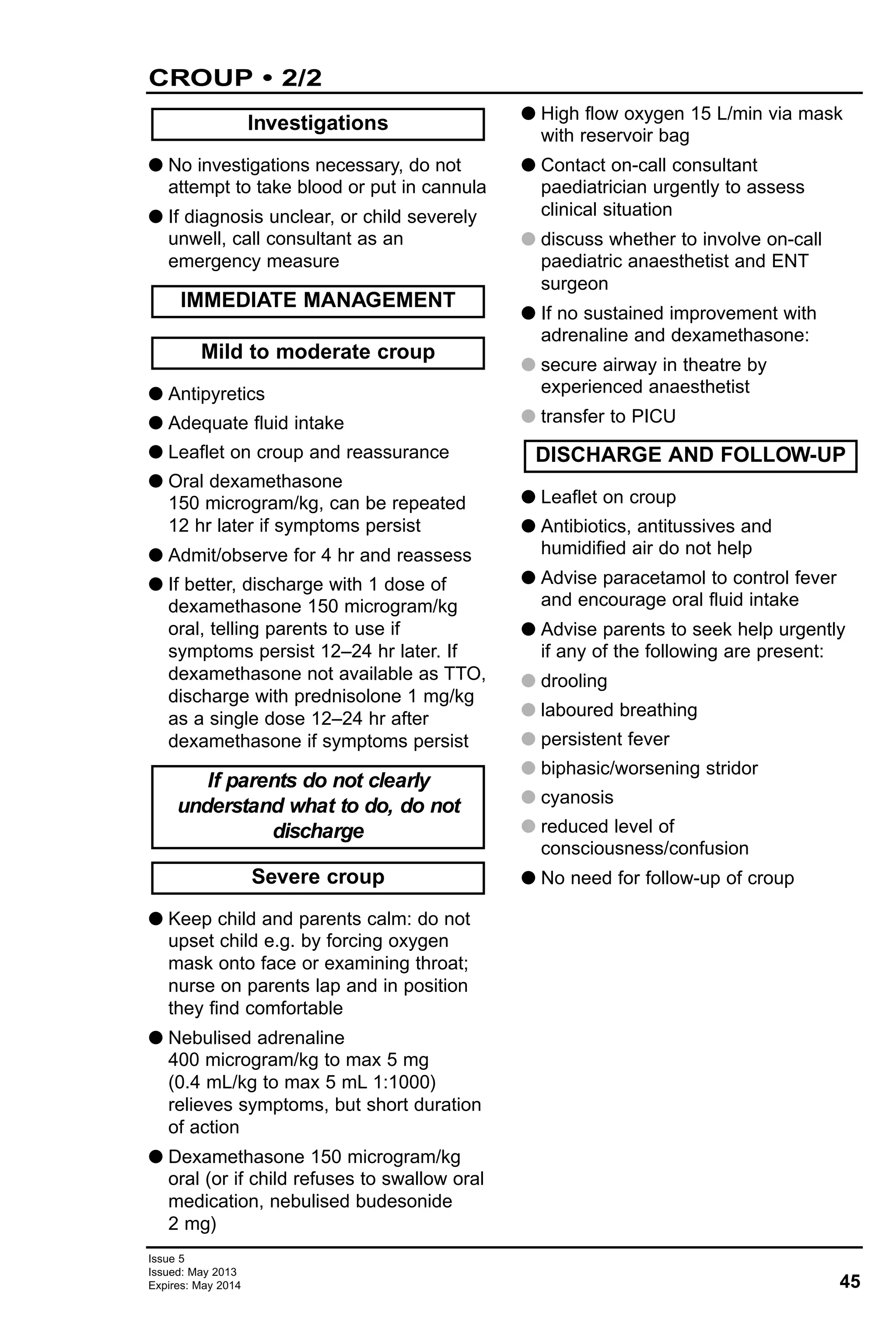 45
Issue 5
Issued: May 2013
Expires: May 2014
CROUP • 2/2
G No investigations necessary, do not
attempt to take blood or put in cannula
G If diagnosis unclear, or child severely
unwell, call consultant as an
emergency measure
G Antipyretics
G Adequate fluid intake
G Leaflet on croup and reassurance
G Oral dexamethasone
150 microgram/kg, can be repeated
12 hr later if symptoms persist
G Admit/observe for 4 hr and reassess
G If better, discharge with 1 dose of
dexamethasone 150 microgram/kg
oral, telling parents to use if
symptoms persist 12–24 hr later. If
dexamethasone not available as TTO,
discharge with prednisolone 1 mg/kg
as a single dose 12–24 hr after
dexamethasone if symptoms persist
G Keep child and parents calm: do not
upset child e.g. by forcing oxygen
mask onto face or examining throat;
nurse on parents lap and in position
they find comfortable
G Nebulised adrenaline
400 microgram/kg to max 5 mg
(0.4 mL/kg to max 5 mL 1:1000)
relieves symptoms, but short duration
of action
G Dexamethasone 150 microgram/kg
oral (or if child refuses to swallow oral
medication, nebulised budesonide
2 mg)
G High flow oxygen 15 L/min via mask
with reservoir bag
G Contact on-call consultant
paediatrician urgently to assess
clinical situation
G discuss whether to involve on-call
paediatric anaesthetist and ENT
surgeon
G If no sustained improvement with
adrenaline and dexamethasone:
G secure airway in theatre by
experienced anaesthetist
G transfer to PICU
G Leaflet on croup
G Antibiotics, antitussives and
humidified air do not help
G Advise paracetamol to control fever
and encourage oral fluid intake
G Advise parents to seek help urgently
if any of the following are present:
G drooling
G laboured breathing
G persistent fever
G biphasic/worsening stridor
G cyanosis
G reduced level of
consciousness/confusion
G No need for follow-up of croup
Investigations
DISCHARGE AND FOLLOW-UP
Severe croup
If parents do not clearly
understand what to do, do not
discharge
Mild to moderate croup
IMMEDIATE MANAGEMENT
 