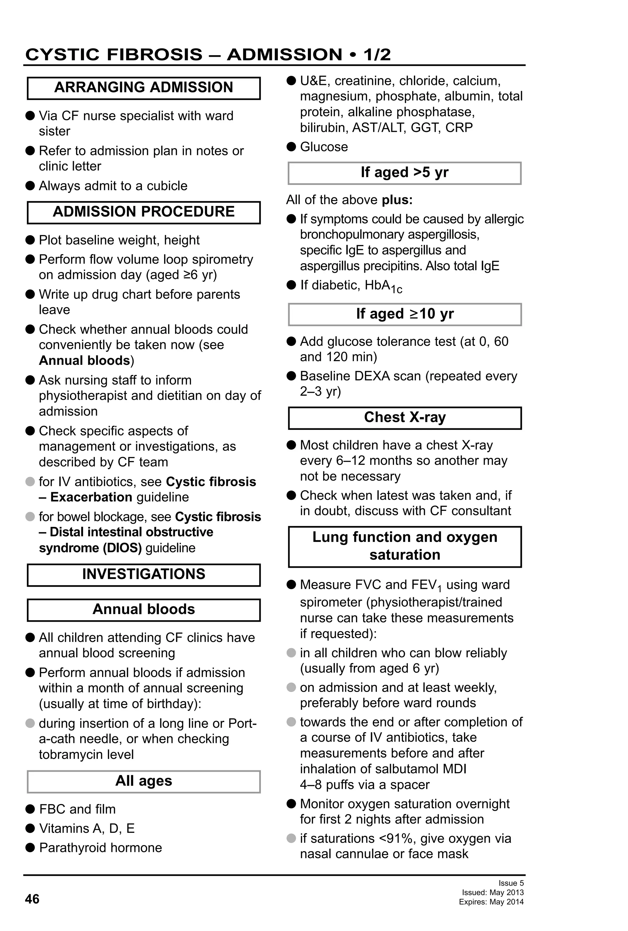 46
Issue 5
Issued: May 2013
Expires: May 2014
G Via CF nurse specialist with ward
sister
G Refer to admission plan in notes or
clinic letter
G Always admit to a cubicle
G Plot baseline weight, height
G Perform flow volume loop spirometry
on admission day (aged ≥6 yr)
G Write up drug chart before parents
leave
G Check whether annual bloods could
conveniently be taken now (see
Annual bloods)
G Ask nursing staff to inform
physiotherapist and dietitian on day of
admission
G Check specific aspects of
management or investigations, as
described by CF team
G for IV antibiotics, see Cystic fibrosis
– Exacerbation guideline
G for bowel blockage, see Cystic fibrosis
– Distal intestinal obstructive
syndrome (DIOS) guideline
G All children attending CF clinics have
annual blood screening
G Perform annual bloods if admission
within a month of annual screening
(usually at time of birthday):
G during insertion of a long line or Port-
a-cath needle, or when checking
tobramycin level
G FBC and film
G Vitamins A, D, E
G Parathyroid hormone
G U&E, creatinine, chloride, calcium,
magnesium, phosphate, albumin, total
protein, alkaline phosphatase,
bilirubin, AST/ALT, GGT, CRP
G Glucose
All of the above plus:
G If symptoms could be caused by allergic
bronchopulmonary aspergillosis,
specific IgE to aspergillus and
aspergillus precipitins. Also total IgE
G If diabetic, HbA1c
G Add glucose tolerance test (at 0, 60
and 120 min)
G Baseline DEXA scan (repeated every
2–3 yr)
G Most children have a chest X-ray
every 6–12 months so another may
not be necessary
G Check when latest was taken and, if
in doubt, discuss with CF consultant
G Measure FVC and FEV1 using ward
spirometer (physiotherapist/trained
nurse can take these measurements
if requested):
G in all children who can blow reliably
(usually from aged 6 yr)
G on admission and at least weekly,
preferably before ward rounds
G towards the end or after completion of
a course of IV antibiotics, take
measurements before and after
inhalation of salbutamol MDI
4–8 puffs via a spacer
G Monitor oxygen saturation overnight
for first 2 nights after admission
G if saturations <91%, give oxygen via
nasal cannulae or face mask
Lung function and oxygen
saturation
Chest X-ray
If aged ≥10 yr
If aged >5 yr
All ages
Annual bloods
INVESTIGATIONS
ADMISSION PROCEDURE
ARRANGING ADMISSION
CYSTIC FIBROSIS – ADMISSION • 1/2
 
