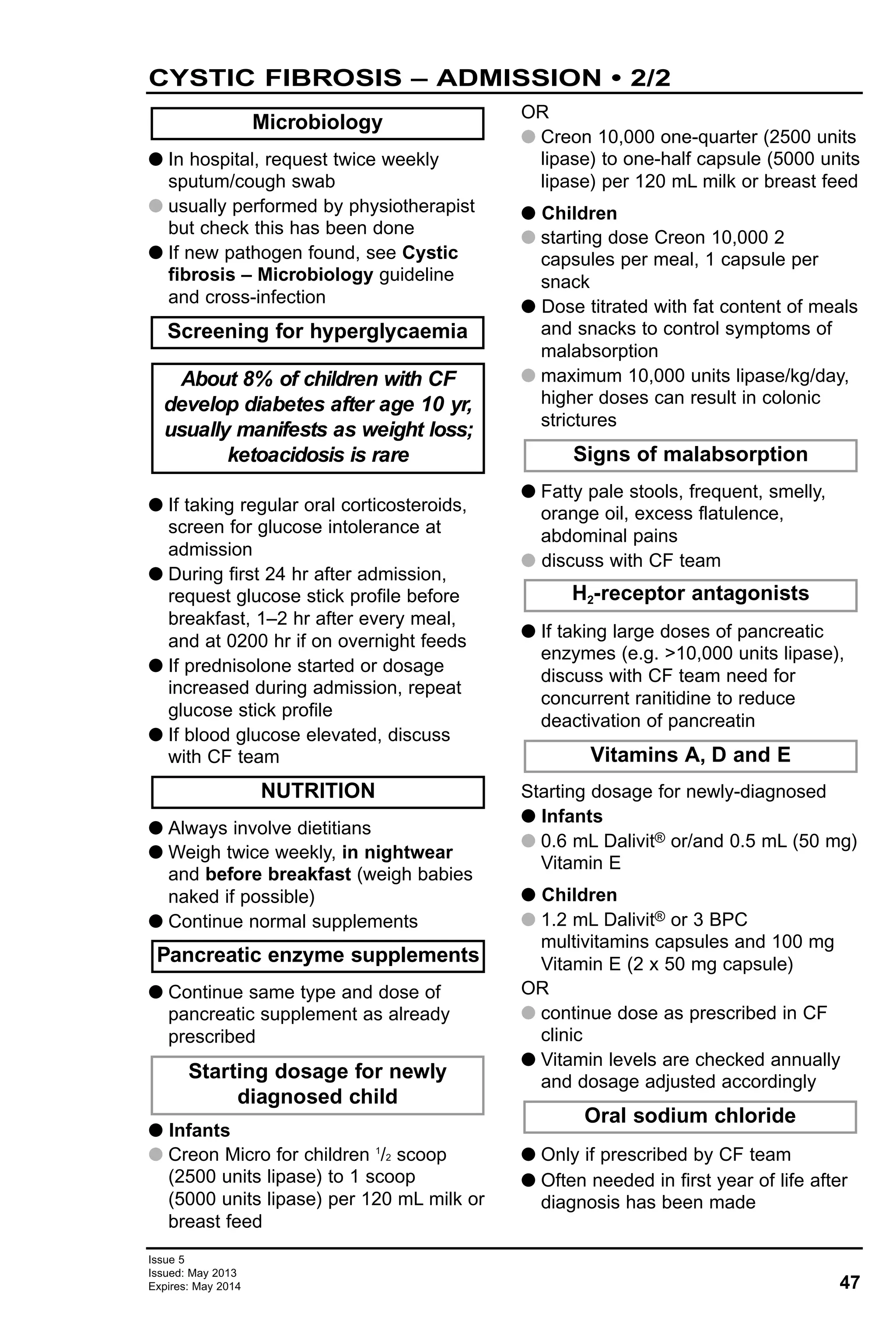 47
Issue 5
Issued: May 2013
Expires: May 2014
CYSTIC FIBROSIS – ADMISSION • 2/2
G In hospital, request twice weekly
sputum/cough swab
G usually performed by physiotherapist
but check this has been done
G If new pathogen found, see Cystic
fibrosis – Microbiology guideline
and cross-infection
G If taking regular oral corticosteroids,
screen for glucose intolerance at
admission
G During first 24 hr after admission,
request glucose stick profile before
breakfast, 1–2 hr after every meal,
and at 0200 hr if on overnight feeds
G If prednisolone started or dosage
increased during admission, repeat
glucose stick profile
G If blood glucose elevated, discuss
with CF team
G Always involve dietitians
G Weigh twice weekly, in nightwear
and before breakfast (weigh babies
naked if possible)
G Continue normal supplements
G Continue same type and dose of
pancreatic supplement as already
prescribed
G Infants
G Creon Micro for children 1
/2 scoop
(2500 units lipase) to 1 scoop
(5000 units lipase) per 120 mL milk or
breast feed
OR
G Creon 10,000 one-quarter (2500 units
lipase) to one-half capsule (5000 units
lipase) per 120 mL milk or breast feed
G Children
G starting dose Creon 10,000 2
capsules per meal, 1 capsule per
snack
G Dose titrated with fat content of meals
and snacks to control symptoms of
malabsorption
G maximum 10,000 units lipase/kg/day,
higher doses can result in colonic
strictures
G Fatty pale stools, frequent, smelly,
orange oil, excess flatulence,
abdominal pains
G discuss with CF team
G If taking large doses of pancreatic
enzymes (e.g. >10,000 units lipase),
discuss with CF team need for
concurrent ranitidine to reduce
deactivation of pancreatin
Starting dosage for newly-diagnosed
G Infants
G 0.6 mL Dalivit® or/and 0.5 mL (50 mg)
Vitamin E
G Children
G 1.2 mL Dalivit® or 3 BPC
multivitamins capsules and 100 mg
Vitamin E (2 x 50 mg capsule)
OR
G continue dose as prescribed in CF
clinic
G Vitamin levels are checked annually
and dosage adjusted accordingly
G Only if prescribed by CF team
G Often needed in first year of life after
diagnosis has been made
Microbiology
Oral sodium chloride
Screening for hyperglycaemia
H2-receptor antagonists
Vitamins A, D and E
Signs of malabsorption
Starting dosage for newly
diagnosed child
Pancreatic enzyme supplements
NUTRITION
About 8% of children with CF
develop diabetes after age 10 yr,
usually manifests as weight loss;
ketoacidosis is rare
 