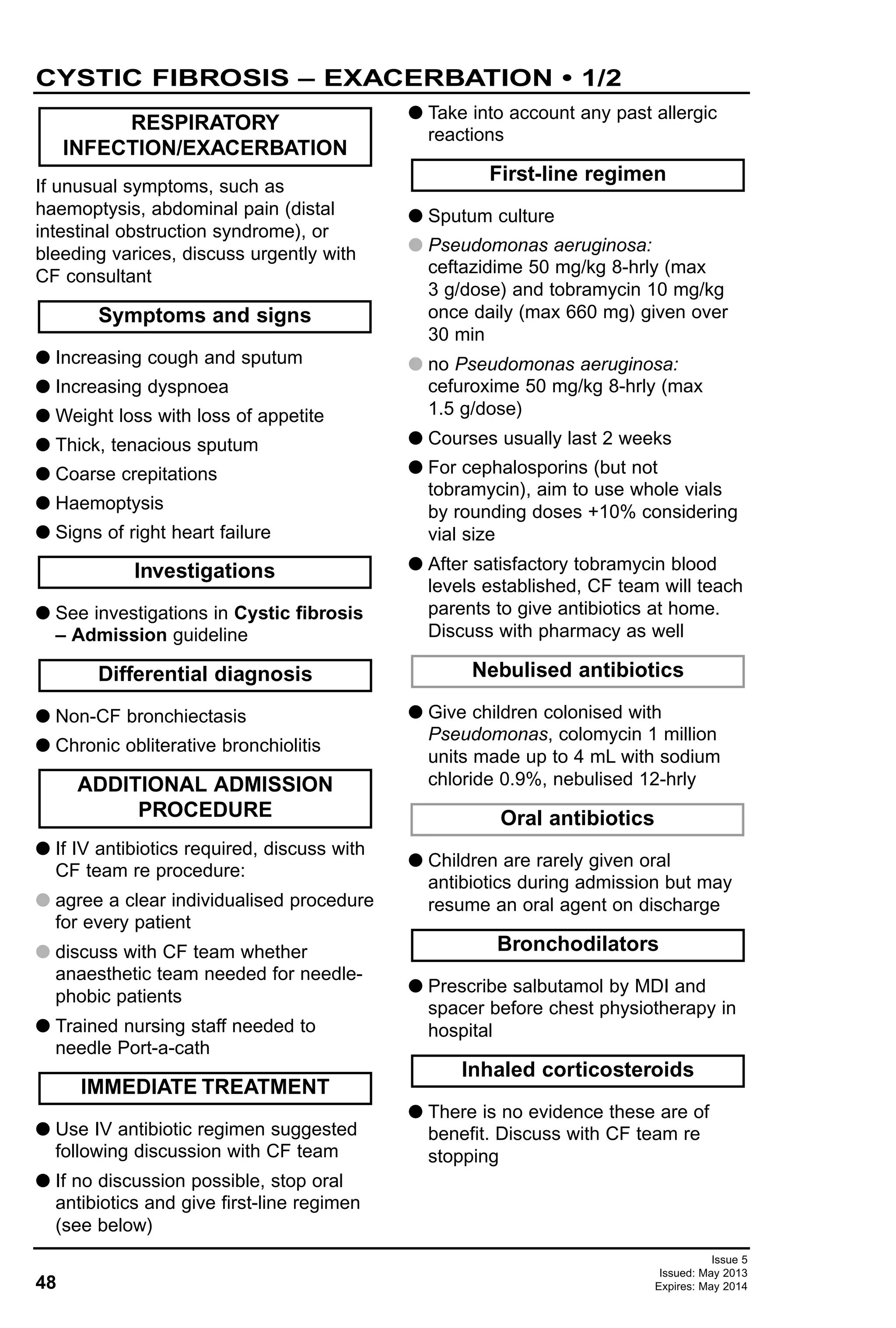 If unusual symptoms, such as
haemoptysis, abdominal pain (distal
intestinal obstruction syndrome), or
bleeding varices, discuss urgently with
CF consultant
G Increasing cough and sputum
G Increasing dyspnoea
G Weight loss with loss of appetite
G Thick, tenacious sputum
G Coarse crepitations
G Haemoptysis
G Signs of right heart failure
G See investigations in Cystic fibrosis
– Admission guideline
G Non-CF bronchiectasis
G Chronic obliterative bronchiolitis
G If IV antibiotics required, discuss with
CF team re procedure:
G agree a clear individualised procedure
for every patient
G discuss with CF team whether
anaesthetic team needed for needle-
phobic patients
G Trained nursing staff needed to
needle Port-a-cath
G Use IV antibiotic regimen suggested
following discussion with CF team
G If no discussion possible, stop oral
antibiotics and give first-line regimen
(see below)
G Take into account any past allergic
reactions
G Sputum culture
G Pseudomonas aeruginosa:
ceftazidime 50 mg/kg 8-hrly (max
3 g/dose) and tobramycin 10 mg/kg
once daily (max 660 mg) given over
30 min
G no Pseudomonas aeruginosa:
cefuroxime 50 mg/kg 8-hrly (max
1.5 g/dose)
G Courses usually last 2 weeks
G For cephalosporins (but not
tobramycin), aim to use whole vials
by rounding doses +10% considering
vial size
G After satisfactory tobramycin blood
levels established, CF team will teach
parents to give antibiotics at home.
Discuss with pharmacy as well
G Give children colonised with
Pseudomonas, colomycin 1 million
units made up to 4 mL with sodium
chloride 0.9%, nebulised 12-hrly
G Children are rarely given oral
antibiotics during admission but may
resume an oral agent on discharge
G Prescribe salbutamol by MDI and
spacer before chest physiotherapy in
hospital
G There is no evidence these are of
benefit. Discuss with CF team re
stopping
Inhaled corticosteroids
Bronchodilators
Oral antibiotics
Nebulised antibiotics
First-line regimen
IMMEDIATE TREATMENT
ADDITIONAL ADMISSION
PROCEDURE
Differential diagnosis
Investigations
Symptoms and signs
RESPIRATORY
INFECTION/EXACERBATION
48
CYSTIC FIBROSIS – EXACERBATION • 1/2
Issue 5
Issued: May 2013
Expires: May 2014
 
