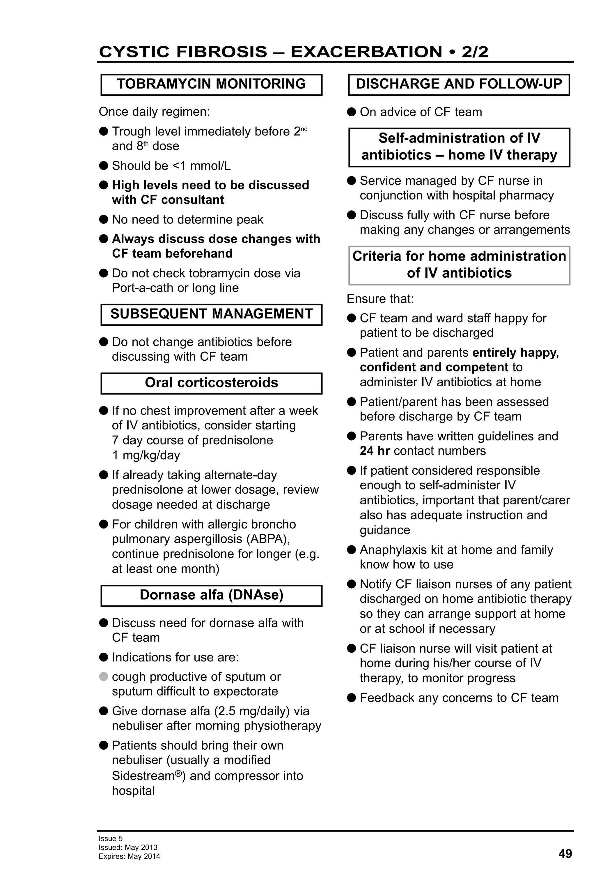 49
Issue 5
Issued: May 2013
Expires: May 2014
CYSTIC FIBROSIS – EXACERBATION • 2/2
Once daily regimen:
G Trough level immediately before 2nd
and 8th
dose
G Should be <1 mmol/L
G High levels need to be discussed
with CF consultant
G No need to determine peak
G Always discuss dose changes with
CF team beforehand
G Do not check tobramycin dose via
Port-a-cath or long line
G Do not change antibiotics before
discussing with CF team
G If no chest improvement after a week
of IV antibiotics, consider starting
7 day course of prednisolone
1 mg/kg/day
G If already taking alternate-day
prednisolone at lower dosage, review
dosage needed at discharge
G For children with allergic broncho
pulmonary aspergillosis (ABPA),
continue prednisolone for longer (e.g.
at least one month)
G Discuss need for dornase alfa with
CF team
G Indications for use are:
G cough productive of sputum or
sputum difficult to expectorate
G Give dornase alfa (2.5 mg/daily) via
nebuliser after morning physiotherapy
G Patients should bring their own
nebuliser (usually a modified
Sidestream®) and compressor into
hospital
G On advice of CF team
G Service managed by CF nurse in
conjunction with hospital pharmacy
G Discuss fully with CF nurse before
making any changes or arrangements
Ensure that:
G CF team and ward staff happy for
patient to be discharged
G Patient and parents entirely happy,
confident and competent to
administer IV antibiotics at home
G Patient/parent has been assessed
before discharge by CF team
G Parents have written guidelines and
24 hr contact numbers
G If patient considered responsible
enough to self-administer IV
antibiotics, important that parent/carer
also has adequate instruction and
guidance
G Anaphylaxis kit at home and family
know how to use
G Notify CF liaison nurses of any patient
discharged on home antibiotic therapy
so they can arrange support at home
or at school if necessary
G CF liaison nurse will visit patient at
home during his/her course of IV
therapy, to monitor progress
G Feedback any concerns to CF team
TOBRAMYCIN MONITORING
Criteria for home administration
of IV antibiotics
Self-administration of IV
antibiotics – home IV therapy
DISCHARGE AND FOLLOW-UP
Dornase alfa (DNAse)
Oral corticosteroids
SUBSEQUENT MANAGEMENT
 