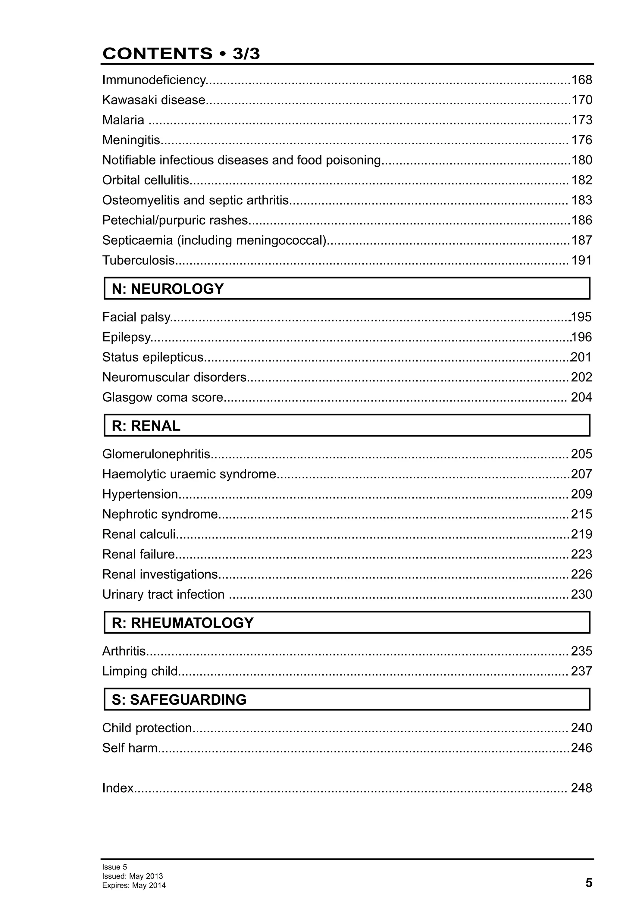 5
Issue 5
Issued: May 2013
Expires: May 2014
CONTENTS • 3/3
Immunodeficiency......................................................................................................168
Kawasaki disease......................................................................................................170
Malaria ......................................................................................................................173
Meningitis.................................................................................................................. 176
Notifiable infectious diseases and food poisoning.....................................................180
Orbital cellulitis..........................................................................................................182
Osteomyelitis and septic arthritis.............................................................................. 183
Petechial/purpuric rashes..........................................................................................186
Septicaemia (including meningococcal)....................................................................187
Tuberculosis..............................................................................................................191
Facial palsy.................................................................................................................195
Epilepsy......................................................................................................................196
Status epilepticus.......................................................................................................201
Neuromuscular disorders..........................................................................................202
Glasgow coma score................................................................................................ 204
Glomerulonephritis.................................................................................................... 205
Haemolytic uraemic syndrome..................................................................................207
Hypertension............................................................................................................. 209
Nephrotic syndrome..................................................................................................215
Renal calculi..............................................................................................................219
Renal failure..............................................................................................................223
Renal investigations..................................................................................................226
Urinary tract infection ...............................................................................................230
Arthritis...................................................................................................................... 235
Limping child............................................................................................................. 237
Child protection......................................................................................................... 240
Self harm...................................................................................................................246
Index......................................................................................................................... 248
N: NEUROLOGY
R: RHEUMATOLOGY
R: RENAL
S: SAFEGUARDING
 