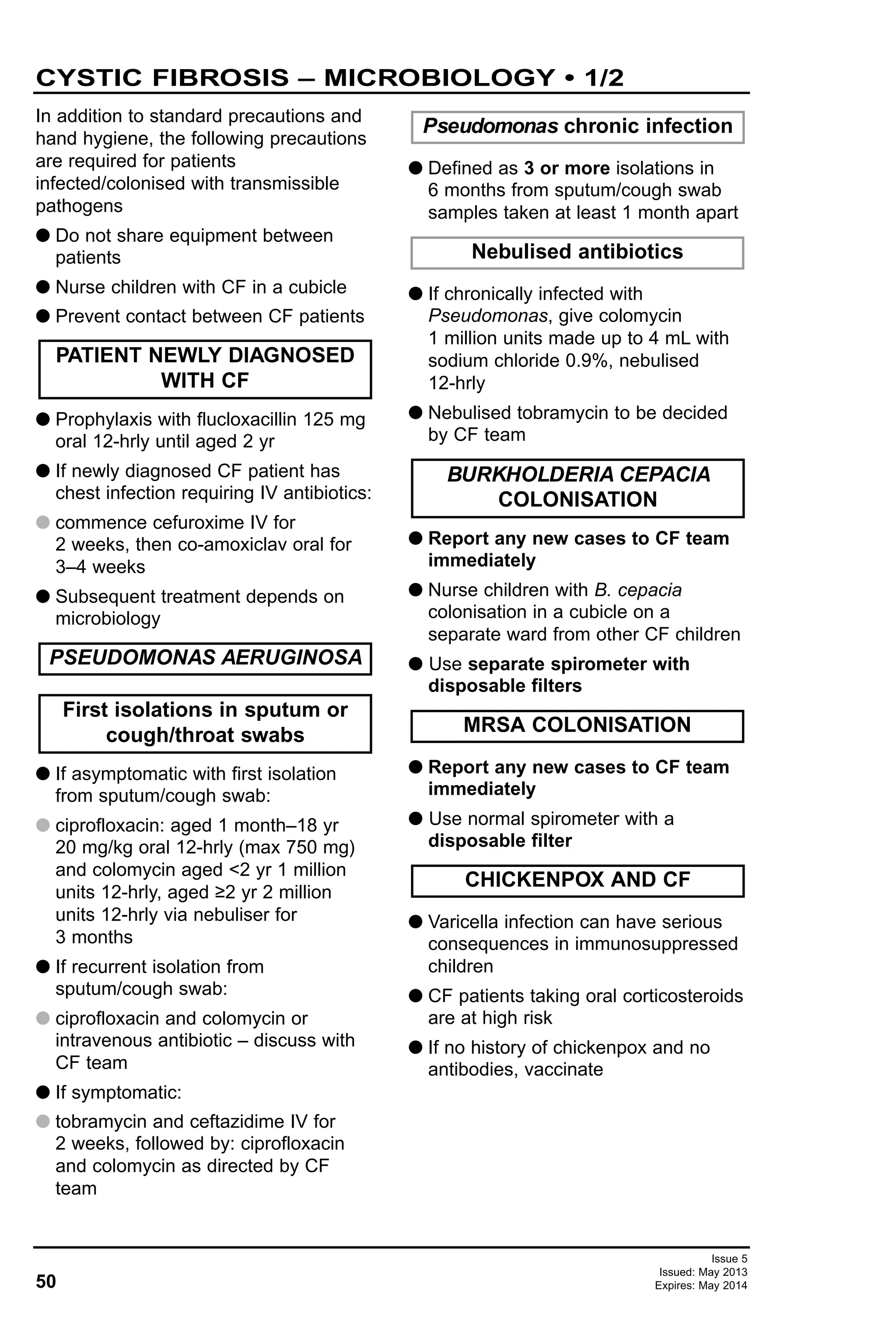 50
Issue 5
Issued: May 2013
Expires: May 2014
In addition to standard precautions and
hand hygiene, the following precautions
are required for patients
infected/colonised with transmissible
pathogens
G Do not share equipment between
patients
G Nurse children with CF in a cubicle
G Prevent contact between CF patients
G Prophylaxis with flucloxacillin 125 mg
oral 12-hrly until aged 2 yr
G If newly diagnosed CF patient has
chest infection requiring IV antibiotics:
G commence cefuroxime IV for
2 weeks, then co-amoxiclav oral for
3–4 weeks
G Subsequent treatment depends on
microbiology
G If asymptomatic with first isolation
from sputum/cough swab:
G ciprofloxacin: aged 1 month–18 yr
20 mg/kg oral 12-hrly (max 750 mg)
and colomycin aged <2 yr 1 million
units 12-hrly, aged ≥2 yr 2 million
units 12-hrly via nebuliser for
3 months
G If recurrent isolation from
sputum/cough swab:
G ciprofloxacin and colomycin or
intravenous antibiotic – discuss with
CF team
G If symptomatic:
G tobramycin and ceftazidime IV for
2 weeks, followed by: ciprofloxacin
and colomycin as directed by CF
team
G Defined as 3 or more isolations in
6 months from sputum/cough swab
samples taken at least 1 month apart
G If chronically infected with
Pseudomonas, give colomycin
1 million units made up to 4 mL with
sodium chloride 0.9%, nebulised
12-hrly
G Nebulised tobramycin to be decided
by CF team
G Report any new cases to CF team
immediately
G Nurse children with B. cepacia
colonisation in a cubicle on a
separate ward from other CF children
G Use separate spirometer with
disposable filters
G Report any new cases to CF team
immediately
G Use normal spirometer with a
disposable filter
G Varicella infection can have serious
consequences in immunosuppressed
children
G CF patients taking oral corticosteroids
are at high risk
G If no history of chickenpox and no
antibodies, vaccinate
CHICKENPOX AND CF
MRSA COLONISATION
BURKHOLDERIA CEPACIA
COLONISATION
Nebulised antibiotics
Pseudomonas chronic infection
First isolations in sputum or
cough/throat swabs
PSEUDOMONAS AERUGINOSA
PATIENT NEWLY DIAGNOSED
WITH CF
CYSTIC FIBROSIS – MICROBIOLOGY • 1/2
 
